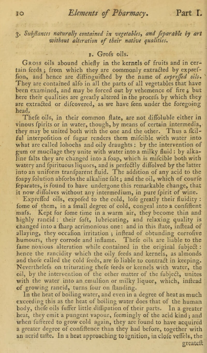 3. Subjlanccs naturally contained in vegetables, and feparable by art without alteration of their native qualities. 1. Grofs oils. Gross oils abound chiefly in the kernels of fruits and in cer- tain feeds ; from which they are commonly extracted by expref- fion, and hence are diftinguiftied by the name of expreffed oils. They are contained alfo in all the parts of all vegetables that have been examined, and may be forced out by vehemence of fire 4 but here their qualities are greatly altered in the procefs by which they are extradled or difeovered, as we have feen under the foregoing head. Thefe oils, in their common ftate, are not difloluble either in vinous fpirits or in water, though, by means of certain intermedia, they may be united both with the one and the other. Thus a fkil- ful interpofition of fugar renders them mifcible with water into what are called lohochs and oily draughts : by the intervention of gum or mucilage they unite with water into a milky fluid : by alka- line falts they are changed into a foap, which is mifcible both with watery and fpirituous liquors, and is perfectly diflolved by the latter into an uniform tranfparent fluid. The addition of any acid to the foapy folution abforbs the alkaline fait; and the oil, which of courfe feparates, is found to have undergone this remarkable change, that it now dilTolves without any intermedium, in pure fpirit of wine. ExprefTed oils, expofed to the cold, lofe greatly their fluidity : fome of them, in a fmall degree of cold, congeal into a confident mafs. Kept for fome time in a warm air, they become thin and highly rancid : their foft, lubricating, and relaxing quality is changed into a fharp acrimonious one: and in this ftate, inftead of allaying, they occafion irritation ; inftead of obtunding corrofive humours, they corrode and inflame. Thefe oils are liable to the fame noxious alteration while contained in the original fubjedt : hence the rancidity which the oily feeds and kernels, as almonds and thofe called the cold feeds, are fo liable to contract in keeping. Neverthelefs on triturating thefe feeds or kernels with water, the oil, by the intervention of the other matter of the fubjedt, unites with the water into an emullion or milky liquor, which, inftead of growing rancid, turns four on ftanding. In the heat of boiling water, and even in a degree of heat as much exceeding this as the heat of boiling water does that of the human body, thefe oils fuffer little diflipation of their parts. In a greater heat, they emit a pungent vapour, feemingly of the acid kind j and when differed to grow cold again, they are found to have acquired a greater degree of confidence than they had before, together with an acrid tafte. In a heat approaching to ignition, in clofe veflels, the greateft