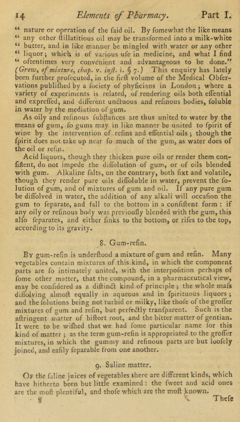 “ nature or operation of the faid oil. By fomewhat the like means <c any other Aillatitious oil may be transformed into a milk-white “ butter, and in like manner be mingled with water or any other <c liquor; which is of various ufe in medicine, and what I find u oftentimes very convenient and advantageous to be done.” (Grew, of mixture, chap. v. tnji. i. § 7.) This enquiry has lately been further profecuted, in the firft volume of the Medical Obser- vations published by a Society of phyficians in London; where a variety of experiments is related, of rendering oils both eflential and exprefl'ed, and different unctuous and refinous bodies. Soluble in water by the mediation of gurn. As oily and refinous fubftances are thus united to water by the means of gum, So gums may in like manner be united to Spirit of wine by the intervention of refins and eflential oils ; though the Spirit does not take up near So much of the gum, as water does of the oil or refill. Acid liquors, though they thicken pure oils or render them con- fident, do not impede the diflolution of gum, or of oils blended with gum. Alkaline Salts, on the contrary, both fixt and volatile, though they render pure oils difloluble in water, prevent the So- lution of gum, and of mixtures of gum and oil. If any pure gum be diffolved in water, the addition of any alkali will occaflon the gum to Separate, and fall to the bottom in a conflflent form : if any oily or refinous body was previoufly blended with the gum, this alfo Separates, and either Sinks to the bottom, or rifes to the top, according to its gravity. 8. Gum-refin. By gum-refin is underftood a mixture of gum and refin. Many vegetables contain mixtures of this kind, in which the component parts are So intimately united, with the interpofition perhaps of Some other matter, that the compound, in a pharmaceutical view, may be confidered as a diftindt kind of principle ; the whole mafs diffolving altnofl: equally in aqueous and in Spirituous liquors ; and the Solutions being not turbid or milky, like thofe of the grofler mixtures of gum and refin, but perfectly tranfparent. Such is the aftringent matter of biftort root, and the bitter matter of gentian. It were to be wiflied that we had Some particular name tor this kind of matter ; as the term gum-refin is appropriated to the grofler mixtures, in which the gummy and refinous parts are but loofely joined, and eafily Separable from one another. 9. Saline matter. Of the Saline juices of vegetables there are different kinds, which have hitherto been but little examined : the Sweet and acid ones arc the mod plentiful, and thofe which arc the moft known. ■8 Thefc