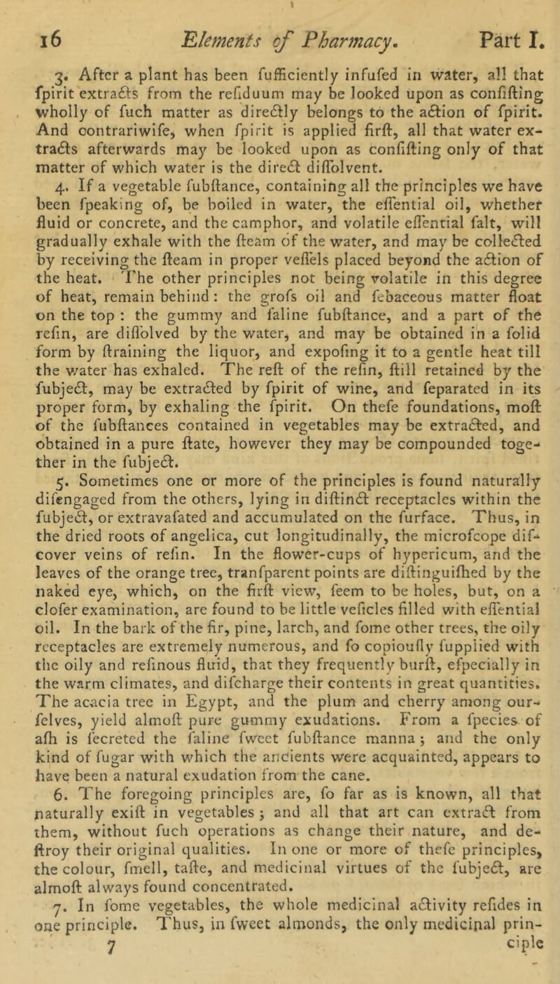 3. After a plant has been fufficiently infufed in water, all that fpirit extra&s from the refiduum may be looked upon as confifting wholly of fuch matter as dire&ly belongs to the a&ion of fpirit. And contrariwife, when fpirit is applied firft, all that water ex- tracts afterwards may be looked upon as confifting only of that matter of which water is the direCt diftolvent. 4. If a vegetable fubftance, containing all the principles we have been fpeaking of, be boiled in water, the eftential oil, whether fluid or concrete, and the camphor, and volatile eftential fait, will gradually exhale with the (team of the water, and may be collected by receiving the fteam in proper veflels placed beyond the a£tion of the heat. The other principles not being volatile in this degree of heat, remain behind : the grofs oil and febaceous matter float on the top : the gummy and faline fubftance, and a part of the refin, are difl’olved by the water, and may be obtained in a folid form by ftraining the liquor, and expofing it to a gentle heat till the water has exhaled. The reft of the refin, ftill retained by the fubjeCl, may be extracted by fpirit of wine, and feparated in its proper form, by exhaling the fpirit. On thefe foundations, moft of the lubftances contained in vegetables may be extracted, and obtained in a pure ftate, however they may be compounded toge- ther in the fubjeCf. 5. Sometimes one or more of the principles is found naturally difengaged from the others, lying in diftind: receptacles within the fubjeCt, or extravalated and accumulated on the furface. Thus, in the dried roots of angelica, cut longitudinally, the microfcopc dif- cover veins of refin. In the flow’er-cups of hypericum, and the leaves of the orange tree, tranfparent points are diftinguifhed by the naked eye, which, on the firft view, feem to be holes, but, on a clofer examination, are found to be little veficles filled with eftential oil. In the bark of the fir, pine, larch, and fome other trees, the oily receptacles are extremely numerous, and fo copioufly fuppiied with the oily and refinous fluid, that they frequently burft, efpecially in the warm climates, and difeharge their contents in great quantities. The acacia tree in Egypt, and the plum and cherry among our- fclves, yield almoft pure gummy exudations. From a fpecies of afh is fecreted the faline fweet fubftance manna; and the only kind of fugar with which the ancients were acquainted, appears to have been a natural exudation from the cane. 6. The foregoing principles are, fo far as is known, all that naturally exift in vegetables ; and all that art can extract from them, without fuch operations as change their nature, and de- ftroy their original qualities. In one or more of thefe principles, the colour, fmell, tafte, and medicinal virtues of the fubjedl, are almoft always found concentrated. 7. In fome vegetables, the whole medicinal activity refides in one principle. Thus, in fweet almonds, the only medicinal prin- 7 ciple