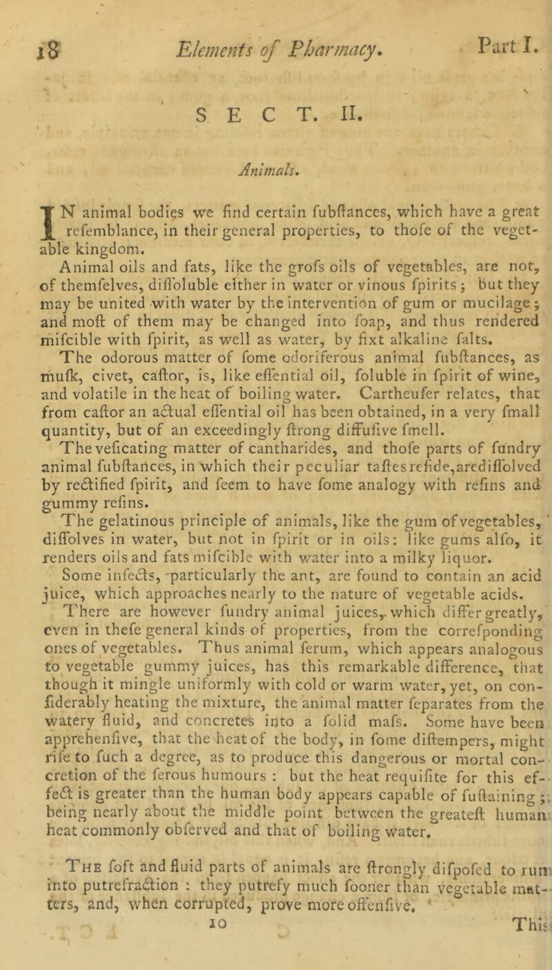 SECT. II. Animals. IN animal bodies we find certain fubftances, which have a great refemblance, in their general properties, to thofc of the veget- able kingdom. Animal oils and fats, like the grofs oils of vegetables, are not, of themfelves, diffoluble either in water or vinous fpirits ; but they may be united with water by the intervention of gum or mucilage ; and moft of them may be changed into foap, and thus rendered mifcible with fpirit, as well as water, by fixt alkaline falts. The odorous matter of fome odoriferous animal fubftances, as mufk, civet, caftor, is, like effential oil, foluble in fpirit of wine, and volatile in the heat of boiling water. Cartheufer relates, that from caftor an a£tual effential oil has been obtained, in a very fmall quantity, but of an exceedingly ftrong diffufive fmcll. The veficating matter of cantharides, and thofe parts of fandry animal fubftances, in which their peculiar taftesrcfide,arcdiffolved by redlified fpirit, and feem to have fome analogy with refins and gummy refins. The gelatinous principle of animals, like the gum of vegetables, ' diffolves in water, but not in fpirit or in oils: like gums all'o, it renders oils and fats mifcible with water into a milky liquor. Some infects, particularly the ant, are found to contain an acid juice, which approaches nearly to the nature of vegetable acids. There are however fundry animal juices,, which differ greatly, even in thefe general kinds of properties, from the correfponding ones of vegetables. Thus animal ferum, which appears analogous to vegetable gummy juices, has this remarkable difference, that though it mingle uniformly with cold or warm water, yet, on con- fiderably heating the mixture, the animal matter feparates from the watery fluid, and concretes into a folid mafs. Some have been apprehenfive, that the heat of the body, in fome diftempers, might rife to fuch a degree, as to produce this dangerous or mortal con- cretion of the ferous humours : but the heat requifite for this ef- fect is greater than the human body appears capable of fuftaining being nearly about the middle point between the greateft human heat commonly obferved and that of boiling water. The foft and fluid parts of animals are ftrongly difpofed to run into putrefra&ion : they putrefy much foorier than vegetable mat- ters, and, when corrupted, prove more offenfivc, io This