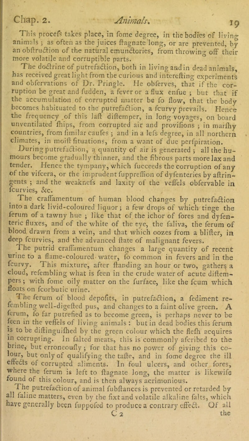 This procefs takes place, in Tome degree, in the bodies of living animals ; as often as the juices ftagnatc long, or are prevented, by an obftrudtion of the natural emundtories, from throwing off their more volatile and corruptible parts. The dodlrine of putrefaction, both in living and in dead animals, has received great light from the curious and interefting experiments and obfervations of Dr. Pringle. He obferves, that if the cor- ruption be great and fudden, a fever or a flux enfue ; but that if the accumulation of corrupted matter be fo flow, that the body becomes habituated to the'putrefadlion, a feurvy prevails. Hence the frequency _of this lafl diftemper, in long voyages, on board unventilated fliips, from corrupted air and provifions ; in marfhy countries, from flmilar caufes ; and in a lefs degree, in all northern climates, in moiff fituations, from a want of due perfpiration. During putrefaction, a quantity of air is generated ; all the hu- mours become gradually thinner, and the fibrous parts more lax and tender. Hence the tympany, which fucceeds the corruption of any of the vifeera, or the imprudent fuppreflion of dyfenteries by aftrin- gents ; and the weaknefs and laxity of the vefiels obfervable in feurvies, &c. The craflamentum of human blood changes by putrefaction into a dark livid-coloured liquor; a few drops of which tinge the ferum of a tawny hue ; like that of the ichor of fores and dyfen- teric fluxes, and of the white of the eye, the faliva, the ferum of blood drawn from a vein, and that which oozes from a blifter, in deep feurvies, and the advanced flate of malignant fevers. The putrid craflamentum changes a large quantity of recent urine to a flame-coloured'water, fo common in fevers and in the feurvy. This mixture, after {landing an hour or two, gather^ a cloud, refembling what is fecn in the crude water of acute diftem- pers ; with fome oily matter on the furface, like the feum which floats on fcorbutic urine. The ferum o{ blood depofits, in putrefaClion, a fediment re- fembling well-digefted pus, and changes to a faint olive green. A ferum, lo far putrefied as to become green, is perhaps never to be feen in the vefiels of living animals : but in dead bodies this ferum is to be diftinguifhed by the green colour which the flefh acquires in corrupting, in falted meats, this is commonly aferibed to the brine, but erroneoufly ; for that has no power of giving this co- lour, but only of qualifying the tafte, and in fome degree the ill effects of corrupted aliments. In foul ulcers, and other fores, where the ferum is left to ffagnate long, the matter is likewifc found of this colour, and is then always acrimonious. The putrefaction of animal fubftancesis prevented or retarded by all faline matters, even by the fixtand volatile alkaline falts, which have generally been fuppofed to produce a contrary effeCt. Of all C 2 the