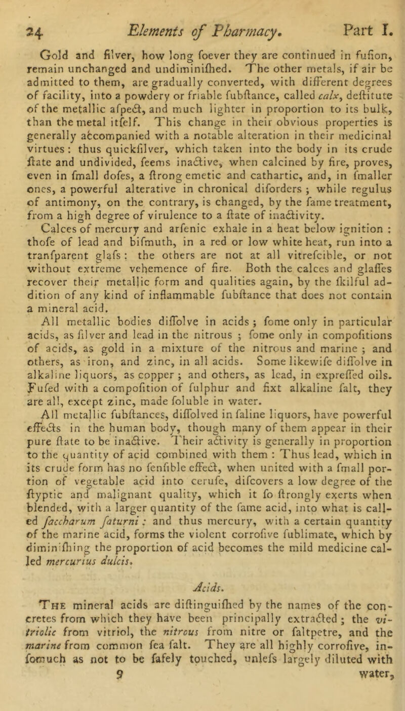 Gold and filver, how long foever they are continued in fufion, remain unchanged and undiminifhed. The other metals, if air be admitted to them, are gradually converted, with different degrees of facility, into a powdery or friable fubftance, called calx, deftitute of the metallic afpedt, and much lighter in proportion to its bulk, than the metal itfelf. This change in their obvious properties is generally accompanied with a notable alteration in their medicinal virtues: thus quickfilver, which taken into the body in its crude fiate and undivided, feems inactive, when calcined by fire, proves, even in frnall dofes, a ftrong emetic and cathartic, and, in (mailer ones, a powerful alterative in chronical diforders ; while regulus of antimony, on the contrary, is changed, by the fame treatment, from a high degree of virulence to a ftate of inactivity. Calces of mercury and arfenic exhale in a heat below ignition : thofe of lead and bifmuth, in a red or low white heat, run into a tranfparenf glafs : the others are not at all vitrefcible, or not without extreme vehemence of fire. Both the calces and glaffes recover their metallic form and qualities again, by the fkilful ad- dition of any kind of inflammable fubftance that does not contain a mineral acid. All metallic bodies diffolve in acids ; fome only in particular acids, as filver and lead in the nitrous ; fome only in compofitions of acids, as gold in a mixture of the nitrous and marine ; and others, as iron, and zinc, in all acids. Some likewife diffolve in alkaline liquors, as copper ; and others, as lead, in expreffed oils. Fufed with a compofition of fulphur and fixt alkaline fait, they are all, except zinc, made foluble in water. All metallic fubftances, diffolved in faline liquors, have powerful effects in the human body, though many of them appear in their pure fate to be ina£tive. Their activity is generally in proportion to the quantity of acid combined with them : Thus lead, which in its crude form has no fenfible effect, when united with a frnall por- tion of vegetable acid into cerufe, difcovers a low degree of the ftyptic and malignant quality, which it fo ftrongly exerts when blended, with a larger quantity of the fame acid, into what is call- ed faccharum faturni : and thus mercury, with a certain quantity of the marine acid, forms the violent corrofive fublimate, which by diminifhing the proportion of acid becomes the mild medicine cal- led mercurius dulcis. Acids. The mineral acids are diftinguifhed by the names of the con- cretes from which they have been principally extradfed ; the vi- triolic from vitriol, the nitrous from nitre or faltpetre, and the marine from common fea (alt. They are all highly corrofive, in- fomuch as not to be fafely touched, unlefs largely diluted with 9 water.