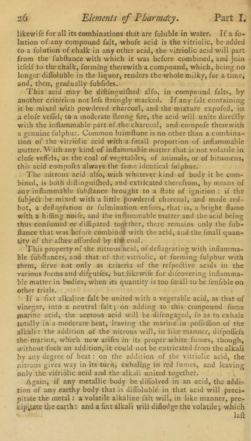 likewife for all its combinations that are foluble in water. If a fo- lution of any compound fait, whofe acid is the vitriolic, be added to a folution of chalk in any other acid, the vitriolic acid will part from the fubftance with which it was before combined, and join itfelf to the chalk, forming therewith a compound, which, being no longer diftoluble in the liquor, renders the whole milky, for a time, and, then, gradually fubfides. This acid may be diftinguifhed alfo, in compound falts, by another criterion not lefs ftrongly marked. If any fait containing it be mixed with powdered charcoal, and the mixture expofed, in a clofe veflel, to a moderate ftrong fire, the acid will unite directly with the inflammable part of the charcoal, and compofe therewith a genuine fulphur. Common brimflone is no other than a combina- tion of the vitriolic acid with a fmall proportion of inflammable matter. With any kind of inflammable matter that is not volatile in clofe veflels, as the coal of vegetables, of animals, or of bitumens, this acid compofes always the fame identical fuiphur. The nitrous acid alfo, with whatever kind of body it be com- bined, is both diftinguifhed, and extricated therefrom, by means of any inflammable fubftance brought to a ftate of ignition : if the fubjedt be mixed with a little powdered charcoal, and made red- hot, a deflagration or fulmination enfues, that is, a bright flame with a hiding noife, and the inflammable matter and the acid being thus confumed or diflipated together, there remains only the fub- ftance that was before combined with the acid, and the fmall quan- tity of the afhes afforded by the coal. This property of the nitrous acid, of deflagrating with inflamma- ble fubftances, and that of the vitriolic, of forming fulphur with them, ferve not only as criteria of the refpective acids in the various forms and difguifes, but likewife for dilcovering inflamma- ble matter in bodies, when its quantity is too fmall to be lenfible on other trials. If a fixt alkaline fait be united with a vegetable acid, as that of vinegar, into a neutral fait; on adding to this compound fome jnarine acid, the acetous acid will be difengaged, fo as to exhale totally in a moderate heat, leaving the marine in poffeifion of the alkali: the addition of the nitrous will, in like manner, difpoflefs the marine, which now arifes in its proper white fumes, though, without fuch an addition, it could not be extricated from the alkali by any degree of heat: on the addition of the vitriolic acid, the nitrous gives way in its turn, exhaling in red fumes, and leaving only the vitriolic acid and the alkali united together. Again, if any metallic body be difl'olved in an acid, the addi- tion of any earthy body that is difloluble in that acid will preci- pitate the metal: a volatile alkaline fait will, in like manner, pre- cipitate the earth: and a fixt alkali will diflodge the volatile; which laft