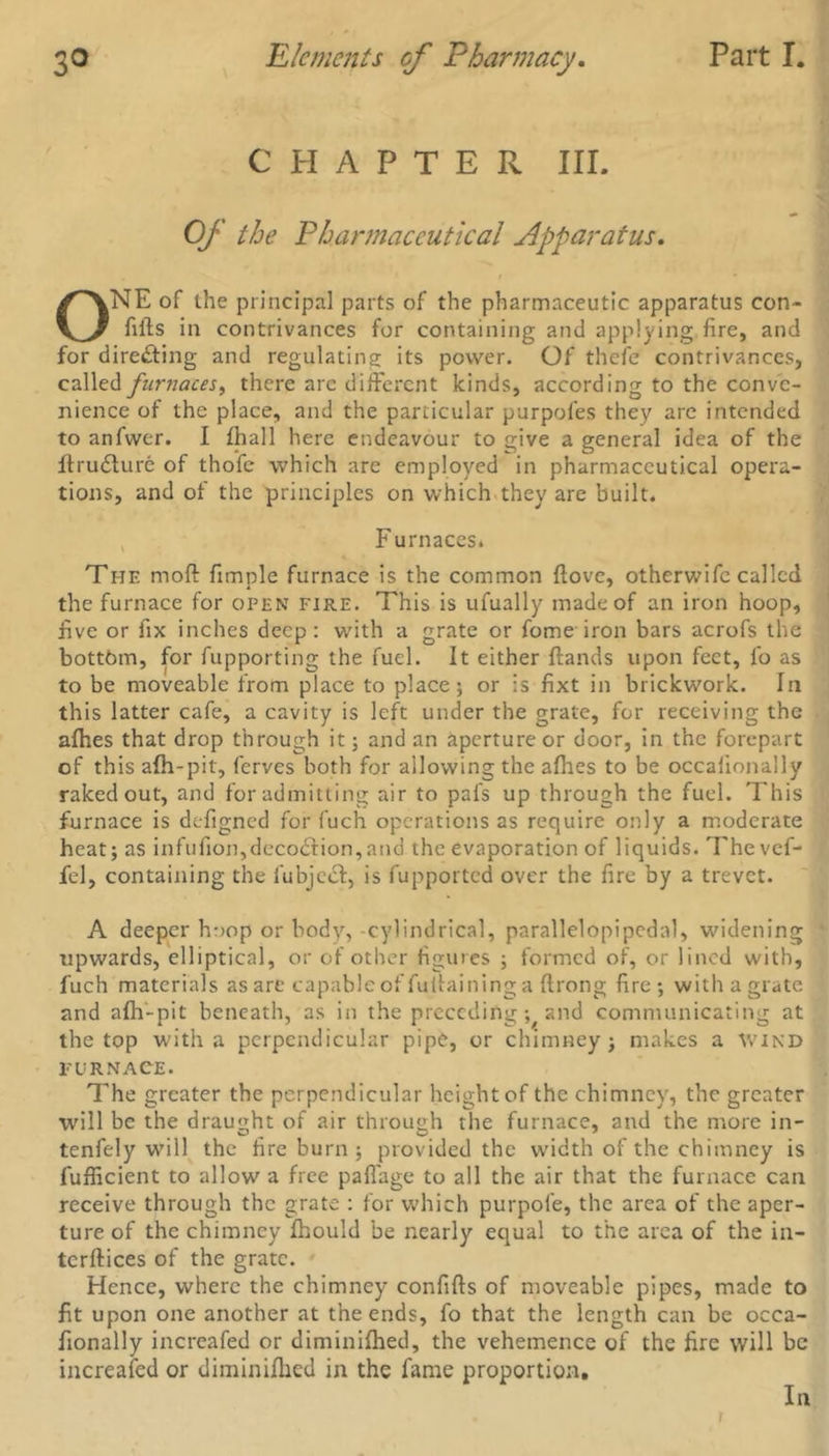 CHAPTER III. Of the Pharmaceutical Apparatus, ONE of the principal parts of the pharmaceutic apparatus con- lifts in contrivances for containing and applying fire, and for directing and regulating; its power. Of thefe contrivances, called furnaces, there arc different kinds, according to the conve- nience of the place, and the particular purpofes they are intended to anfwer. I fhall here endeavour to give a general idea of the ftrudlure of thofe which are employed in pharmaceutical opera- tions, and of the principles on which they are built. Furnaces* The mod fimple furnace is the common ftove, otherwife called the furnace for open fire. This is ufually made of an iron hoop, five or fix inches deep: with a grate or fome iron bars acrofs the bottom, for fupporting the fuel. It either ftands upon feet, fo as to be moveable from place to place; or is fixt in brickwork. In this latter cafe, a cavity is left under the grate, for receiving the afhes that drop through it; and an aperture or door, in the forepart of this alh-pit, ferves both for allowing the afhes to be occalionally raked out, and for admitting air to pal's up through the fuel. This furnace is defigned for fuch operations as require only a moderate heat; as infulion,deco£tion,aud the evaporation of liquids. The vef- fed, containing the fubjcct, is fupported over the fire by a trevet. A deeper hoop or body, -cylindrical, parallelopipedal, widening upwards, elliptical, or of other figures ; formed of, or lined with, fuch materials as are capable of fuftaininga ftrong fire; withagrate and afh-pit beneath, as in the preceding; and communicating at the top with a perpendicular pipe, or chimney; makes a wind FURNACE. The greater the perpendicular height of the chimney, the greater will be the draught of air through the furnace, and the more in- tenfely will the fire burn ; provided the width of the chimney is fuflicient to allow a free paflage to all the air that the furnace can receive through the grate : for which purpole, the area of the aper- ture of the chimney fhould be nearly equal to the area of the in- terftices of the grate. Hence, where the chimney confifts of moveable pipes, made to fit upon one another at the ends, fo that the length can be occa- fionally increafed or diminifhed, the vehemence of the fire will be increafed or diminifhed in the fame proportion. In