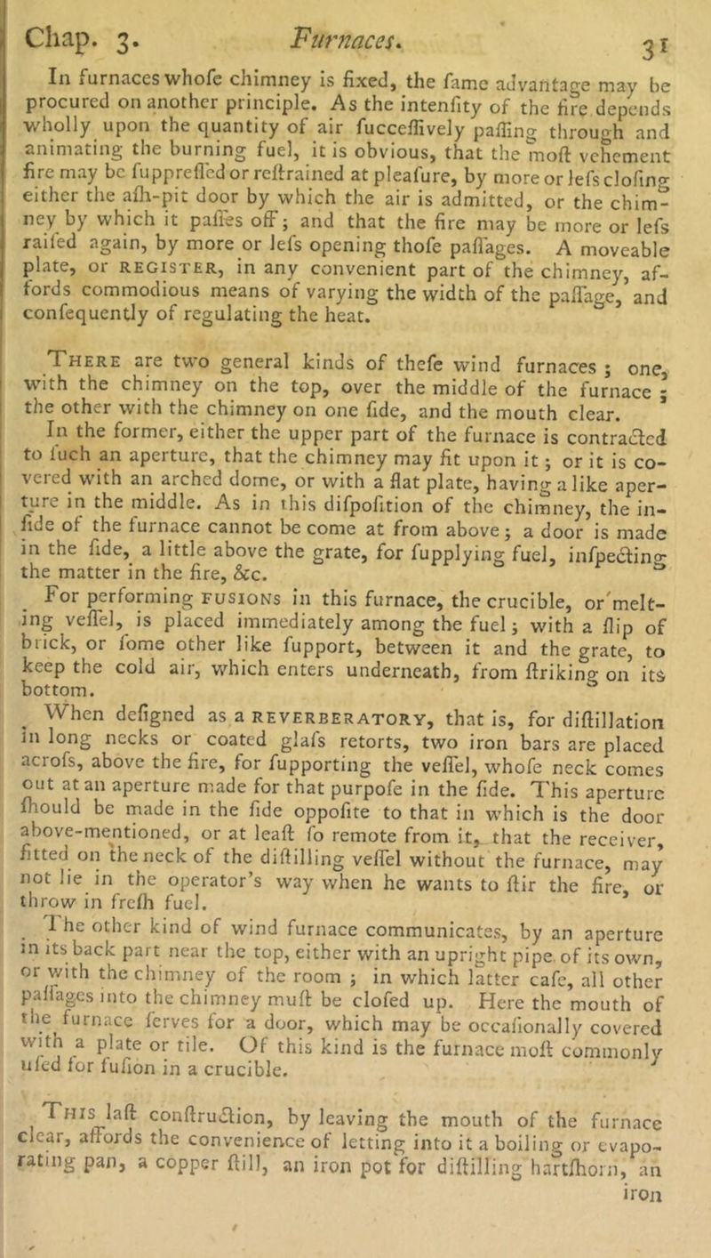 In 1 urnaccs whofe chimney is fixed, the fame advantage may be procured on another principle. As the intenfity of the tire depends wholly upon the quantity of air fucceffively palling through and animating the burning fuel, it is obvious, that the moft vehement fire may be fupprefled or retrained atpleafure, by more or lefsclofin-r eithci the afh-pn door by which the air is admitted, or the chim- ney by which it pafies off; and that the fire may be more or lefs raifed again, by more or lefs opening thofe paffages. A moveable plate, or register, in any convenient part of the chimney, af- fords commodious means of varying the width of the paffage, and confequently of regulating the heat. There are two general kinds of thefe wind furnaces ; one with the chimney on the top, over the middle of the furnace * the other with the chimney on one fide, and the mouth clear. In the former, either the upper part of the furnace is contracted to luch an aperture, that the chimney may fit upon it; or it is co- vered with an arched dome, or with a flat plate, having a like aper- ture in the middle. As in this difpofition of the chimney, the in— fiue of the iuinace cannot be come at from above j a door is made in the fide, a little above the grate, for fupplying fuel, infpe£tin°r the matter in the fire, &c. ^ For performing fusions in this furnace, the crucible, or'melt- ing veflel, is placed immediately among the fuel; with a flip of brick, or fome other like fupport, between it and the grate, to keep the cold air, which enters underneath, from ftriking on its bottom. When defigned as a reverberatory, that is, for difiillation in long necks or coated glafs retorts, two iron bars are placed acrofs, above the fire, for fupporting the veflel, whofe neck comes out at an aperture made for that purpofe in the fide. This aperture Ihould be made in the fide oppofite to that in which is the door above-mentioned, or at leaft fo remote from it, that the receiver, fitted on the neck of the diflilling veflel without the furnace, may not he in the operator’s way when he wants to flir the fire or throw in frefh fuel. * I he other kind of wind furnace communicates, by an aperture m its back part near the top, either with an upright pipe of its own, or with the chimney of the room ; in which latter cafe, all other pafiages into the chimney mufl be clofed up. Here the mouth of the furnace ferves for a door, which may be occafionally covered with a plate or tile. Of this kind is the furnace moft commonly ufed for fufion in a crucible. This laft conftruiftion, by leaving the mouth of the furnace ciear, affords the convenience of letting into it a boiling or evapo- rating pan, a copper ftill, an iron pot for diftilling hartfhorn, an iron