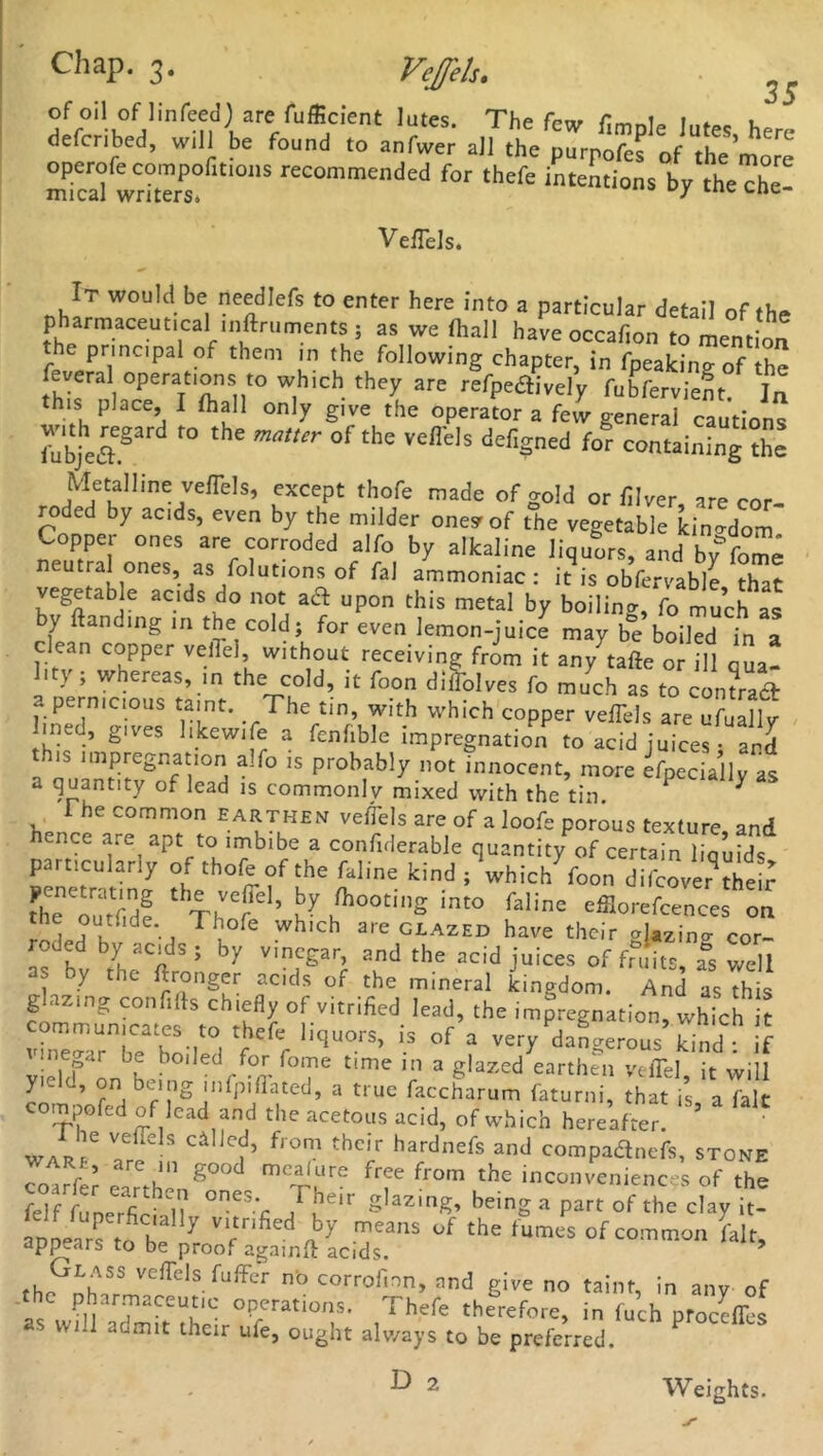 35 ofoil of linfeed) are fufficient lutes. The few fimole lutes hPr, defcnbed, will be found to anfwer all the purpofes of the more S wrS? 1,5 reCOmmended for th'fe intentions by the che! Veflels. It would be needlefs to enter here into a particular detail of the pharmaceutical mftruments ; as we (hall have occafion to mention the principal of them in the following chapter, in fpeakin^ of the feveral operations1 to which they are refpedively fubfervient. Ia this place, I {hall only give the operator a few general cautions with regard to the of the vefTels defined for containing the Metalline veflels, except thofe made of gold or {liver, are cor- roded by acids, even by the milder one* of the vegetable kino-dom Copper ones are corroded alfo by alkaline liquors, and by^fome utral ones, as folutions of faj ammoniac: it is obfervable that vegetab e acds do not aft upon this metal by boiling, fo much as by {landing in the cold; for even lemon-juice may be boiled in a clean copper veflel, without receiving from it any7tafte or ill qua! lit} ; whereas, in the cold, it foon diflolves fo much as to contract a pernicious taint. The tin, with which copper veffels are ufuallv lined, gives hkewife a fenhble impregnation to acid juices; and ' is impregnation a;fo is probably not innocent, more Specially as a quantity of lead is commonly mixed with the tin. ^ ^ The common earthen veiTels are of a loofe porous texture and hence are^ apt to imbibe a confiderable quantity of certain liquids particularly of thofe of the faline kind; which foon difcovet thei^ fhToutfidf ‘ Thefi ’ V ,'h°°t,S ‘nto falinc 'fflorefcences on ie ou-ide.. 1 hofe which are glazed have their o\aZjn(y cor- roded by acids; by vinegar, and the acid juices of fruits, as well as by the ftronger acids of the mineral Lgdom. And asthis glazing confifts chiefly of vitrified lead, the impregnation, which t communicates to thefe liquors, is of a very dangerous S !f megar be boiled for fome time in a glazed earthen yeffel, it wjjl yie on being infpillated, a true faccharum faturni, that is, a fait compofed of lead and the acetous acid, of which hereafter. Vaeffels c4llc^> from thc,r hardnefs and compaanefs, stone Tolrfe? 3 th E°°d mciure free from the inconveniences of the Sftnerfi N } ,he'r SUziS’ a part of the clay it- Sn-ars to he y T aY means °C the ,umes °f common fait, appears to be proof againft acids. 9 thrGnb ^ Vefrds fuffer n'° corrofmn, and give no taint, in any of the pharmaceutic operations. Thefe therefore, in iuch procdlbs ■ will aomit their ufe, ought always to be preferred. D 2 Weights.