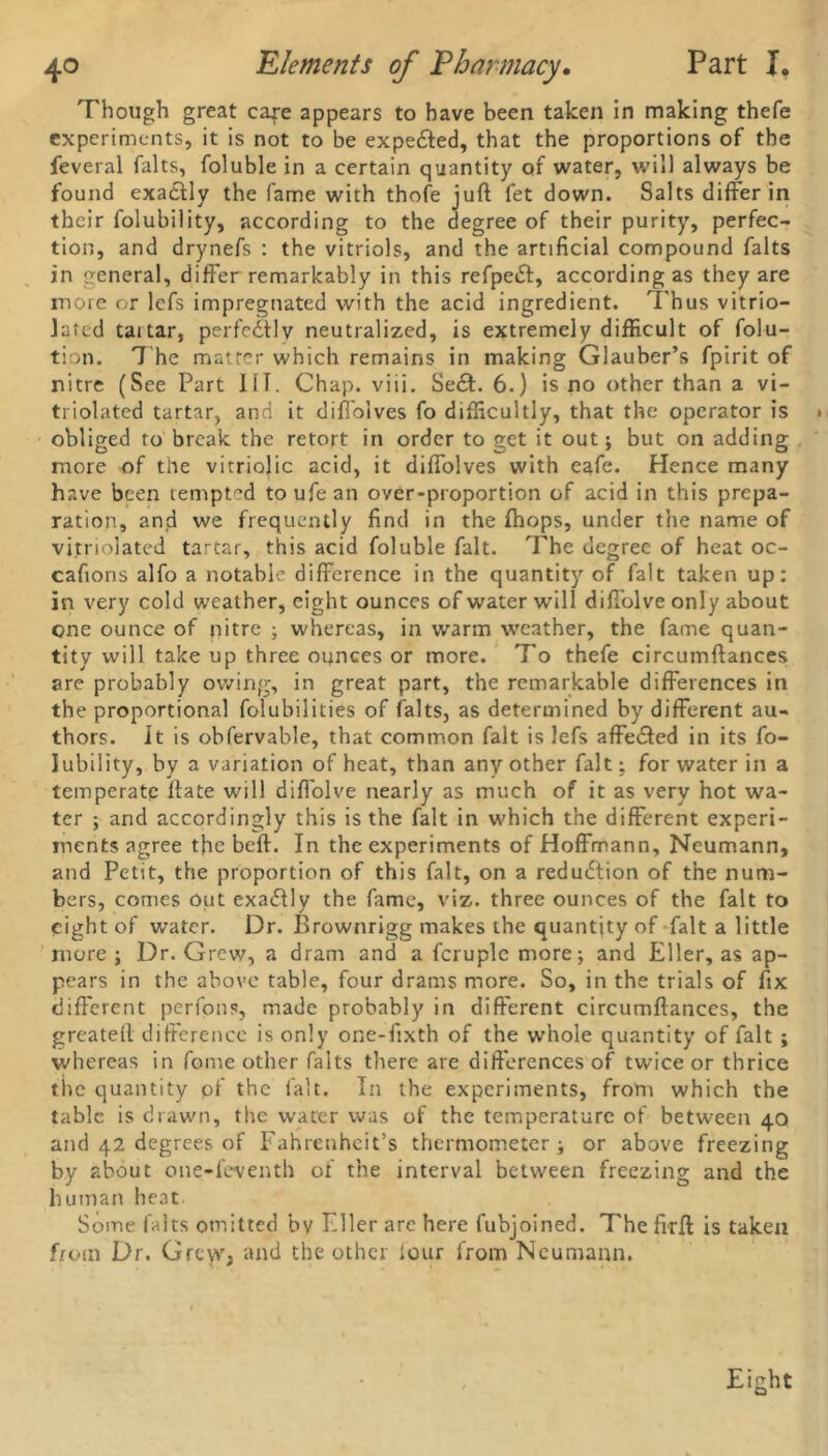 Though great cafe appears to have been taken in making thefe experiments, it is not to be expe&ed, that the proportions of the feveral falts, foluble in a certain quantity of water, will always be found exactly the fame with thofe juft fet down. Salts differ in their folubility, according to the degree of their purity, perfec- tion, and drynefs : the vitriols, and the artificial compound falts in general, differ remarkably in this refpedt, according as they are more or lefs impregnated with the acid ingredient. Thus vitrio- lated tartar, perfectly neutralized, is extremely difficult of folu- tion. 7 he matter which remains in making Glauber’s fpirit of nitre (See Part 111. Chap. viii. Se£f. 6.) is no other than a vi- triolated tartar, and it diffoives fo difficultly, that the operator is obliged to break the retort in order to get it out; but on adding more of trie vitriolic acid, it diffoives with eafe. Hence many have been tempted toufean over-proportion of acid in this prepa- ration, and we frequently find in the fhops, under the name of vitriolated tartar, this acid foluble fait. 7he degree of heat oc- cafions alfo a notable difference in the quantity of fait taken up: in very cold weather, eight ounces of water will diffolve only about one ounce of nitre ; whereas, in warm weather, the fame quan- tity will take up three ounces or more. T'o thefe circumftances are probably owing, in great part, the remarkable differences in the proportional folubilities of falts, as determined by different au- thors. it is obfervable, that common fait is lefs affected in its fo- lubility, by a variation of heat, than any other fait: for water in a temperate ftate will diffolve nearly as much of it as very hot wa- ter ; and accordingly this is the fait in which the different experi- ments agree the beft. In the experiments of Hoffmann, Neumann, and Petit, the proportion of this fait, on a reduction of the num- bers, comes out exactly the fame, viz. three ounces of the fait to eight of water. Dr. Brownrigg makes the quantity of fait a little more ; Dr. Grew, a dram and a fcruple more; and Eller, as ap- pears in the above table, four drams more. So, in the trials of fix different perfons, made probably in different circumftances, the greatell difference is only one-fixth of the whole quantity of fait ; whereas in fome other falts there are differences of twice or thrice tlie quantity pf the fait. In the experiments, from which the tabic is drawn, the water was of the temperature of between 40 and 42 degrees of Fahrenheit’s thermometer; or above freezing by about one-feventh of the interval between freezing and the human heat. Some falts omitted by Eller arc here fubjoined. The firft is taken from Dr. Grew, and the other lour from Neumann.