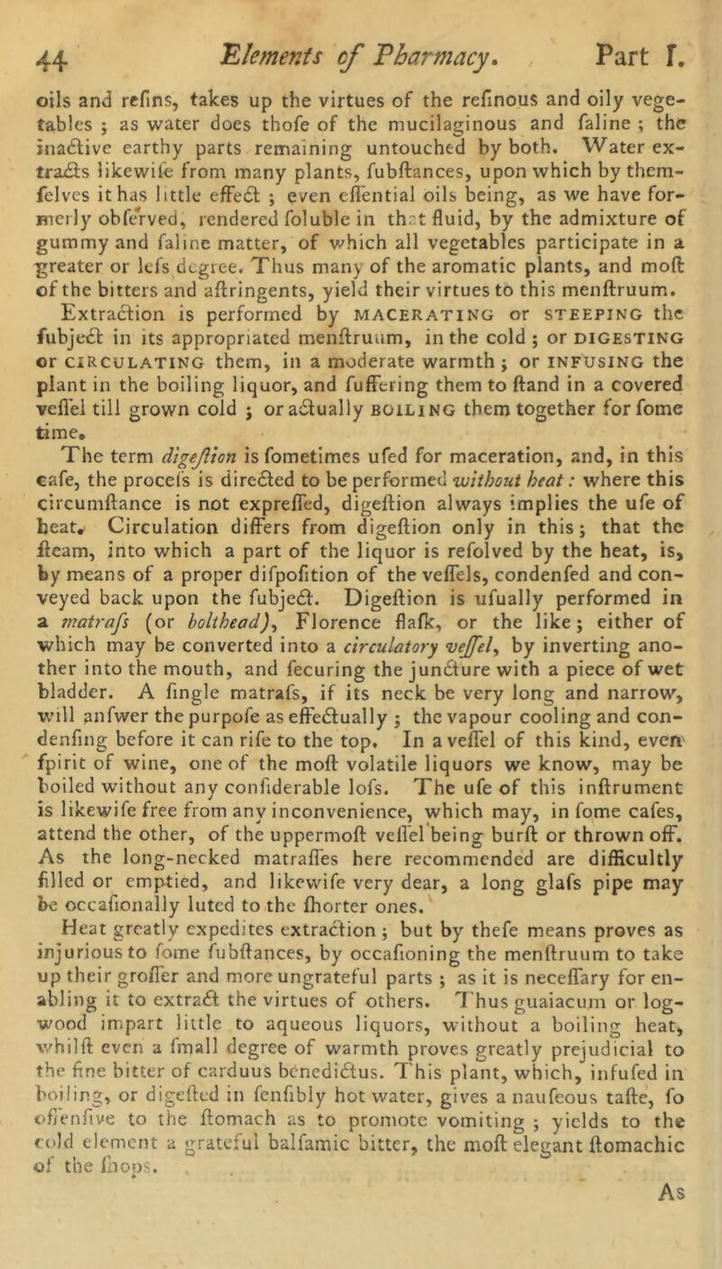 oils and refins, takes up the virtues of the refinous and oily vege- tables ; as water does thofe of the mucilaginous and faline ; the inactive earthy parts remaining untouched by both. Water ex- trails likewise from many plants, fubftances, upon which by them- felves it has little effedt ; even eflential oils being, as we have for- merly obferved, rendered foluble in th.~t fluid, by the admixture of gummy and faline matter, of which all vegetables participate in a greater or lefs degree. Thus many of the aromatic plants, and moll of the bitters and aftringents, yield their virtues to this menftruum. Extraction is performed by macerating or steeping the fubject in its appropriated menftruum, in the cold ; or digesting or circulating them, in a moderate warmth ; or infusing the plant in the boiling liquor, and buffering them to (land in a covered veflei till grown cold ; or actually boiling them together for fome time. The term digejlion is fometimes ufed for maceration, and, in this cafe, the procefs is directed to be performed without heat: where this circumftance is not expreffed, digeftion always implies the ufe of beat.' Circulation differs from digeftion only in this; that the fleam, into which a part of the liquor is refolved by the heat, is, by means of a proper difpofition of the veffels, condenfed and con- veyed back upon the fubje£l. Digeftion is ufually performed in a matrafs (or bolthead), Florence flafk, or the like; either of which may be converted into a circulatory vejfel, by inverting ano- ther into the mouth, and fecuring the juncture with a piece of wet bladder. A Angle matrafs, if its neck be very long and narrow, will anfwer the purpofe as effe£lually ; the vapour cooling and con- denfing before it can rife to the top. In a veflei of this kind, event fpirit of wine, one of the moft volatile liquors we know, may be boiled without any confiderable lofs. The ufe of this inftrument is likewife free from any inconvenience, which may, in fome cafes, attend the other, of the uppermoft veflei being burft or thrown off. As the long-necked matrafles here recommended are difficultly filled or emptied, and likewife very dear, a long glafs pipe may be occafionally luted to the fhorter ones. Heat greatly expedites extraction ; but by thefe means proves as injurious to fome fubftances, by occafioning the menftruum to take up their groffer and more ungrateful parts ; as it is neeeflary for en- abling it to extract the virtues of others. Thus guaiacum or log- wood impart little to aqueous liquors, without a boiling heat, whilft even a fmall degree of warmth proves greatly prejudicial to the fine bitter of carduus bcnedi&us. This plant, which, infufed in boiling, or digefted in fenfibly hot water, gives a naufeous tafte, fo ©fienfive to the ftomach as to promote vomiting ; yields to the cold element a grateful balfamic bitter, the moft elegant ftomachic of the fhops. * As