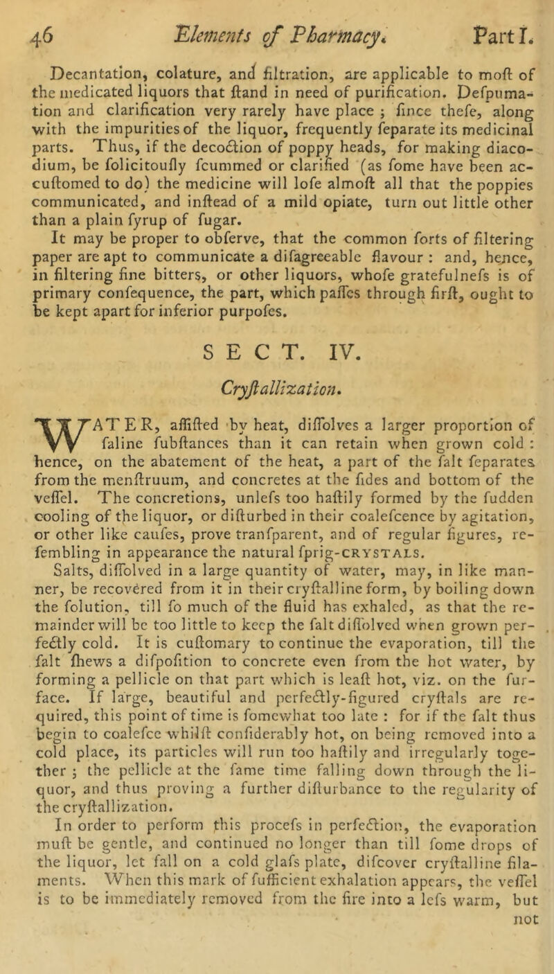 Decantation, colature, ancf filtration, are applicable to moft of the medicated liquors that ftand in need of purification. Defpuma- tion and clarification very rarely have place ; fince thefe, along with the impurities of the liquor, frequently feparate its medicinal parts. Thus, if the decoction of poppy heads, for making diaco- dium, be folicitoufly fcummed or clarified (as fome have been ac- cuftomed to do) the medicine will lofe almoft all that the poppies communicated, and inftead of a mild opiate, turn out little other than a plain fyrup of fugar. It may be proper to obferve, that the common forts of filtering paper are apt to communicate a difagreeable flavour : and, hence, in filtering fine bitters, or other liquors, whofe gratefulnefs is of primary confequence, the part, which paiTcs through firft, ought to be kept apart for inferior purpofes. SECT. IV. Cryjlallization. WATER, aflifted bv heat, difiolves a larger proportion of faline fubftances than it can retain when grown cold : hence, on the abatement of the heat, a part of the fait feparates. from the menftruum, and concretes at the fides and bottom of the veflel. The concretions, unlefs too haftily formed by the fudden cooling of tfie liquor, or difturbed in their coalefcence by agitation, or other like caufes, prove tranfparent, and of regular figures, re- fembling in appearance the natural fprig-cRYSTALS. Salts, difTblved in a large quantity of water, may, in like man- ner, be recovered from it in their cryflalline form, by boiling down the folution, till fo much of the fluid has exhaled, as that the re- mainder will be too little to keep the fait difl'olved when grown per- fectly cold. It is cuftomary to continue the evaporation, till the fait fhews a difpofition to concrete even from the hot water, by forming a pellicle on that part which is lead hot, viz. on the fur- face. If large, beautiful and pcrfeCtly-figured cryftals are re- quired, this point of time is fomewhat too late : for if the fait thus begin to coalefcc whillt confiderably hot, on being removed into a cold place, its particles will run too haflily and irregularly toge- ther ; the pellicle at the fame time falling down through the li- quor, and thus proving a further diflurbance to the regularity of the cryftallization. In order to perform this procefs in perfection, the evaporation muft be gentle, and continued no longer than till fome drops of the liquor, let fall on a cold glafs plate, difeover cryftalline fila- ments. When this mark of fufficient exhalation appears, the veflel is to be immediately removed from the fire into a lefs warm, but not