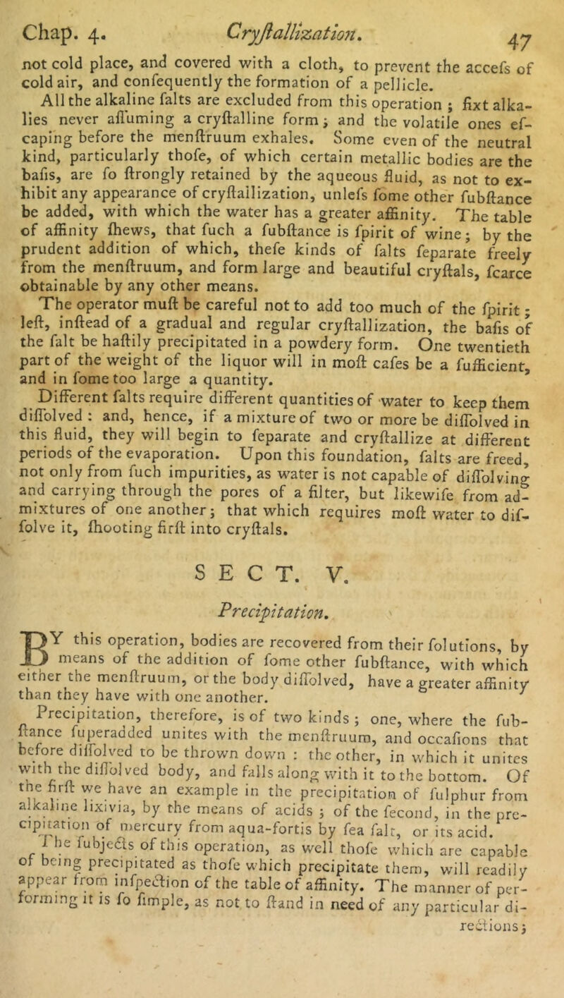 Chap. 4. Cryjiallization. not cold place, and covered with a cloth, to prevent the accefs of cold air, and confequently the formation of a pellicle. All the alkaline falts are excluded from this operation ; fixt alka- lies never afluming a cryftalline form; and the volatile ones ef- caping before the menftruum exhales. Some even of the neutral kind, particularly thofe, of which certain metallic bodies are the bafis, are fo ftrongly retained by the aqueous fluid, as not to ex- hibit any appearance of cryftailization, unlefs fome other fubftance be added, with which the water has a greater affinity. The table of affinity fhews, that fuch a fubftance is fpirit of wine; by the prudent addition of which, thefe kinds of falts feparate freely from the menftruum, and form large and beautiful cryftals, fcarce obtainable by any other means. The operator muft be careful not to add too much of the fpirit; left, inftead of a gradual and regular cryftailization, the bafts of the fait be haftily precipitated in a powdery form. One twentieth part of the weight of the liquor will in moft cafes be a fufficient, and in fome too large a quantity. Different falts require different quantities of water to keep them diffolved : and, hence, if amixtureof two or more be diffolved in this fluid, they will begin to feparate and cryftallize at different periods of the evaporation. Upon this foundation, falts are freed, not only from fuch impurities, as water is not capable of diffolving and carrying through the pores of a filter, but likewife from ad- mixtures of one another; that which requires moft water to dif- folve it, (hooting firft into cryftals. SECT. V. Precipitation. BY this operation, bodies are recovered from their folutions, by means of the addition of fome other fubftance, with which either the menftruum, or the body diffolved, have a greater affinity than tney have with one another. I recipitation, therefore, is of two kinds ; one, where the fub- ftance fuperadded unites with the menftruum, and occafions that before diffolved to be thrown down : the other, in which it unites vvltl\tllc diffolved body, and falls along with it to the bottom. Of the firft we have an example in the precipitation of fulphur from alxaline lixivia, by the means of acids ; of the fecond, in the pre- cipitatmn of mercury from aqua-fortis by fea fait, or its acid. iv. u jeels of tnis operation, as well thofe which are capable of being precipitated as thofe which precipitate them, will readily appear from infpetfion of the table of affinity. The manner of per- ormmg it is fo Ample, as not to ftand in need of any particular di- rections)