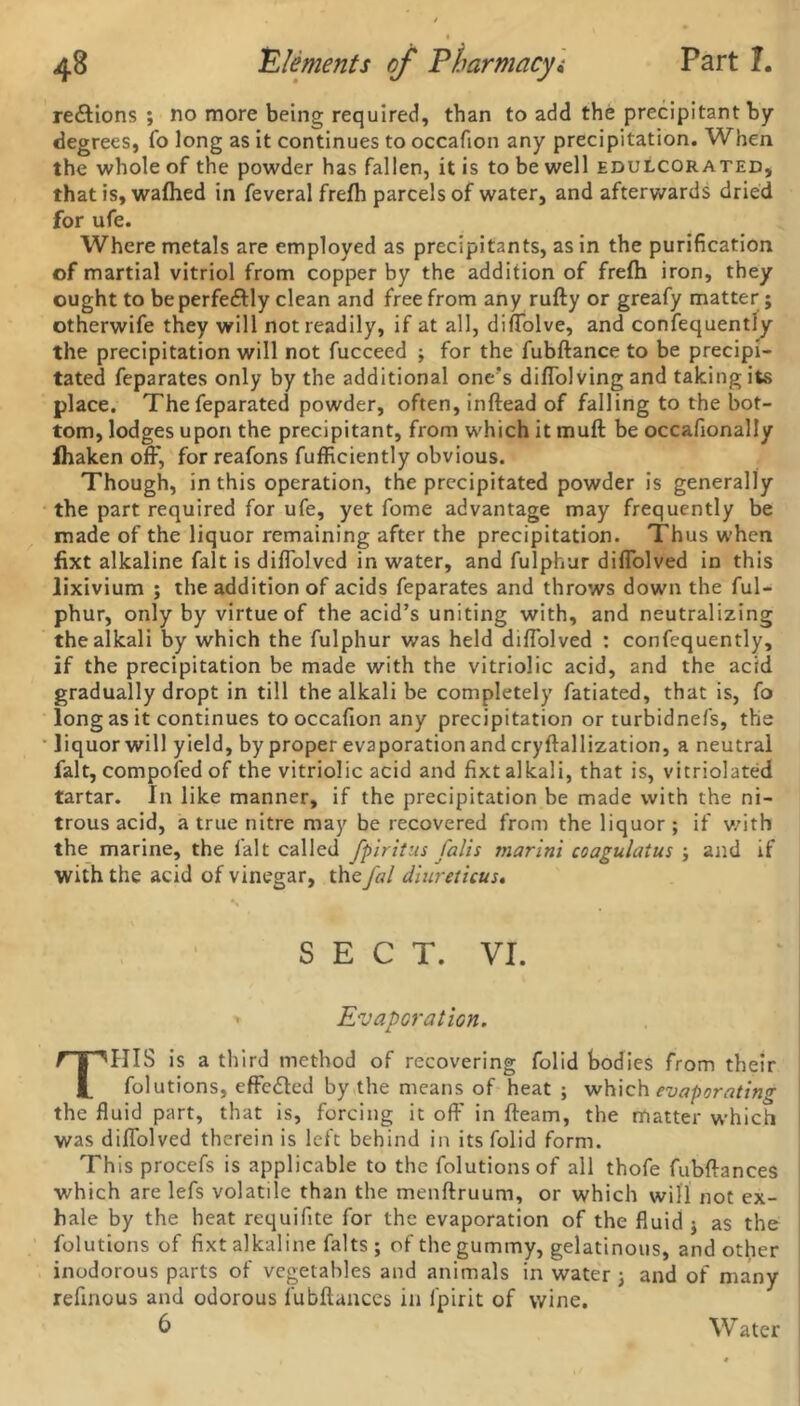 regions ; no more being required, than to add the precipitant by degrees, fo long as it continues to occafion any precipitation. When the whole of the powder has fallen, it is to be well edulcorated, that is, wafhed in feveral frefh parcels of water, and afterwards dried for ufe. Where metals are employed as precipitants, as in the purification of martial vitriol from copper by the addition of frelh iron, they ought to be perfe&ly clean and free from any rufly or greafy matter; otherwife they will not readily, if at all, difiolve, and confequently the precipitation will not fucceed ; for the fubftance to be precipi- tated feparates only by the additional one's diflolving and taking its place. Thefeparated powder, often, inftead of falling to the bot- tom, lodges upon the precipitant, from which it mull be occafionally lhaken off, for reafons fufficiently obvious. Though, in this operation, the precipitated powder is generally the part required for ufe, yet fome advantage may frequently be made of the liquor remaining after the precipitation. Thus when fixt alkaline fait is diflblvcd in water, and fulphur diflolved in this lixivium ; the addition of acids feparates and throws down the ful- phur, only by virtue of the acid’s uniting with, and neutralizing the alkali by which the fulphur was held diflolved : confequently, if the precipitation be made with the vitriolic acid, and the acid gradually dropt in till the alkali be completely fatiated, that is, fo long as it continues to occafion any precipitation or turbidnefs, the liquor will yield, by proper evaporation and cryftallization, a neutral fait, compofcd of the vitriolic acid and fixt alkali, that is, vitriolated tartar. In like manner, if the precipitation be made with the ni- trous acid, a true nitre may be recovered from the liquor ; if with the marine, the fait called fpiritus falls rnarini coagulaius ; and if with the acid of vinegar, the fal diureticus. SECT. VI. > Evaporation. THIS is a third method of recovering folid bodies from their folutions, effected by the means of heat ; which evaporating the fluid part, that is, forcing it off in fleam, the matter which was diflolved therein is left behind in its folid form. This procefs is applicable to the folutions of all thofe fubflances which are lefs volatile than the menftruum, or which will not ex- hale by the heat requifite for the evaporation of the fluid ■> as the folutions of fixt alkaline falts ; of the gummy, gelatinous, and other inodorous parts of vegetables and animals in water and of many refinous and odorous fubflances in fpirit of wine. Water