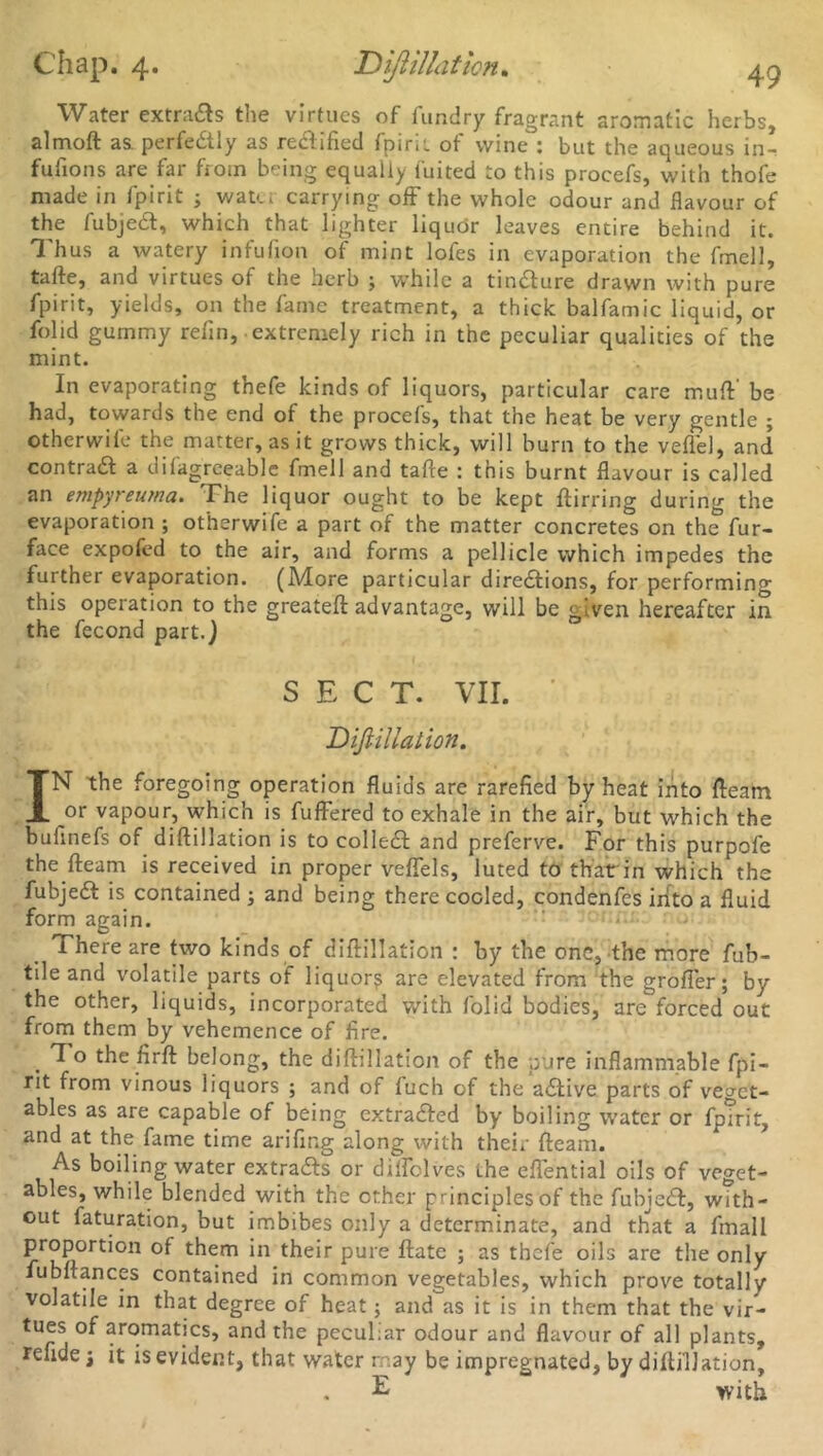 Water extracts the virtues of fundry fragrant aromatic herbs, almoft as. perfectly as redlified fpirii of wine : but the aqueous in- fufions are far from being equally fuited to this procefs, with thofe made in fpirit ; watei carrying off the whole odour and flavour of the fubjedt, which that lighter liquor leaves entire behind it. Thus a watery infufion of mint lofes in evaporation the fmell, tafte, and virtues of the herb ; while a tindture drawn with pure fpirit, yields, on the fame treatment, a thick balfamic liquid, or folid gummy refin, extremely rich in the peculiar qualities of the mint. In evaporating thefe kinds of liquors, particular care mu(V be had, towards the end of the procefs, that the heat be very gentle ; otherwile the matter, as it grows thick, will burn to the veflel, and contradl a dilagreeable fmell and tafte : this burnt flavour is called an empyreu/na. The liquor ought to be kept ftirring during the evaporation ; otherwife a part of the matter concretes on the fur- face expofed to the air, and forms a pellicle which impedes the further evaporation. (More particular diredlions, for performing this operation to the greateft advantage, will be given hereafter in the fecond part.) SECT. VII. Diftillation. IN the foregoing operation fluids are rarefied by heat into fteam or vapour, which is fuffered to exhale in the air, but which the bufinefs of diftillation is to colled! and preferve. For this purpofe the fteam is received in proper veflels, luted to that in which the fubjedt is contained ; and being there cooled, condenfes into a fluid form again. There are two kinds of diftillation : by the one, the more fub- tile and volatile parts of liquors are elevated from the grofler; by the other, liquids, incorporated with folid bodies, are forced out from them by vehemence of fire. . To the firft belong, the diftillation of the pure inflammable fpi- rit from vinous liquors ; and of fuch of the adtive parts of veget- ables as are capable of being extradled by boiling water or fpirit, and at the fame time arifir.g along with their fteam. As boiling water extradfs or dilfolves the eflential oils of veget- ables, while blended with the ether principles of the fubjedt, with- out faturation, but imbibes only a determinate, and that a fmall proportion of them in their pure ftate ; as thefe oils are the only lubftances contained in common vegetables, which prove totally volatile in that degree of heat; and as it is in them that the vir- tues of aromatics, and the peculiar odour and flavour of all plants, refidei it is evident, that water may be impregnated, by diftillation, E with