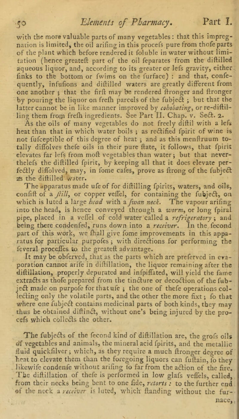 with the more valuable parts of many vegetables: that this impreg- nation is limited, the oil arifing in this procefs pure from thofe parts of the plant which before rendered it foluble in water without limi- tation (hence greatcft part of the oil feparates from the diftilled aqueous liquor, and, according to its greater or lefs gravity, either finks to the bottom or fwims on the furface) : and that, confe- quently, infufions and diftilled waters are greatly different from one another ; that the firft may be rendered ftronger and ftronger by pouring the liquor on frefh parcels of the fubjedt ; but that the latter cannot be in like manner improved by cohobating, orre-diftil- ling them from frefh ingredients. See Part II. Chap. v. Sedl. 2. As the oils of many vegetables do not freely diftil with a lefs heat than that in which water boils ; as rectified fpirit of wine is not fufceptible of this degree of heat ; and as this menftruum to- tally dilfolves thefe oils in their pure ftate, it follows, that fpirit elevates far lefs from moft vegetables than water; but that never- thelefs the diftilled fpirit, by keeping all that it does elevate per- fedfly difl'olved, may, in fome cafes, prove as itrong of the fubjedl 2fs the diftilled water. The apparatus made ufeof for diftilling fpirits, waters, and oils, confift of a fill, or copper veflel, for containing the fubjedl, on which is luted a large bead with a fwan neck. The vapour arifing into the head, is hence conveyed through a worm, or long fpiral pipe, placed in a veflel of cold water called a refrigeratory ; and being there condenfed, runs down into a receiver. In the fecond part of this work, we fhall give fome improvements in this appa- ratus for particular purpofes ; with diredlions for performing the feveral procefles to the greateft advantage. It may be obferved, that as the parts which are preferved in eva- poration cannot arife in diftillation, the liquor remaining after the diftillation, properly depurated and infpiflated, will yield the fame extradls as thofe prepared from the tindlure or decodlion of the fub- jedt made on purpofe for that ufe ; the one of thefe operations col- ledling only the volatile parts, and the other the more fixt; fo that where one fubjedt contains medicinal parts of both kinds, tbey may thus be obtained diftindt, without one’s being injured by the pro- cefs which collcdls the other. The fubjedts of the fecond kind of diftillation are, the grofs oils eff vegetables and animals, the mineral acid fpirits, and the metallic fluid quickfilvcr; which, as they require a much ftronger degree of heat to elevate them than the foregoing liquors can fuftain, fo they likewife condenfe without arifing fo far from the adtion of the fire. The diftillation of thefe is performed in low glafs veflels, called, from their necks being bent to one fide, retorts : to the further end of the neck a receiver is luted, which {landing without the fur- nace,