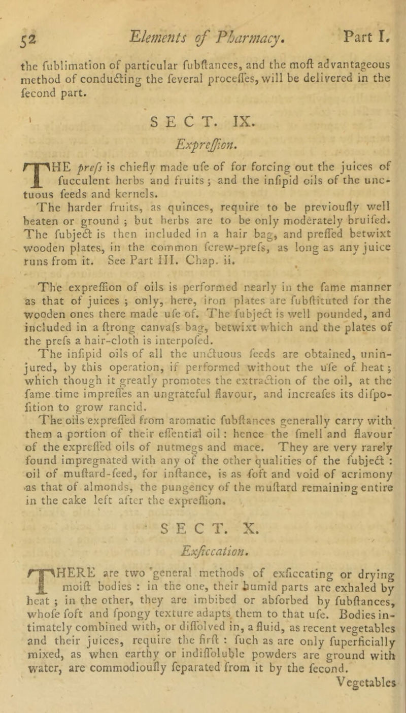 the fublimation of particular fubflances, and the moft advantageous method of conducting the feveral procefles, will be delivered in the fecond part. ' S E C T. IX. ExpreJJion. THE prefs is chiefly made ufe of for forcing out the juices of fucculent herbs and fruits; and the infipid oils of the unc- tuous feeds and kernels. The harder fruits, as quinces, require to be previoufly well beaten or ground ; but herbs are to be only moderately bruiled. The fubjeCt is then included in a hair bag, and prefled betwixt wooden plates, in the common fcrew-prefs, as long as any juice runs from it. See Part III. Chap. ii. The expreffion of oils is performed nearly in the fame manner as that of juices ; only, here, iron plates are fubftitutcd for the wooden ones there made ufe of. The fubject is well pounded, and included in a ftrong canvafs bag, betwixt which and the plates of the prefs a hair-cloth is interpofed. The infipid oils of all the unctuous feeds are obtained, unin- jured, by this operation, if performed without the ufe of heat; which though it greatly promotes the extraction of the oil, at the fame time imprefles an ungrateful flavour, and increafes its difpo- iition to grow rancid. The oils exprefled from aromatic fubftances generally carry with them a portion of their efientiai oil: hence the fmell and flavour of the exprefled oils of nutmegs and mace. They are very rarely found impregnated with any of the other qualities of the fubjedt : oil of muflard-feed, for inftance, is as foft and void of acrimony -as that of almonds, the pungency of the muftard remaining entire in the cake left after the expreflion. s E C T. X. Exfic cation. THERE are two 'general methods of exficcating or drying rnoifl: bodies : in the one, their humid parts are exhaled by heat ; in the other, they are imbibed or ablorbed by fubflances, whofe foft and fpongy texture adapts them to that ufe. Bodies in- timately combined w’ith, or diflblved in, a fluid, as recent vegetables and their juices, require the firfl: : fuch as are only fuperficially mixed, as when earthy or indiflbluble powders are ground with water, are commodioufly feparated from it by the fecond. Vegetables