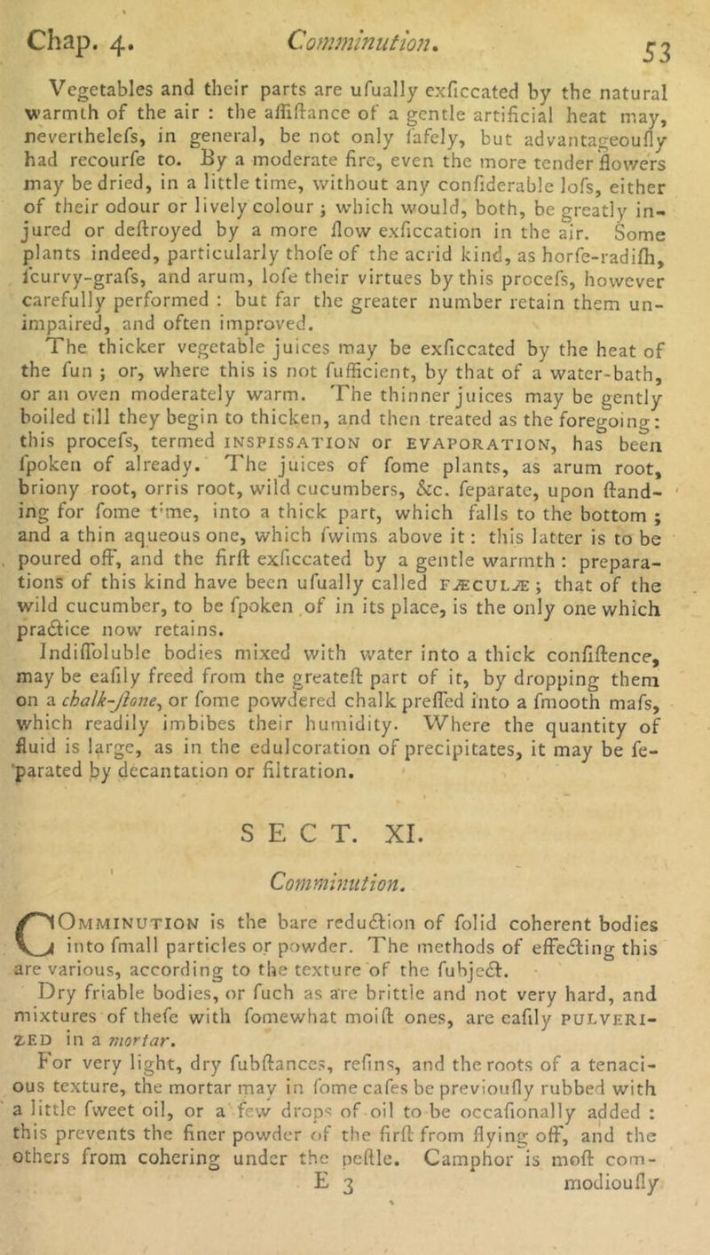 53 Vegetables and their parts are ufually exficcated by the natural warmth of the air : the afliflance of a gentle artificial heat may, neverihelefs, in general, be not only fafely, but advantageoufly had recourfe to. By a moderate fire, even the more tender flowers may be dried, in a little time, without any confiderable lofs, either of their odour or lively colour ; which would, both, be greatly in- jured or deflroyed by a more flow exficcation in the air. Some plants indeed, particularly thofe of the acrid kind, as horfe-radifh, leurvy-grafs, and arum, lofe their virtues by this procefs, however carefully performed : but far the greater number retain them un- impaired, and often improved. The thicker vegetable juices may be exficcated by the heat of the fun ; or, where this is not fufficient, by that of a water-bath, or an oven moderately warm. The thinner juices may be gently boiled till they begin to thicken, and then treated as the foregoing: this procefs, termed inspissation or evaporation, has been fpoken of already. The juices of fome plants, as arum root, briony root, orris root, wild cucumbers, &c. feparate, upon {land- ing for fome t:me, into a thick part, which falls to the bottom ; and a thin aqueous one, which fwims above it: this latter is to be poured off, and the firfl exficcated by a gentle warmth : prepara- tions of this kind have been ufually called faecul^e ; that of the wild cucumber, to be fpoken of in its place, is the only one which practice now retains. Indiffoluble bodies mixed with water into a thick confiffence, may be eafily freed from the greateft part of it, by dropping them on a chalk-Jlone, or fome powdered chalk preffed into a fmooth mafs, which readily imbibes their humidity. Where the quantity of fluid is large, as in the edulcoration of precipitates, it may be fe- parated by decantation or filtration. SECT. XI. Comminution. COmminution is the bare reduction of folid coherent bodies into fmall particles or powder. The methods of effecting this are various, according to the texture of the fuhje£l. Dry friable bodies, or fuch as are brittle and not very hard, and mixtures of thefe with fomewhat moifl ones, are eafily pulveri- zed in a mortar. For very light, dry fubflanccs, refins, and the roots of a tenaci- ous texture, the mortar mav in fome cafes be previoufly rubbed with a little fweet oil, or a few drops of oil to be occafionally added : this prevents the finer powder of the firfl from flying off, and the others from cohering under the peftle. Camphor is mofl com- E 3 modioufly