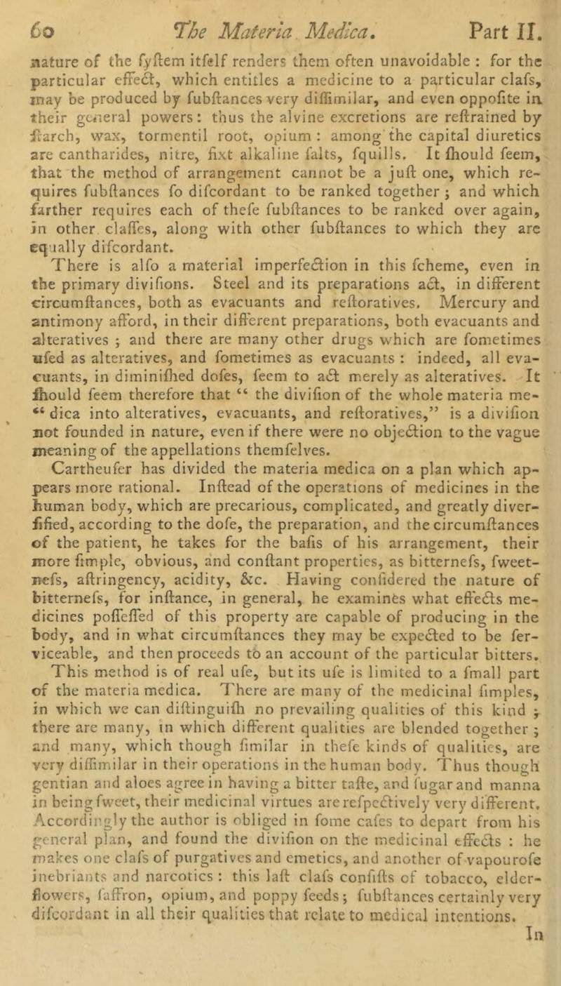 Co The Materia Medica. Part II. nature of the fyftem itfelf renders them often unavoidable : for the particular effect, which entitles a medicine to a particular clafs, may be produced by fubftances very diffimilar, and even oppoftte in their general powers: thus the alvine excretions are reftrained by ilarch, wax, tormentil root, opium: among the capital diuretics are cantharides, nitre, fixt alkaline falts, fquills. It fhould feem, that the method of arrangement cannot be a juft one, which re- quires fubftances fo difeordant to be ranked together ; and which farther requires each of thefe fubftances to be ranked over again, in other clafles, along with other fubftances to which they are equally difeordant. There is alfo a material imperfection in this fcheme, even in the primary divifions. Steel and its preparations act, in different circumftances, both as evacuants and reftoratives. Mercury and antimony afford, in their different preparations, both evacuants and alteratives ; and there are many other drugs which are fometimes ufed as alteratives, and fometimes as evacuants : indeed, all eva- cuants, in diminifhed dofes, feem to adt merely as alteratives. It fhould feem therefore that “ the divifion of the whole materia me- “ dica into alteratives, evacuants, and reftoratives,” is a divifion not founded in nature, even if there were no obje£tion to the vague meaning of the appellations themfelves. Cartheufer has divided the materia medica on a plan which ap- pears more rational. Inftead of the operations of medicines in the human body, which are precarious, complicated, and greatly diver- fified, according to the dofe, the preparation, and the circumftances of the patient, he takes for the bafts of his arrangement, their more ftmplc, obvious, and conftant properties, as bitternefs, fweet- itefs, aftringency, acidity, &c. Having conftdered the nature of bitternefs, for inftance, in general, he examines what effects me- dicines poflefled of this property are capable of producing in the body, and in what circumftances they may be expected to be fer- viceable, and then proceeds to an account of the particular bitters. This method is of real ufe, but its ufe is limited to a fmall part of the materia medica. There are many of the medicinal ftmples, in which we can diftinguifh no prevailing qualities of this kind ; there are many, in which different qualities are blended together ; and many, which though fimilar in thefe kinds of qualities, are very diffimilar in their operations in the human body. Thus though gentian and aloes agree in having a bitter tafte, and iugar and manna in beingfweet, their medicinal virtues arerefpedtively very different. Accordingly the author is obliged in fome cafes to depart from his general plan, and found the divifion on the medicinal effects : he makes one clafs of purgatives and emetics, and another of vapourofe inebriants and narcotics : this laft clafs conftfts of tobacco, elder- flowers, faffron, opium, and poppy feeds; fubftances certainly very difeordant in all their qualities that relate to medical intentions. In