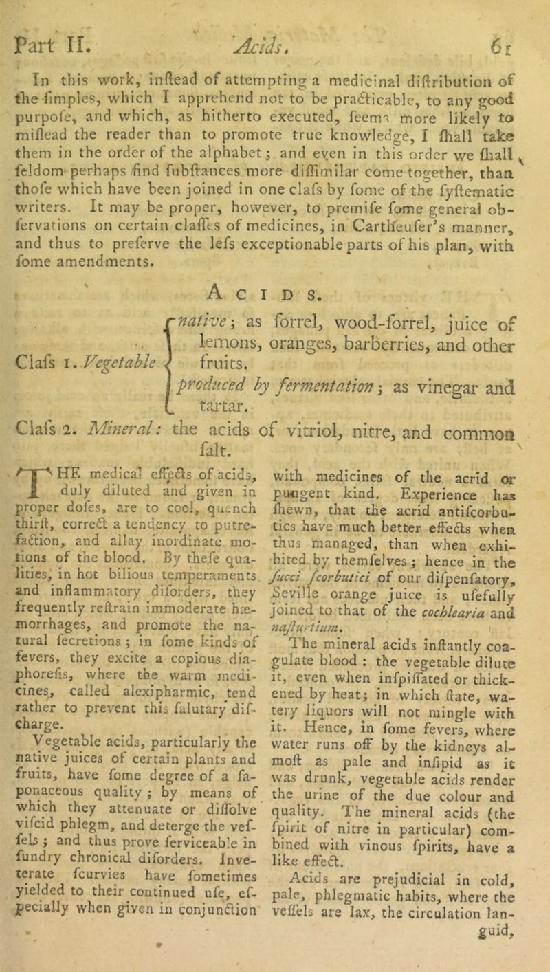 Part II. Acids. 6r In this work, inftead of attempting a medicinal diftribution of the fimples, which I apprehend not to be practicable, to any good purpofe, and which, as hitherto executed, feerm more likely to miflead the reader than to promote true knowledge, I (hall take them in the order of the alphabet; and eyen in this order we {hall v feJdom perhaps find fubftances more diffimilar come together, than thofe which have been joined in one clafs by fome of the fyftematic writers. It may be proper, however, to premife fome general ob- fervations on certain dalles of medicines, in Car tile lifer’s manner, and thus to preferve the lefs exceptionable parts of his plan, with fome amendments. Acids. {native-, as forrel, wood-forrel, juice of lemons, oranges, barberries, and other fruits. I produced by fermentation; as vinegar and (_ tartar. Ciais 2. Mineral: the acids of vitriol, nitre, and common fait. THE medical effeCts of adds, with medicines of the acrid or duly diluted ana given in pungent kind. Experience has proper doles, are to cool, quench ihewn, that the acrid antifeorbu- thirft, correft a tendency to putre- tics have much better effefts when fadion, and allay inordinate mo- thus managed, than when exhi- tions of the blood. By thefe qua- bited by themfelves ; hence in the lities, in hot bilious temperaments fucci fcorbutici of our difpenfatory, and inflammatory diforders, they Seville orange juice is ufefully frequently reftrain immoderate hae- joined to that of the cochlearia and morrhages, and promote the na- naflurtium. rural fecretions in fonae kinds of The mineral acids inftantly coa- fevers, tney excite a copious dia- gulate blood : the vegetable dilute phorefis, where the warm medi- it, even when infpilfated or thick- ens* called alexipharmic, tend ened by heat; in which date, wa- rather to pretent this falutary dif- tery liquors will not mingle with charge. ^ it. Hence, in fome fevers, where Vegetable acids, particularly the water runs off by the kidneys al- native juices of certain plants and moft as pale and infipid as it fruits, have fome degree of a fa- was drunk, vegetable acids render ponaceous quality ; by means of the urine of the due colour and which they attenuate or diffolve quality. The mineral acids (the vfcid phlegm, and deterge the vef- fpirit of nitre in particular) com- feb ; and thus prove ferviceab’e in bined with vinous fpirits, have a iundry chronical diforders. Inve- like effeCt. terate feurvies have fometimes Acids are prejudicial in cold, yielded to their continued ufe, ef- pale, phlegmatic habits, where the pecially when given in conjunction veffels are lax, the circulation lan- guid.