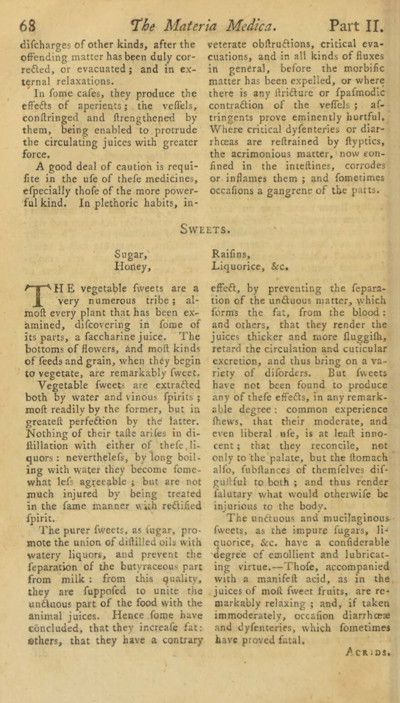 difcharges of other kinds, after the offending matter has been duly cor- rected, or evacuated; and in ex- ternal relaxations. In fomc cafes, they produce the effefts of aperients; the veffels, conftringed and ffrengthened by them, being enabled to protrude the circulating juices with greater force. A good deal of caution is requi- fite in the ufe of thefe medicines, efpecially thofe of the more power- ful kind. In plethoric habits, in- veterate obffruCtions, critical eva- cuations, and in all kinds of fluxes in general, before the morbific matter has been expelled, or where there is any llriCture or fpafmodic contraction of the veffels ; af- tringents prove eminently hurtful. Where critical dyfenteries or diar- rhoeas are reitrained by ftyptics, the acrimonious matter, now con- fined in the inteftines, corrodes or inflames them ; and fometimes occafions a gangrene of the parts. Sweets. Sugar/ Honey, TH E vegetable fweets are a very numerous tribe ; al- moft every plant that has been ex- amined, difcovering in fome of its parts, a faccharine juice. The bottoms of flowers, and molt kinds of feeds and grain, when they begin to vegetate, are remarkably fwcet. Vegetable fweets are extratted both by water and vinous fpirits ; moft readily by the former, but in greateft perfection by the latter. Nothing of their tafte arifes in di- Itillation with either of thefe. li- quors : neverthelefs, by long boil- ing with water they become fome- what lefs agreeable ; but are not much injured by being treated in the fame manner with rectified fpirit. The purer fweets, as fugar, pro- mote the union of diffilled oils with watery liquors, and prevent the feparation of the butyraceous part from milk : from this quality, they are fuppofed to unite the unCtuous part of the food with the animal juices. Hence fome have concluded, that they increafe fat: ethers, that they have a contrary Raifins, Liquorice, &c. effeft, by preventing the fepara- tion of the unCtuous matter, \vhich forms the fat, from the blood: and others, that they render the juices thicker and more fluggifh, retard the circulation and cuticular excretion, and thus bring on a va- riety of difordcrs. But fweets have not been found to produce any of thefe efteCls, in any remark- able degree : common experience Ihews, that their moderate, and even liberal ufe, is at lead inno- cent ; that they reconcile, not only to the palate, but the ftomach alfo, fubftances of themfelves dif- gultful to both ; and thus render falutary what would otherwife be injurious to the body. The unCluous and mucilaginous fweets, as the impure i'ugars, li- quorice, &c. have a confiderable degree of emollient and lubricat- ing virtue.—Thofe, accompanied with a manifeft acid, as in the juices of moll fweet fruits, are re- markably relaxing ; and, if taken immoderately, occafion diarrhoea; and dyfenteries, which fometimes have proved fatal. / CR iDS,