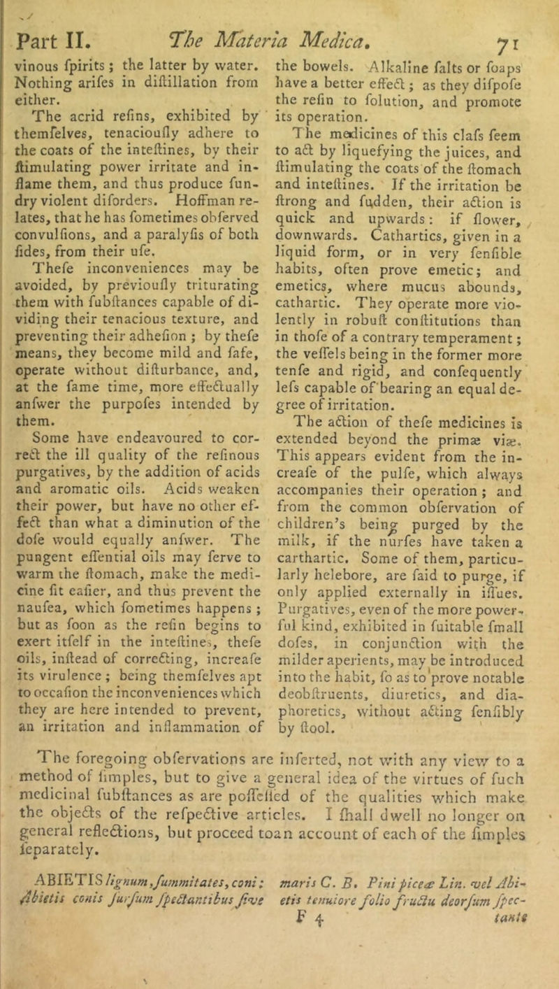 vinous fpirits; the latter by water. Nothing arifes in diftillation from either. The acrid refins, exhibited by themfelves, tenacioufly adhere to the coats of the inteftines, by their ftimulating power irritate and in- flame them, and thus produce fun- dry violent diforders. Hoffman re- lates, that he has fometimes obferved convulfions, and a paralyfis of both fldes, from their ufe. Thefe inconveniences may be avoided, by previoufly triturating them with fubftances capable of di- viding their tenacious texture, and preventing their adhefion ; by thefe means, they become mild and fafe, operate without difturbance, and, at the fame time, more effectually anfwer the purpofes intended by them. Some have endeavoured to cor- rect the ill quality of the refinous purgatives, by the addition of acids and aromatic oils. Acids weaken their power, but have no other ef- fect than what a diminution of the dofe would equally anfwer. The pungent effential oils may ferve to warm the ftomach, make the medi- cine fit eafler, and thus prevent the naufea, which fometimes happens ; but as foon as the refin begins to exert itfelf in the inteftine^, thefe oils, inftead of correcting, increafe its virulence; being themfelves apt to occafion the inconveniences which they are here intended to prevent, an irritation and inflammation of 71 the bowels. Alkaline falts or foaps have a better effeCt; as they difpofe the refin to folution, and promote its operation. The medicines of this clafs feem to aCt by liquefying the juices, and ftimulating the coats of the ftomach and inteftines. If the irritation be ftrong and fu,dden, their aCtion is quick and upwards: if flower, downwards. Cathartics, given in a liquid form, or in very fenfible habits, often prove emetic; and emetics, where mucus abounds, cathartic. They operate more vio- lently in robuft conftitutions than in thofe of a contrary temperament; the veffels being in the former more tenfe and rigid, and confequently lefs capable of'bearing an equal de- gree of irritation. The aCtion of thefe medicines is extended beyond the primse vise. This appears evident from the in- creafe of the pulfe, which always accompanies their operation ; and from the common obfervation of children’s being purged by the milk, if the nurfes have taken a carthartic. Some of them, particu- larly helebore, are faid to purge, if only applied externally in iftues. Purgatives, even of the more power- ful kind, exhibited in fuitable fmall dofes, in conjunction with the milder aperients, may be introduced into the habit, fo as to prove notable deobftruents, diuretics, and dia- phoretics, without aCting fenftbly by (tool. The foregoing obfervations are mferted, not with any view to a method of iimples, but to give a general idea of the virtues of fuch medicinal fubftances as are poflfcllcd of the qualities which make the objeCts of the refpeCtive articles. I {hall dwell no longer on general reflections, but proceed toan account of each of the ftmples feparatcly. ABIETIS lignum,fummitates, coni: man's C. B> Pint pice a: Lin. mcl Ahi- jibietis cems Jurfum fpettar.tibus f.aie etis tenuiore folio fruftu deorfum fpec- F 4 (ante