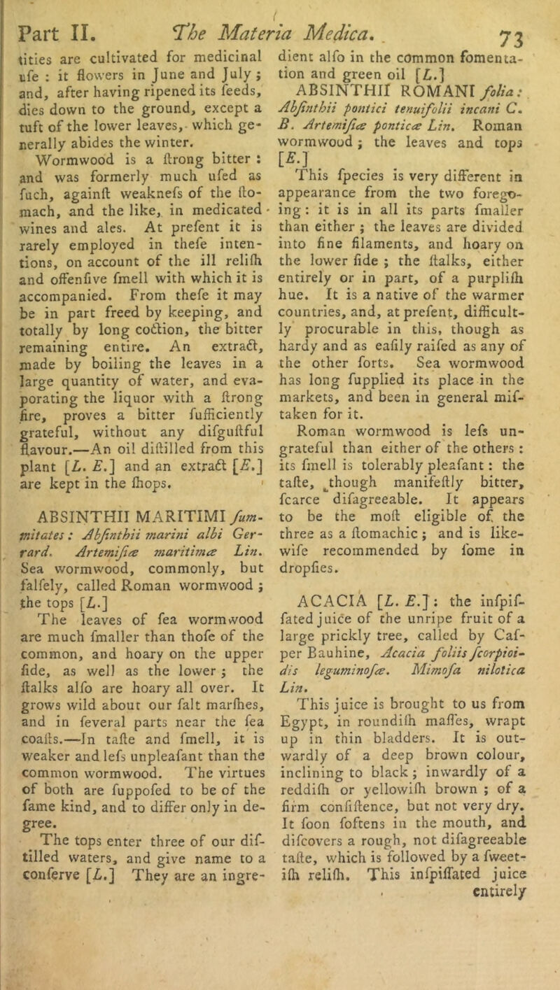 tities are cultivated for medicinal ufe : it flowers in June and July ; and, after having ripened its feeds, dies down to the ground, except a tuft of the lower leaves, which ge- nerally abides the winter. Wormwood is a ftrong bitter : and was formerly much ufed as fuch, againft weaknefs of the fto- mach, and the like, in medicated • wines and ales. At prefent it is rarely employed in thefe inten- tions, on account of the ill relifh and offenfive fmell with which it is accompanied. From thefe it may be in part freed by keeping, and totally by long codtion, the bitter remaining entire. An extraft, made by boiling the leaves in a large quantity of water, and eva- porating the liquor with a ftrong fire, proves a bitter fufficiently grateful, without any difguftful flavour.—An oil diftilled from this plant [L. £.] and an extradl [.£.] are kept in the Ihops. ABSINTHII MARITIMI fum- mitates : Abfinthii maritii albi Ger- rard, Artemifea maritima Lin. Sea wormwood, commonly, but falfely, called Roman wormwood ; the tops [Z,.] The leaves of fea wormwood are much fmaller than thofe of the common, and hoary on the upper fide, as well as the lower ; the ftalks alfo are hoary all over. It grows wild about our fait marfhes, and in feveral parts near the fea coafts.—In tafte and fmell, it is weaker and lefs unpleafant than the common wormwood. The virtues of both are fuppofed to be of the fame kind, and to differ only in de- gree. The tops enter three of our dif- tilled waters, and give name to a conferve [L.] They are an ingre- dient alfo in the common fomenta- tion and green oil [£.] ABSINTHII ROMANI folia: Abfnthii pontici tenuifclii incani C. B. Artemifice pontica Lin. Roman wormwood; the leaves and tops [*-J . This fpecies is very different in appearance from the two forego- ing : it is in all its parts fmaller than either ; the leaves are divided into fine filaments, and hoary on the lower fide ; the ftalks, either entirely or in part, of a purplifti hue. It is a native of the warmer countries, and, at prefent, difficult- ly procurable in this, though as hardy and as eafily railed as any of the other forts. Sea wormwood has long fupplied its place in the markets, and been in general mif- taken for it. Roman wormwood is lefs un- grateful than either of the others : its fmell is tolerably pleafant: the tafte, ^though manifeftly bitter, fcarce difagreeable. It appears to be the moft eligible of the three as a ftomachic ; and is like- wife recommended by fome in dropfies. ACACIA [L. £.] : the infpif- fated juice of the unripe fruit of a large prickly tree, called by Caf- per Bauhine, Acacia foliis fcorpioi- dis leguminofa. Mimofa nilolica Lin. This juice is brought to us from Egypt, in roundilh maffes, wrapt up in thin bladders. It is out- wardly of a deep brown colour, inclining to black ; inwardly of a reddifh or yellowifti brown ; of a firm confiftence, but not very dry. It foon foftens in the mouth, and difcovers a rough, not difagreeable tafte, which is followed by a fweet- ilh relilh. This infpiffated juice . entirely