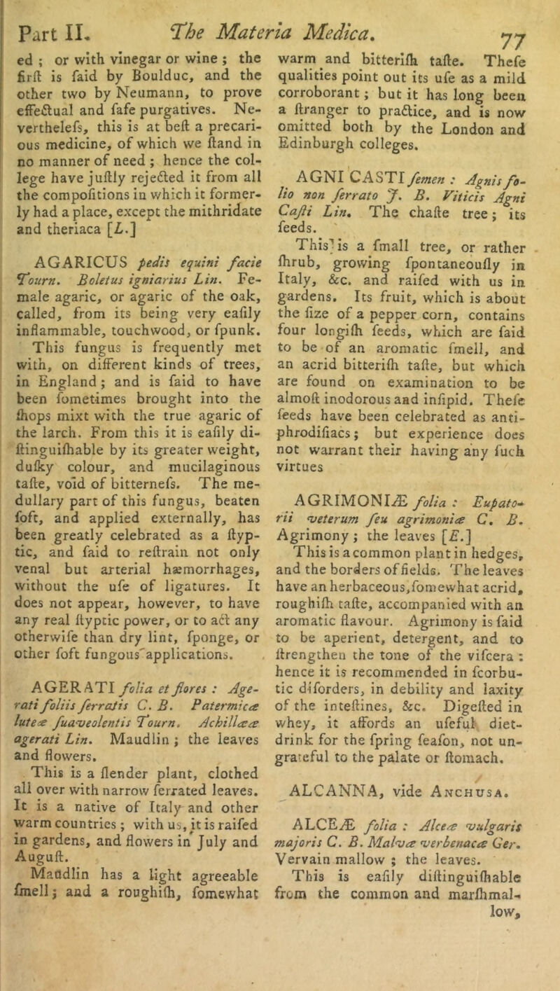 firft is faid by Boulduc, and the other two by Neumann, to prove effectual and fafe purgatives. Ne- verthelefs, this is at belt a precari- ous medicine, of which we (land in no manner of need ; hence the col- lege have juflly rejected it from all the compofitions in which it former- ly had a place, except the mithridate and theriaca [Z,.] AGARICUS pedis equini facie *Tourn. Boletus igniarius Lin. Fe- male agaric, or agaric of the oak, called, from its being very eafily inflammable, touchwood, or fpunk. This fungus is frequently met with, on different kinds of trees, in England; and is faid to have been fometimes brought into the fhops mixt with the true agaric of the larch. From this it is eafily di- ftinguifhable by its greater weight, dufky colour, and mucilaginous tafle, void of bitternefs. The me- dullary part of this fungus, beaten foft, and applied externally, has been greatly celebrated as a flyp- tic, and faid to reftrain not only venal but arterial haemorrhages, without the ufe of ligatures. It does not appear, however, to have any real ftyptic power, or to adt any otherwife than dry lint, fponge, or other foft fungous'applications. AGER ATI folia et fores : Age- rati foliis ferrajis C. B. Patermicee lute# fud'veolentis To urn. Achillasa agerati Lin. Maudlin ; the leaves and flowers. This is a flender plant, clothed all over with narrow ferrated leaves. It is a native of Italy and other warm countries; with us, it is railed in gardens, and flowers in July and Auguft. Maddlin has a light agreeable fmellj and a roughifh, fomewhat qualities point out its ufe as a mild corroborant; but it has long been a flranger to practice, and is now omitted both by the London and Edinburgh colleges. AGNI CASTI femen : Agnis fo- lio non ferrato J. B. Viticis Agni Cafi Lin. The chafle tree; its feeds. This-) is a fmall tree, or rather fhrub, growing fpontaneoufly in Italy, &c. and raifed with us in gardens. Its fruit, which is about the fize of a pepper corn, contains four longifh feeds, which are faid to be of an aromatic fmell, and an acrid bitterifh tafle, but which are found on examination to be almofl inodorous and infipid. Thefe feeds have been celebrated as anti- phrodifiacs; but experience does not warrant their having any fuch virtues AGRIMONIAE folia : Eupato• rii <veterum feu agrimonies C. B. Agrimony ; the leaves [£.] This is acommon plant in hedges, and the borders of fields. The leaves have an herbaceous,fomewhat acrid, roughifh tafle, accompanied with an aromatic flavour. Agrimony is faid to be aperient, detergent, and to llrengthen the tone of the vifcera : hence it is recommended in fcorbu- tic diforders, in debility and laxity of the inteftines, &c. Digefled in whey, it affords an ufeful diet- drink for the fpring feafon, not un- grateful to the palate or ftomach. ALCANNA, vide Anchusa. ALCEAE folia : Alcees 'vulgaris majoris C. B. Malves 'verbenacas Ger. Vervain mallow ; the leaves. This is eafily diflinguifhable from the common and marfhmal-. low.