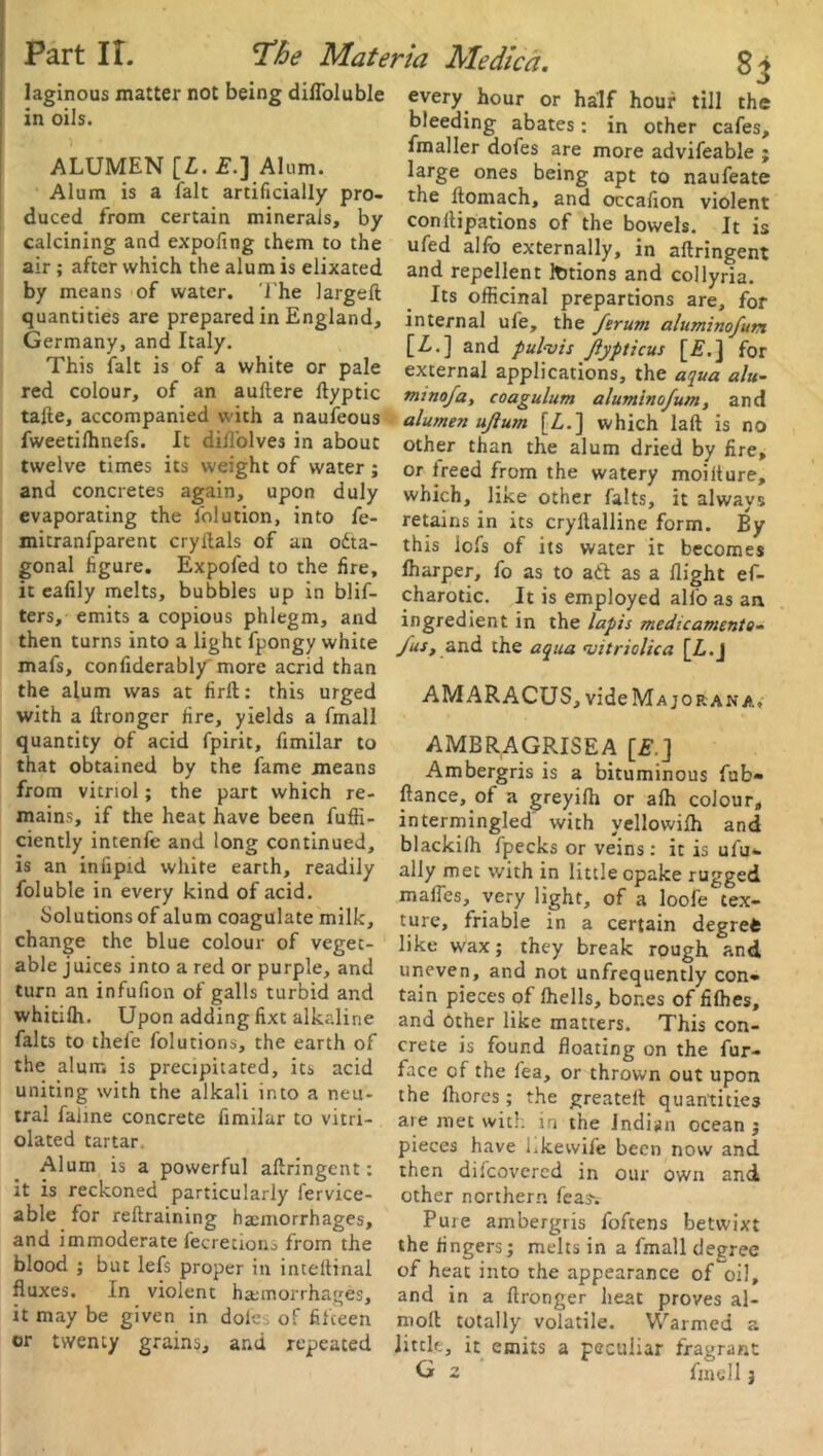 laginous matter not being difloluble ALUMEN [L. £.] Alum. duced from certain minerals, by calcining and expofing them to the air ; after which the alum is elixated by means of water. The largeft quantities are prepared in England, Germany, and Italy. This fait is of a white or pale red colour, of an auftere ftyptic talte, accompanied with a naufeous fweetilhnefs. It diil'olves in about twelve times its weight of water ; and concretes again, upon duly evaporating the folution, into fe- mitranfparent cryftals of an octa- gonal figure. Expofed to the fire, it ealily melts, bubbles up in blif- ters, emits a copious phlegm, and then turns into a light fpongy white mafs, con fiderably'more acrid than the alum was at firll: this urged with a Itronger fire, yields a fmall quantity of acid fpirit, fimilar to that obtained by the fame means from vitriol; the part which re- mains, if the heat have been fufli- ciently intenfe and long continued, is an in lipid white earth, readily foluble in every kind of acid. Solutions of alum coagulate milk, change the blue colour of veget- able juices into a red or purple, and turn an infufion of galls turbid and whitilh. Upon adding fixt alkaline falts to thele folutions, the earth of the alum is precipitated, its acid uniting with the alkali into a neu- tral faiine concrete fimilar to vitri- olated tartar Alum is a powerful aftringent: it is reckoned particularly fervice- able for reftraining haemorrhages, and immoderate lecretiono from tile blood ; but lefs proper in inteltinal fluxes. In violent haunorrhages, it may be given in doles of fifteen or twenty grains, and repeated 8i every hour or half hour till the fmaller dofes are more advifeable ; large ones being apt to naufeate conllipations of the bowels. It is ufed alfo externally, in aftringent and repellent ItJtions and collyria. Its officinal prepartions are, for internal ufe, the ferum aluminofun [Z..] and pul-vis Jiypticus [E.j for external applications, the aqua alu- mtnofa, coagulum aluminofum, and alumen ujlum [L.] which laft is no other than the alum dried by fire, or treed from the watery moilture, which, like other falts, it always retains in its cryllalline form. By this iofs of its water it becomes fharper, fo as to aft as a flight ef- charotic. It is employed alio as an ingredient in the lapis medicaments- /us, and the aqua vitriclica [Z.j AMARACUS, vide Major an a, AMBRAGRISEA [£.] Ambergris is a bituminous fub- ftance, of a greyilh or afh colour, intermingled with yellowilh and blackilh fpecks or veins: it is ulu- ally met with in little cpake rugged mafies, very light, of a loofe tex- ture, friable in a certain degrefc like wax; they break rough and uneven, and not unfrequently con- tain pieces of fhells, bones of filhes, and other like matters. This con- crete is found floating on the fur- face of the fea, or thrown out upon the Ihores; the greatelt quantities are met with in the Indian ocean ; pieces have Lkewife been now and then difeovered in our own and other northern feasv Pure ambergris foftens betwixt the fingers; melts in a fmall degree of heat into the appearance of oil, and in a ftronger heat proves al- moll totally volatile. Warmed a little, it emits a peculiar fragrant