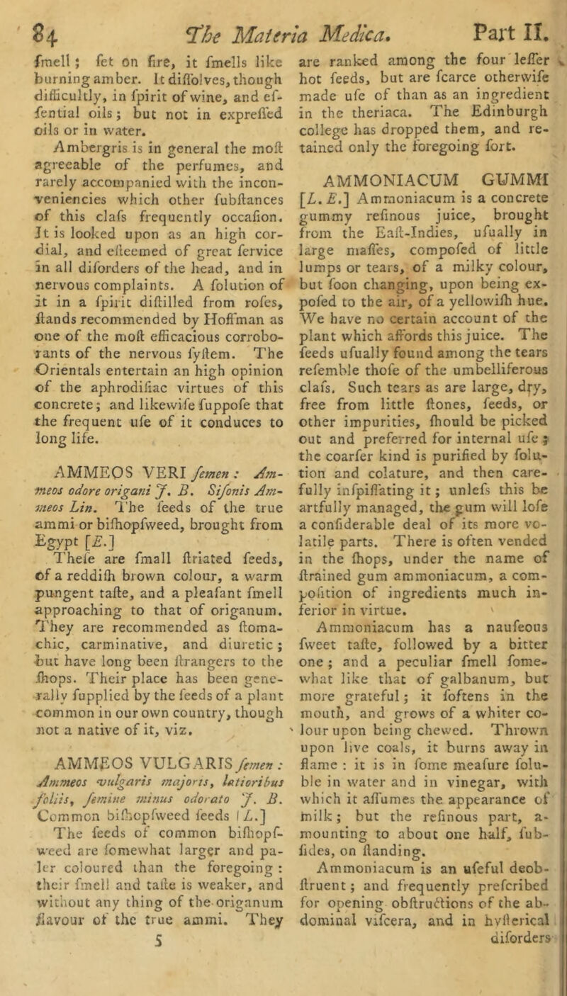 fmell ; fet on fire, it fmells like burning amber. It difl'olves, though difficultly, in Ipirit of wine, and ef- fential oils; but not in exprefied oils or in water. Ambergris is in general the moft agreeable of the perfumes, and rarely accompanied with the incon- ■veniencies which other fubftances of this clafs frequently occafion. Jt is looked upon as an high cor- dial, and eileemed of great fervice in all diforders of the head, and in nervous complaints. A folution of it in a fpirit diftilled from roles, {lands recommended by Hoffman as one of the moft efficacious corrobo- rants of the nervous fyrtem. The Orientals entertain an high opinion of the aphrodiliac virtues of this concrete; and likewife fuppofe that the frequent ufe of it conduces to long life. AMMEOS VERI femen : Am- nteos odore origani f. B. Sifonis Am- meos Lin. The feeds of the true arami or bilhopfweed, brought from Egypt [£.] Thele are fmall ftriated feeds, of a reddifh brown colour, a warm pungent tafte, and a pleafant fmell approaching to that of origanum. They are recommended as ftoma- chic, carminative, and diuretic; but have long been ilrangers to the fhops. Their place has been gene- rally fupplied by the feeds of a plant common in our own country, though not a native of it, viz. AMMEOS VULGARIS femen : Ammeos vulgaris majorts, lat tori bus foliisy femine minus odor at o J. B. Common bilhopfweed feeds IZ,.] The feeds of common bilhopf- weed are fomewhat larger and pa- ler coloured than the foregoing: their fmell and tafte is weaker, and without any thing of the origanum Eavour of the true arnmi. They 5 are ranked among the four lelfer v hot feeds, but are fcarce otherwife made ufe of than as an ingredient in the theriaca. The Edinburgh college has dropped them, and re- tained only the foregoing fort. AMMONIACUM. GUMMI [Z,. £.] Amraoniacum is a concrete gummy refinous juice, brought from the Eall-Indies, ufually in large malfes, compofed of little lumps or tears, of a milky colour, but foon changing, upon being ex- pofed to the air, of a yellowilh hue. We have no certain account of the plant which affords this juice. The feeds ufually found among the tears refemble thofe of the umbelliferous clafs. Such tears as are large, dfy, free from little ftones, feeds, or other impurities, lhould be picked out and preferred for internal ufe ; the coarfer kind is purified by folu- tion and colature, and then care- fully infpifiating it; unlefs this be artfully managed, the gum will lofe a confiderable deal of its more vo- latile parts. There is often vended in the {hops, under the name of ftrained gum ammoniacum, a com- polition of ingredients much in- ferior in virtue. Ammoniacum has a naufeou3 fweet tafte, followed by a bitter one ; and a peculiar fmell fome- what like that of galbanum, but more grateful; it foftens in the mouth, and grows of a whiter co- lour upon being chewed. Thrown upon live coals, it burns away in flame : it is in fome meafure folu- ble in water and in vinegar, with which it aflumes the appearance of milk; but the refinous part, a- i mounting to about one half, fub- I ikies, on {landing. Ammoniacum is an ufeful deob- 1 ftruent; and frequently preferibed for opening obftrudions of the ab- I dominal vtfeera, and in hvfterical , diforders !