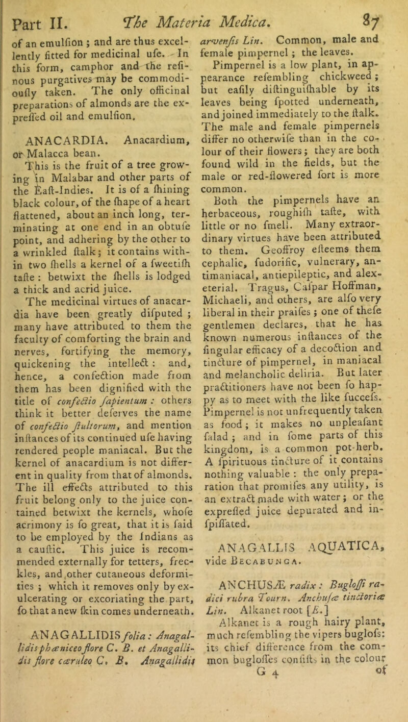 of an emulfion ; and are thus excel- lently fitted for medicinal ufc. - In this form, camphor and the refi- nous purgatives may be commodi- oufly taken. The only officinal preparations of almonds are the ex- prefi'ed oil and emulfion. ANACARDIA. Anacardium, on Malacca bean. This is the fruit of a tree grow- ing in Malabar and other parts of the £aft-Indies. It is of a Ihining black colour, of the fhape of a heart flattened, about an inch long, ter- minating at one end in an obtufe point, and adhering by the other to a wrinkled ftalk; it contains with- in two fhells a kernel of a fweetilh tafte : betwixt the fhells is lodged a thick and acrid juice. The medicinal virtues of anacar- dia have been greatly difputed ; many have attributed to them the faculty of comforting the brain and nerves, fortifying the memory, quickening the intellect : and, hence, a confediion made from them has been dignified with the title of confedio fapientum : others think it better deferves the name of confedio Jiultorum, and mention inftances of its continued ufe having rendered people maniacal. But the kernel of anacardium is not differ- ent in quality from that of almonds. The ill effedts attributed to this fruit belong only to the juice con- tained betwixt the kernels, whofe acrimony is fo great, that it is faid to be employed by the Indians as a cauffic. This juice is recom- mended externally for tetters, frec- kles, and,other cutaneous deformi- ties ; which it removes only by ex- ulcerating or excoriating the part, fo that anew (kin comes underneath. ANAGALLIDISfolia: Anagal- lidis pbaniceofore C. B. et Anagalli- dis fore Cceruleo C, B, Anagalltdu arwenfis Lin. Common, male and female pimpernel ; the leaves. Pimpernel is a low plant, in ap- pearance refembling chickvveed ; but eafily diftinguiihable by its leaves being fpotted underneath, and joined immediately to the ffalk. The male and female pimpernels differ no otherwife than in the co- lour of their flowers; they are both found wild in the fields, but the male or red-flowered fort is more common. Both the pimpernels have an herbaceous, roughifn talle, with little or no fmeli. Many extraor- dinary virtues have been attributed to them. Geoffroy eiteems them cephalic, fudorific, vulnerary, an- timaniacal, antiepileptic, and alex- eterial. Tragus, Caipar Hoffman, Michaeli, and others, are alfovery liberal in their praifes; one of thefe gentlemen declares, that he has known numerous inftances of the Angular efficacy of a decodtion and tindfure of pimpernel, in maniacal and melancholic deliria. But later practitioners have not been fo hap- py as to meet with the like fuccefs. Pimpernel is not unfrequently taken as food; it makes no unplealant falad ; and in fome parts of this kingdom, is a common pot herb. A fpirituous tindfure of it contains nothing valuable : the only prepa- ration that promifes any utility, is an extradfmade with water; or the exprefled juice depurated and in- fpiflated. .ANAG ALUS AQUATIC A, vide Becabunga. AN C HUS As radix : BugloJJi ra- dici rubra 'Tourn. Ancbnfa tindoriec Lin. Alkanet root [A.] Alkanet is a rough hairy plant, much refembling the vipers buglofs: its chief difference from the com- mon bugloffes con lifts in the colour G 4 of