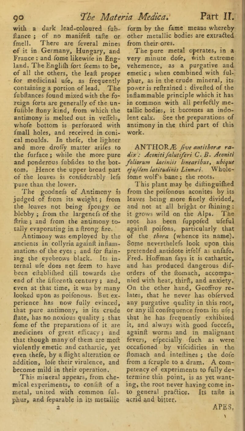 with a dark lead-coloured fub- ilance ; of no manifeft tafte or fmell. There are feveral mines of it in Germany, Hungary, and France : and fome likewiie in Eng- land. The Englifh fort feems to be, of all the others, the lead proper for medicinal ufe, as frequently containing a portion of lead. The fubftances found mixed with the fo- reign forts are generally of the un- fufible ftony kind, from which the antimony is melted out in velTels, vvhofe bottom is perforated with Imall holes, and received in coni- cal moulds. In thefe, the lighter and more droffy matter aiifes to the furface ; while the more pure and ponderous fubfides to the bot- tom. Hence the upper broad part of the loaves is conliderably lefs pure than the lower. The goodnefs of Antimony is judged of from its weight; from the loaves not being fpongy or blebby ; from the largenefs of the ftrije ; and from the antimony to- tally evaporating in aftrong fire. Antimony was employed by the ancients in collyria againft inflam- mations of the eyes ; and for flam- ing the eyebrows black. Its in- ternal ufe does not feem to have been eflablilhed till towards the end of the fifteenth century ; and, even at that time, it was by many looked upon as poifonous. But ex- perience has now fully evinced, that pure antimony, in its crude Hate, has no noxious quality ; that fome of the preparations of it are medicines of great efficacy; and that though many of them are moil violently emetic and cathartic, yet even thefe, by a flight alteration or addition, lofe their virulence, and become mild in their operation. This mineral appears, from che- mical experiments, to conflft of a metal, united with common ful- phur, and feparable in its metallic 2 form by the fame means whereby other metallic bodies are extracted from their ores. The pure metal operates, in a very minute dofe, with extreme vehemence, as a purgative and emetic ; when combined with ful- phur, as in the crude mineral, its po.vcr is reflrained : divefted of the inflammable principle which it has in common with all pcrfeflly me- tallic bodies, it becomes an indo- lent calx. See the preparations of antimony in the third part of this work. ANTHORAs five antithora ra- dix : Accniti falutiferi C.B. Aconiti foliorum laciniis livearibus, ubique ejujdem iatitudir.is Linna'i. Whole- iome wolf’s bane ; the roots. This plant may be diftinguifhed from the poifonous aconites by its leaves being more finely divided, and not at all bright or fhining: it grows wild on the Alps. The root has been fuppofed ufeful againft poifons, particularly that of the thora (whence its name). Some neverthelefs look upon this pretended antidote itfelf as unfafe. Fred. Hoffman fays it is cathartic, and has produced dangerous dif- orders of the ftomach, accompa- nied with heat, thirft, and anxiety. On the other hand, Geoffroy re- lates, that he never has obferved any purgative quality in this root, or any ill confequence from its ufe; that he has frequently exhibited it, and always with good fuccefs, againft tvorras and in malignant fevers, efpecially fuch as were occafioned by vifeidities in the ftomach and inteftines ; the dofe from a fcruple to a dram. A com- petency of experiments to fully de- termine this point, is as yet want- ing, the root never having come in- to general pra&ice. Its tafte is acrid and bitter. APES.