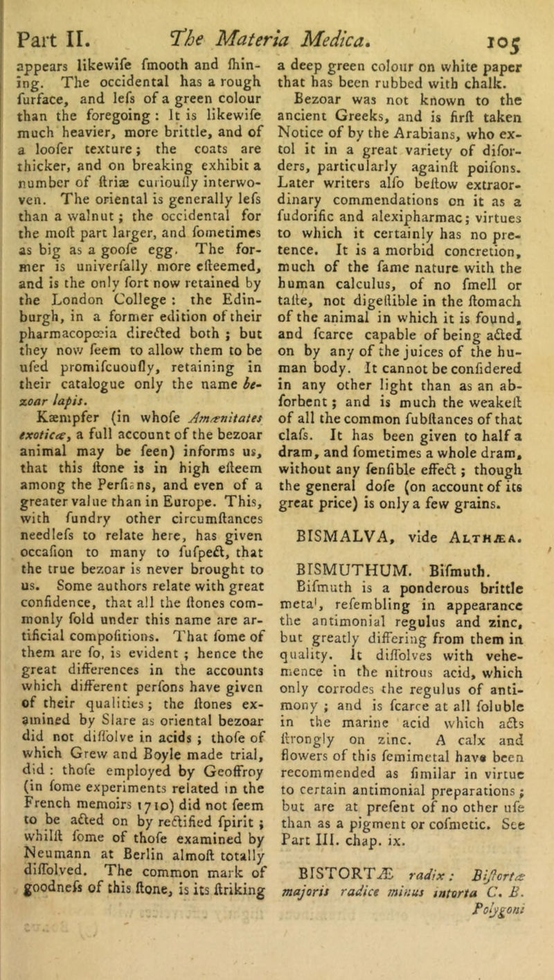 appears likewife fmooth and fhin- ing. The occidental has a rough furface, and lefs of a green colour than the foregoing : It is likewife much heavier, more brittle, and of a loofer texture; the coats are thicker, and on breaking exhibit a number of Arise curioully interwo- ven. The oriental is generally lefs than a walnut; the occidental for the mod part larger, and foinetimes as big as a goofe egg. The for- mer is univerfally more efteemed, and is the only fort now retained by the London College : the Edin- burgh, in a former edition of their pharmacopoeia directed both ; but they now feem to allow them to be ufed promifeuoufly, retaining in their catalogue only the name be- zoar lapis. Ksentpfer (in whofe dm^rnitates exoticee, a full account of the bezoar animal may be feen) informs us, that this llone is in high elleem among the Perfians, and even of a greater value than in Europe. This, with fundry other circumftances needlefs to relate here, has given occafion to many to fufpedl, that the true bezoar is never brought to us. Some authors relate with great confidence, that all the llones com- monly fold under this name are ar- tificial compofitions. That lome of them are fo, is evident ; hence the great differences in the accounts which different perfons have given of their qualities; the llones ex- amined by Slare as oriental bezoar did not diffolve in acids ; thofe of which Grew and Boyle made trial, did : thofe employed by Geoffroy (in fome experiments related in the French memoirs 1710) did not feem to be ailed on by reilified fpirit ; whilll fome of thofe examined by Neumann at Berlin almoft totally diffolved. The common mark of goodnefs of this Hone, is its linking a deep green colour on white paper that has been rubbed with chalk. Bezoar was not known to the ancient Greeks, and is firft taken Notice of by the Arabians, who ex- tol it in a great variety of difor- ders, particularly againft poifons. Later writers alfo bellow extraor- dinary commendations on it as a fudorific and alexipharmac; virtues to which it certainly has no pre- tence. It is a morbid concretion, much of the fame nature with the human calculus, of no fmell or talle, not digeilible in the llomach of the animal in which it is found, and fcarce capable of being a£led on by any of the juices of the hu- man body. It cannot be confidered in any other light than as an ab- forbent; and is much the weakell of all the common fubltances of that clafs. It has been given to half a dram, and fometimes a whole dram, without any fenfible effect; though the general dofe (on account of its great price) is only a few grains. BISMALVA, vide Althaea. BrSMUTHUM. Bifmuth. Bifmuth is a ponderous brittle meta1, refembling in appearance the antimonial regulus and zinc, but greatly differing from them in quality, it diffolves with vehe- mence in the nitrous acid, which only corrodes the regulus of anti- mony ; and is fcarce at all foluble in the marine acid which adls ltrongly on zinc. A calx and flowers of this femimetal havs been recommended as fimilar in virtue to certain antimonial preparations; but are at prefent of no other ufe than as a pigment or cofmetic. See Part III. chap. ix. BIS rORTiE radix: Biftcrtts majoris radice minus intorta C. B. Polygon's