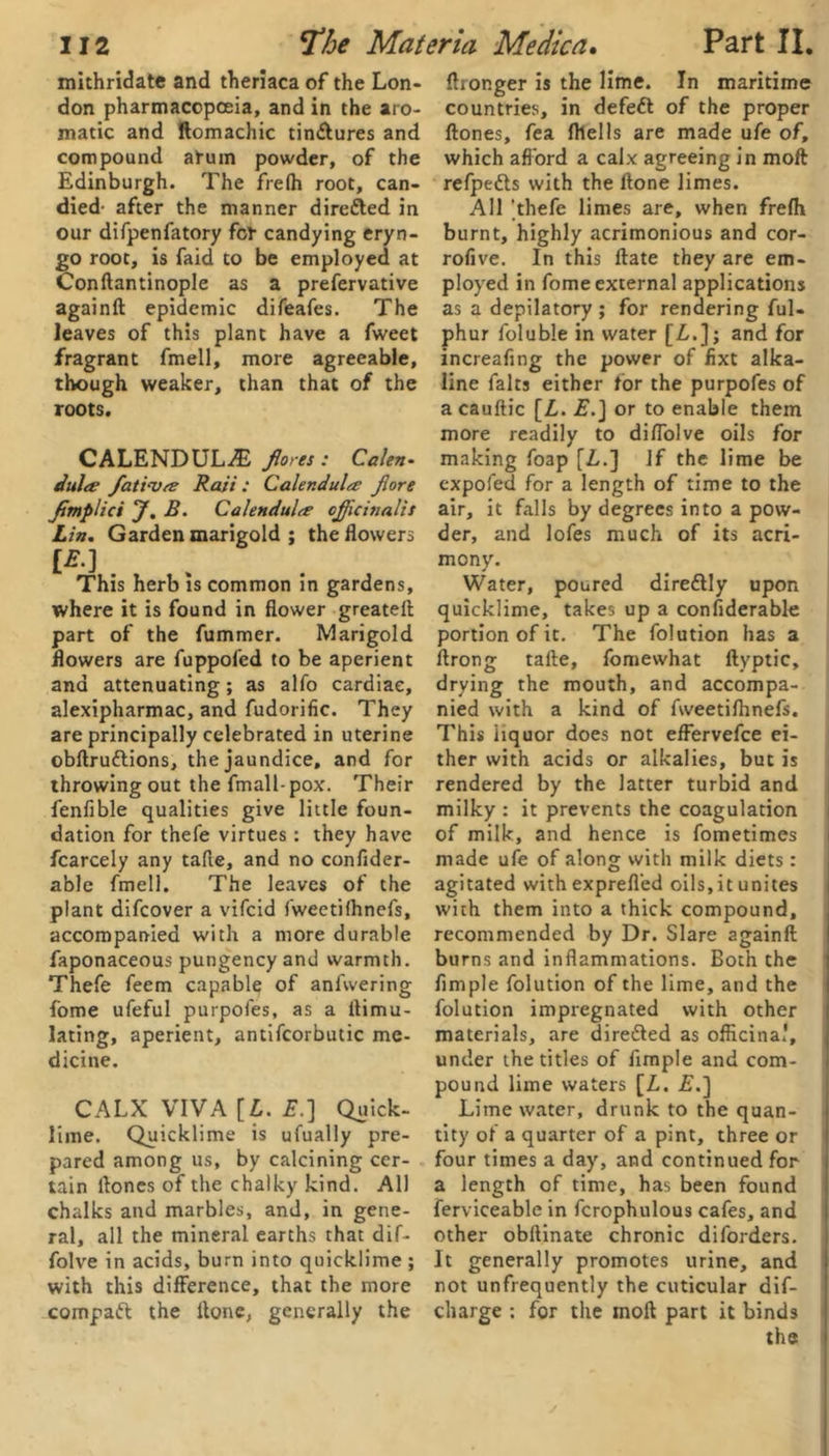 mithridate and theriaca of the Lon- don pharmacopoeia, and in the aro- matic and ftomachic tin&ures and compound atum powder, of the Edinburgh. The frefh root, can- died- after the manner direfted in our difpenfatory fcf candying eryn- go root, is faid to be employed at Conftantinople as a prefervative againft epidemic difeafes. The leaves of this plant have a fweet fragrant fmell, more agreeable, though weaker, than that of the roots. CALENDULA fores : Calen' Julep fatinsa Raii: Calendula Jlore Jimplici J. B. Calendula officinalis Lin. Garden marigold ; the flowers [E.] . This herb is common in gardens, where it is found in flower greateft part of the fummer. Marigold flowers are fuppofed to be aperient and attenuating; as alfo cardiac, alexipharmac, and fudorific. They are principally celebrated in uterine obftruttions, the jaundice, and for throwing out the fmall-pox. Their fenfible qualities give little foun- dation for thefe virtues: they have fcarcely any tafle, and no conftder- able fmell. The leaves of the plant difcover a vifcid fwectifhnefs, accompanied with a more durable faponaceous pungency and warmth. Thefe feem capable of anfwering fome ufeful purpofes, as a ftimu- lating, aperient, antifcorbutic me- dicine. CALX VIVA [L. £.] Quick- lime. Quicklime is ufually pre- pared among us, by calcining cer- tain flones of the chalky kind. All chalks and marbles, and, in gene- ral, all the mineral earths that dif- folve in acids, burn into quicklime ; with this difference, that the more compaft the ltone, generally the (Longer is the lime. In maritime countries, in defett of the proper flones, fea fhells are made ufe of, which afford a calx agreeing in moft refpedts with the ftone limes. All 'thefe limes are, when frefh burnt, highly acrimonious and cor- rofive. In this ftate they are em- ployed in fome external applications as a depilatory ; for rendering ful- phur foluble in water [A.]; and for increafing the power of fixt alka- line falts either for the purpofes of a cauftic [L. £.] or to enable them more readily to diflolve oils for making foap [Z,.] if the lime be expofed for a length of time to the air, it falls by degrees into a pow- der, and lofes much of its acri- mony. Water, poured dire&ly upon quicklime, takes up a considerable portion of it. The folution has a ftrong tafle, fomewhat ftyptic, drying the mouth, and accompa- nied with a kind of fweetifhnefs. This iiquor does not effervefce ei- ther with acids or alkalies, but is rendered by the latter turbid and milky : it prevents the coagulation of milk, and hence is fometimes made ufe of along with milk diets: agitated with exprefl’ed oils, it unites wich them into a thick compound, recommended by Dr. Slare againft burns and inflammations. Both the Ample folution of the lime, and the folution impregnated with other materials, are dire&ed as officinal, under the titles of Ample and com- pound lime waters [L. £.] Lime water, drunk to the quan- tity of a quarter of a pint, three or four times a day, and continued for a length of time, has been found ferviceable in fcrophulous cafes, and other obftinate chronic diforders. It generally promotes urine, and not unfrequently the cuticular dif- charge ; for the moft part it binds the