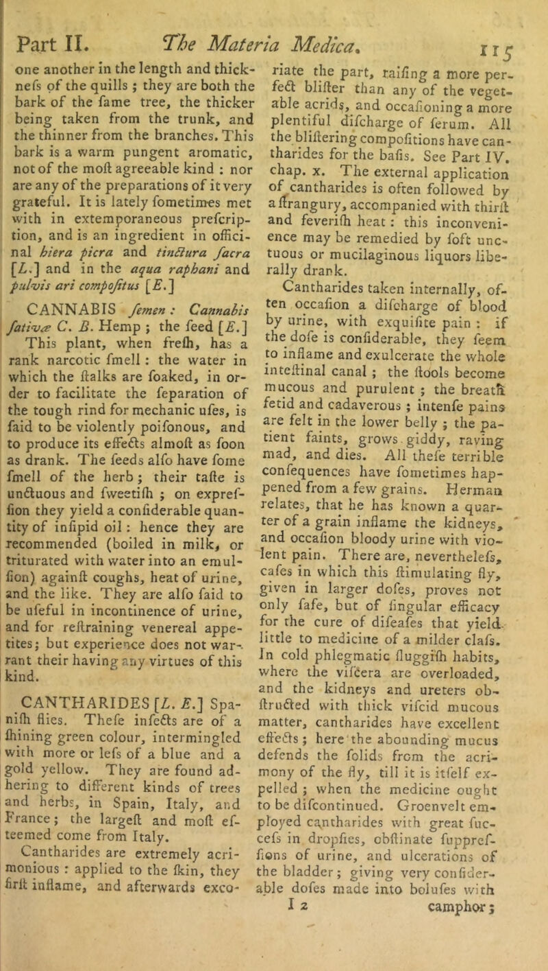 one another in the length and thick- riate the part, railing a more per. nefs of the quills ; they are both the fed! blifter than any of the veget- bark of the fame tiee, the thicker able aends, and occafiomng a more being taken from the trunk, and plentiful difeharge of ferum. All the thinner from the branches. This the filtering compofitions have can- bark is a warm pungent aromatic, tharides for the bafis. See Part IV. not of the moll agreeable kind : nor chap. x. The external application are any of the preparations of it very of cantharides is often followed by grateful. It is lately fometimes met alfrangury, accompanied with third with in extemporaneous preferip- and feverifh heat : this inconveni- tion, and is an ingredient in offici- ence may be remedied by foft unc- nal hiera picra and tin£lura facra tuous or mucilaginous liquors libe- [Z,.] and in the aqua rapbani and rally drank. pul-vis art compojitus [E.] CANNABIS femen : Cannabis fativa C. B. Hemp ; the feed [if.] This plant, when frelh, has a rank narcotic fmell: the water in which the ftalks are foaked, in or- der to facilitate the feparation of the tough rind for mechanic ufes, is faid to be violently poifonous, and to produce its effetts almoft as foon as drank. The feeds alfo have foine fmell of the herb ; their tafte is undtuous and fweetilh ; on expref- iion they yield a conliderable quan- tity of infipid oil: hence they are recommended (boiled in milk, or triturated with water into an emul- fion) againft: coughs, heat of urine, and the like. They are alfo faid to be ufeful in incontinence of urine, and for rellraining venereal appe- tites; but experience does not war-, rant their having any virtues of this kind. CANTHARIDES [L. £.] Spa- nilh flies. Thefe infedts are of a Ihining green colour, intermingled with more or lefs of a blue and a gold yellow. They are found ad- hering to different kinds of trees and herbs, in Spain, Italy, and France; the largeft and moll ef- teemed come from Italy. Cantharides are extremely acri- monious : applied to the fkin, they firlt inflame, and afterwards exco- Cantharides taken internally, of- ten occafion a difeharge of blood by urine, with exquiflte pain : if the dofe is confiderable, they feem to inflame and exulcerate the whole inteftinal canal ; the itools become mucous and purulent ; the breath, fetid and cadaverous ; intenfe pains are felt in the lower belly ; the pa- tient faints, grows, giddy, raving mad, and dies. All thefe terrible confequences have fometimes hap- pened from a few grains. Herman relates, that he has known a quar- ter of a grain inflame the kidneys, ' and occafion bloody urine with vio- lent pain. There are, neverthelefs, cafes in which this ftimulating fly, given in larger doles, proves not only fafe, but of lingular efficacy for the cure of difeafes that yield, little to medicine of a milder clafs. In cold phlegmatic fluggilh habits, where the vilbera are overloaded, and the kidneys and ureters ob- ftru&ed with thick vifeid mucous matter, cantharides have excellent eftedls; here the abounding mucus defends the folids from the acri- mony of the fly, till it is itfelf ex- pelled ; when the medicine ought to be difeontinued. Groenvelt em- ployed cantharides with great fuc- cefs in dropfies, cbfiinate fuppref- flons of urine, and ulcerations of the bladder; giving very confider- able dofes made into bolufes with