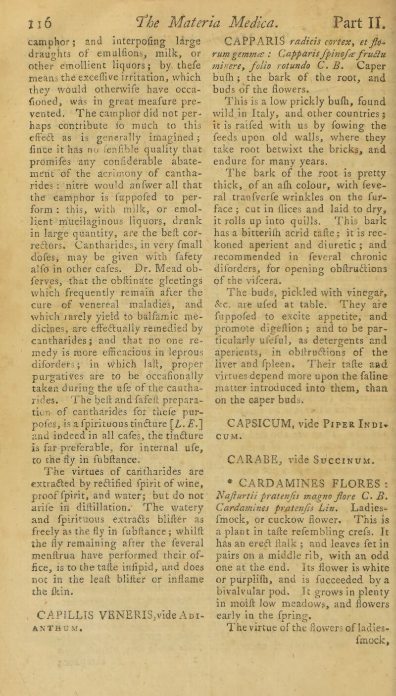 camphor; and mtcrpofmg large draughts of emulfions, milk, or other emollient liquors; by thefe means the exceflive irritation, which they would otherwife have occa- fioned, was in great meafure pre- vented. The camphor did not per- haps conttibute lo much to this effeCt as is generally imagined ; fince it has no fenflble quality that promifes any conflderable abate- ment of the acrimony of cantha- rides : nitre would anfwer all that the camphor is fuppofed to per- form : this, with milk, or emol- lient mucilaginous liquors, drunk in large quantity, are the belt cor- rectors. Cantharides, in very frnall dofes, may be given with fafety alfo in other cafes. Dr. Mead ob- ferves, that the obltindte gleetings which frequently remain after the cure of venereal maladies, and which rarely yield to balfamic me- dicines, are effectually remedied by cantharides; and that no one re- medy is more efficacious in leprous diforders; in which 1 ait, proper purgatives are to be occafionally taken during the ufe of the cantha- rides. The belt and fafelt prepara- tion of cantharides for thefe pur- pofes, is a fpirituous tinCture [L. E.~\ and indeed in all cafes, the tinCture is far preferable, for internal ufe, to the fly in fubftance. The virtues of cantharides are extracted by rectified lpirit of wine, proof fpirit, and water; but do not arile in diitillation. The watery and fpirituous extracts blifter as freely as the fly in fubftance; whilft the fly remaining after the feveral menltrua have performed their of- fice, is to the take infipid, and does not in the leak blilter or inflame the fkin. 4 CAPILLIS VENERIS,videAdi- A N THU M. CAPPARIS radicis cortex, etflo- rum gemma : Capparis fpinofa fntdu min ere, folio rotundo C. B. Caper bufh ; the bark of the root, and buds of the flowers. This is a low prickly bufh, found wild in Italy, and other countries; it is raifed with us by fowing the feeds upon old walls, where they take root betwixt the bricks, and endure for many years. The bark of the root is pretty thick, of an afh colour, with feve- ral tranfverfe wrinkles on the fur- face ; cut in flices and laid to dry, it rolls up into quills. This bark has a bitterilh acrid take; it is rec- koned aperient and diuretic ; and recommended in feveral chronic diforders, for opening obkruCtions of the vifeera. The buds, pickled with vinegar, &c. are ufed at table. They are fuppofed to excite appetite, and promote digeflion ; and to be par- ticularly ufeful, as detergents and aperients, in obkru&ions of the liver and fpleen. Their take and virtues depend more upon the faline matter introduced into them, than on the caper buds. CAPSICUM, vide Piper Indi* cum. CARABE, vide Succinum. * CARDAMINES FLORES : Kajiurtii pratenjis magno fore C. B. Cardamines pratenfs Lin. Ladies- fmock, or cuckow flower. This is a plant in take refembling crefs. It has an ereCi llalk ; and leaves fet in pairs on a middle rib, with an odd one at the end. Its flower is white or purplifh, and is fucceeded bv a bivalvular pod. It grows in plenty in moik low meadows, and flowers early in the fpring. The virtue of the flowers ofladies- fmock.