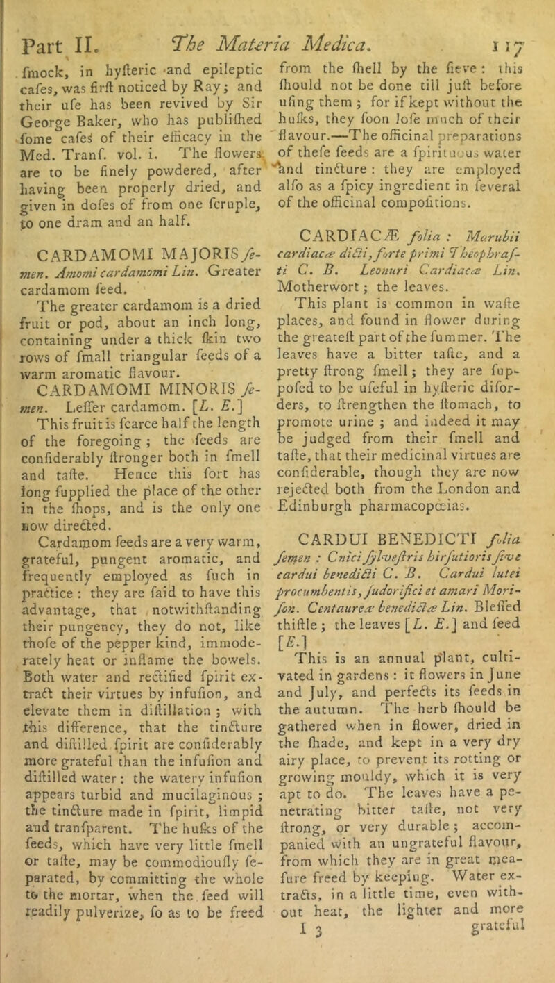 * fmock, in hyfteric -and epileptic cafes, was firft noticed by Ray; and their ufe has been revived by Sir George Baker, who has published fome cafe$ of their efficacy in the Med. Tranf. vol. i. The flower* are to be finely powdered, after having been properly dried, and given in dofes of from one fcruple, to one dram and an half. CARDAMOMI MAJORISfe- men. Amomi cardamomi Lin. Greater cardamom feed. The greater cardamom is a dried fruit or pod, about an inch long, containing under a thick Ikin two rows of fmall triangular feeds of a warm aromatic flavour. CARDAMOMI MINORTS fe- men. Lefler cardamom. [L. E.'\ This fruit is fcarce half the length of the foregoing; the feeds are confiderably flronger both in imell and tafte. Hence this fort has long fupplied the place of the other in the fliops, and is the only one now dire&ed. Cardamom feeds are a very warm, grateful, pungent aromatic, and frequently employed as fuch in practice : they are faid to have this advantage, that notvvithftanding their pungency, they do not, like thofe of the pepper kind, immode- rately heat or inflame the bowels. Both water and rectified fpirit ex- tract their virtues by infufion, and elevate them in diftillation ; with this difference, that the tinfture and diffci!led fpirit are confiderably more grateful than the infufion and diltilled water: the watery infufion appears turbid and mucilaginous ; the tinfture made in fpirit, limpid and tranfparent. The hulks of the feeds, which have very little fmell or talte, may be commodioufly fe- parated, by committing the whole to the mortar, when the feed will readily pulverize, fo as to be freed from the fliell by the fitve : this Ihould not be done till juft before ufing them ; for if kept without the hulks, they foon lofe much of their ' flavour.—The officinal preparations of thefe feeds are a fpirituous water ’’hnd tindture : they are employed alfo as a fpicy ingredient in feverai of the officinal compofitions. C A RD T A C AE folia : Mo.rubii cardiac a; ditli,forte primi 1heopbraf- ti C. B. Leonuri Cardiaca Lin. Motherwort; the leaves. This plant is common in wafte places, and found in flower during the greateil part of the fummer. The leaves have a bitter tafle, and a pretty ftrong fmell; they are fup- pofed to be ufeful in hyfteric difor- ders, to flrengthen the ftomach, to promote urine ; and indeed it may be judged from their fmell and tafte, that their medicinal virtues are confiderable, though they are now rejedted both from the London and Edinburgh pharmacopoeias. CARDUI BENEDICTI folia femen : Cnici fyl-veftris hirfutioris fi ve cardui benedifti C. B. Cardui lutei procumbent is, Judor ifci et amari Mori- fon. Ccntaurea bene died a Lin. Blefi’ed thiftle ; the leaves [A. £.] and feed [S.l This is an annual plant, culti- vated in gardens : it flowers in June and July, and perfedts its feeds in the autumn. The herb Ihould be gathered when in flower, dried in the lhade, and kept in a very dry airy place, to prevent its rotting or growing mouldy, which it is very apt to do. The leaves have a pe- netrating hitter tafte, not very ftrong, or very durable; accom- panied with an ungrateful flavour, from which they are in great mea- fure freed by keeping. Water ex- tracts, in a little time, even with- out heat, the lighter and more j 2 grateful