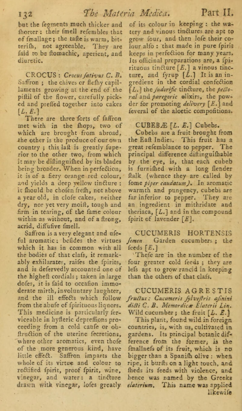 but the fegments much thicker and Ihorter : their fmell refembles that of fmallage; the taffe is warm, bit- ter! fh, not agreeable. They are faid to be ftomachic, aperient, and diuretic. CROCUS : Crocusfativus C. B. Saffron ; the chives or llelhy capil- laments growing at the end of the piffil of the flower, carefully pick- ed and prell'ed together into cakes [L. £.] There are three forts of faffron met with in the fliops, two of which are brought from abroad, the other is the produce of our own country ; this lait is greatly fupe- rior to the other two, from which it may be diftinguifhed by its blades being broader. When in perfection, it is of a fiery orange red colour, and yields a deep yellow tinClure : it fiiould be chofenfrelh, not above a year old, in clofe cakes, neither dry, nor yet very moilt, tough and firm in tearing, of the fame colour within as without, and of a ftrong, acrid, diffulive fmell. Saffron is a very elegant and ufe- ful aromatic: bcfides the virtues which it has in common with all the bodies of that clafs, it remark- ably exhilarates, raifes the fpirits, and is defervedly accounted one of the higheft cordials; taken in large dofes, it is faid to occafion immo- derate mirth, involuntary laughter, and the ill effefls which follow from theabufe of fpirituous liquors. This medicine is particularly fcr- viceable in hyfferic depreflipns pro- ceeding from a cold caufe or ob- ffruftion of the uterine fecretions, where other aromatics, even thofe of the more generous kind, have little cffeCt. Saffron imparts the whole of its virtue and colour to rectified fpirit, proof fpirit, wine, vinegar, and water: a tinCture drawn with vinegar, lofes greatly of its colour in keeping : the wa- tery and vinous tinCtures are apt to grow four, and then lofe their co- lour alfo : that made in pure fpirit keeps in perfection for many years. Its officinal preparations are, a fpi- rituous tinCture [£.] a vinous tinc- ture, and fyrup [Z.] It is an in- gredient in the cordial confeCtion [Z.] the Judorific tinCture, the pedo- ral and paregoric elixirs, the pow- der for promoting delivery [if.] and ieveral of the aloetic compofitions. CUBEB^E [L. £.] Cubebs. Cubebs are a fruit brought from the Eaft Indies. This fruit has a great refemblance to pepper. The principal difference diftinguifliable by the eye, is, that each cubeb is furnilhed with a long flender ffalk (w'hence they are called by fome piper caudatum). In aromatic warmth and pungency, cubebs are far inferior to pepper. They are an ingredient in mithridate and theriaca, [Z.] and in the compound fpirit of lavender [£]. CUCUMERIS HORTENSIS femen Garden cucumbers ; the feeds [£.] 'Thefe are in the number of the four greater cold feeds ; they are lefs apt to grow rancid in keeping than the others of that clafs. CUCUMERIS AGRESTIS frudius : Cucumeris fylvejiris ajintni didii C. B. Mcmordica Elatctii Lin. Wild cucumber ; the fruit [Z. £.} This plant, found wild in foreign countries, is, with us, cultivated in gardens. Its principal bctanic dif- ference from the former, is the ftnallnefs of its fruit, which is no bigger than a Spanifh olive : when ripe, it burfts on a light touch, and Iheds its feeds with violence, and hence was named by the Greeks tlatcrium. This name was applied likewife