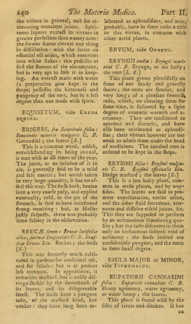 the vifeera in general, and for at- tenuating tenacious juices. Spiri- tuous liquors extract its virtues in greater perfe&ion than watery ones: the former fcarce elevate any thing in diftillatiun : with the latter an eflential oil arifes, which concretes into white flakes : this poltefl’es at fir ft the flavour of the elecampane, but is very apt to lofe it in keep- ing. An extract made with water (a preparation pow kept in the ihops) poflefles the bitternefs and pungency of the root, but in a lefs degree than one made with fpirit. EQUISETUM, vide Cauda tquiNA. ERIGERI, feu Scnecionis folia: Senccionis minoris vulgaris C. B. Groundfel ; the leaves [£.] This is a common weed, which, notwithftanding its being annual, is met with at all times of the year. The juice, or an infufion of it in ale, is generally faid to be a mild and fafe emetic; but unlefs taken in very large quantity, it has no ef- fect this way. Thefrefh herb, beaten into a very coarfe pulp, and applied externally, cold, to the pit of the ftomach, is faid to have occafioned Jftrong vomiting : but, as Haller juftly fufpetts. there was probably fome fallacy in the obfervation. ERUCvE femen : Erucrc latifclia alba, fat iv a Diofcoridis C. B. Braf- fica Bruect• Lin. Rocket; the feeds [£■] This was formerly much culti- vated in gardens for medicinal ufe, and for falads : but is at preferit lefs common. In appearance, it refembles muftard, but i . eafily dif- tinguifhable by the fmoothnefs of its leaves, and its difagreeable fmell. The feeds have a pungent tafte, of the muftard kind, but weaker : they have long been ce- lebrated as aphrodifiacs, and may, probably, have in fome cafes a title to this virtue, in common with other acrid plants. ERVUM, vide Orsbvs. ERYNGII radixt : Eryngii mari- timi C. B. Eryngo, or fea holly; the root [L. A.] This plant grows plentifully on fome of our iandy and gravelly fhores; the roots are flender, and very long ; of a pleafant fweetiflv tafte, which, on chewing them for fome time, is followed by a light degree of aromatic warmth and a- crimony. They are confidered as aperient and diuretic, and have alfo been celebrated as aphrodi- flac ; their virtues however are too weak to admit them under the head of medicines. The candied root is ordered to be kept in the Ihops. ERYSIMI folia : Eryflmi vulga- ris C. B. Eryfemi officinalis Lin. Hedge muftard ; the leaves [£.] This is a low hairy plant, com- mon in warte places, and by way- fldes. The leaves are faid to pro- mote expeftoration, excite urine, and the other fluid fecretions, atte- nuate and diflolve vifeid juices. Sec. This they are fuppofed to perform by an acrimonious ftimulating qua- lity ; but the tafte difeovers in them only an herbaceous foftnefs void of acrimony : the feeds indeed are confiderably pungent, and the roots in fome fmall degree. ESULA MAJOR et MINOR, vide Tithymalus. EUPATORII CANNABINI folia : Eupatorii cannabini C. B. Hemp agrimony, water agrimony, or water hemp ; the leaves. This plant is found wild by the fldes of rivers and ditches. It has as