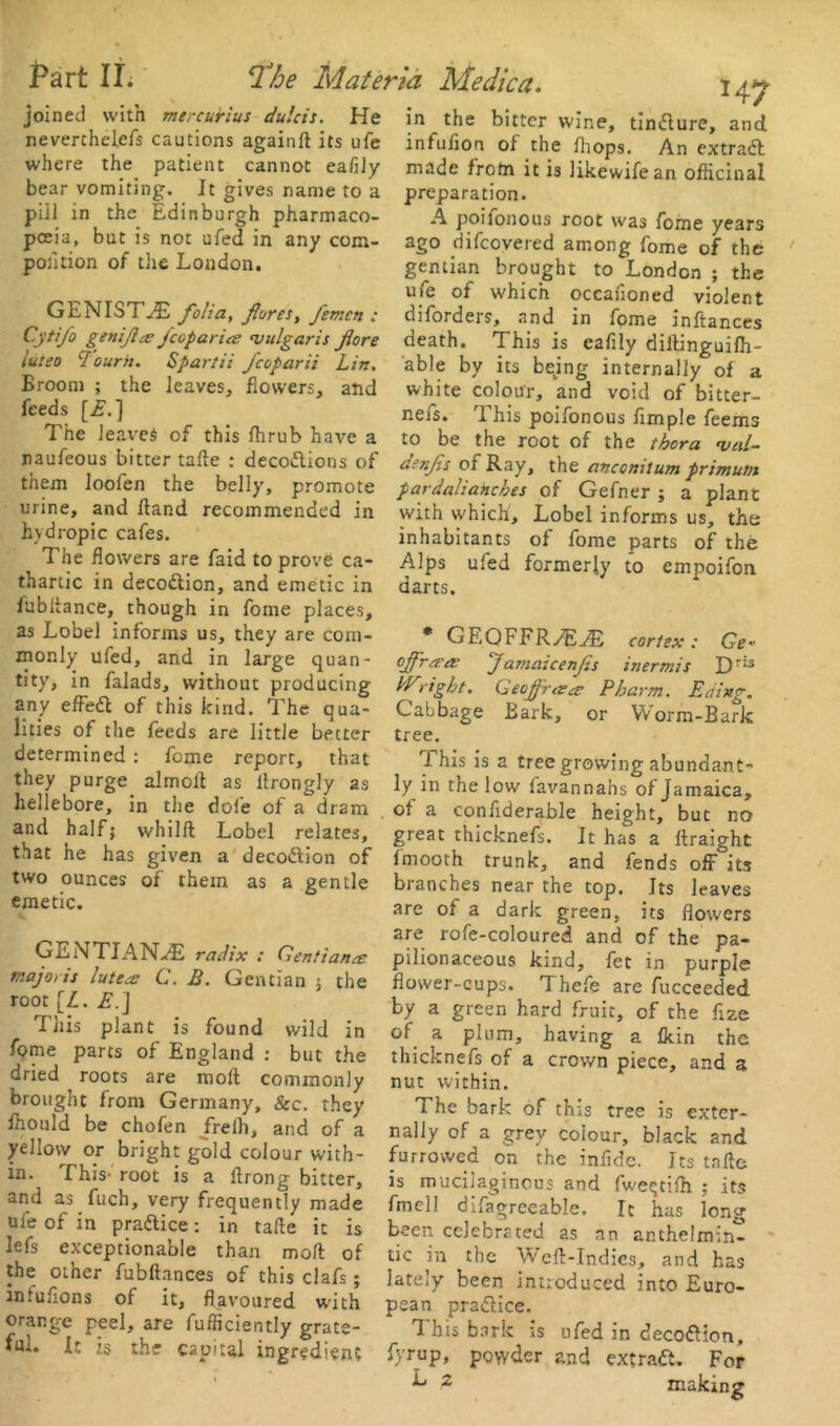 joined with mercuHus dulcis. He neverchelefs cautions againft its ufe where the patient cannot eafily bear vomiting. It gives name to a piil in the Edinburgh pharmaco- poeia, but is not ufed in any com- position of the London. GENIST^E folia, fores, femcn : Cytifo genifce jcop arise vulgaris fore luteo I'ourh. Spartii fcoparii Lin. Broom ; the leaves, flowers, and feeds [£.] The leaves of this fhrub have a naufeous bitter tafte : decodlions of them loofen the belly, promote urine, and fland recommended in hydropic cafes. The flowers are faid to prove ca- thartic in decodtion, and emetic in fubftance, though in fome places, as Lobel informs us, they are com- monly ufed, and in large quan- tity, in falads, without producing any effedt of this kind. The qua- lities of the feeds are little better determined : fome report, that they purge almoft as llrongly as hellebore, in the dole of a dram and half; wh i I ft Lobel relates, that he has given a decodtion of two ounces of them as a gentle emetic. GENTIANS radix : Gentian& majotis luteo: C. B. Gentian ; the root [L. £.] This plant is found wild in fome parts of England : but the dried roots are moll commonly brought from Germany, See. they fliould be chofen frelh, and of a yellow or bright gold colour with- in. This- root is a ftrong bitter, and as fuch, very frequently made ule of in pradtice: in tafte it is lefs exceptionable than moft of the other fubftances of this clafs; infuflons of it, flavoured with orange peel, are fufficiently grate- ful. It is the capital ingredient H7 in the bitter wine, tindlure, and infufion of the fhops. An extradl made frotn it is likewifean officinal preparation. A poifonous root was fome years ago difeovered among fome of the gentian brought to London ; the ufe of which occanoned violent diforders, and in fome inftances death. This is eafily dillinguiffi- able by its being internally of a white colour, and void of bitter- nefs. 1 his poifonous Ample feems to be the root of the thora veil- denfs of Ray, the anconitum primu/n pardalianches of Gefner ; a plant with which, Lobel informs us, the inhabitants of fome parts of the Alps ufed formerly to empoifon darts. * GEQFFR/EAs cortex: Ge* offr*# Jamaicenfs inermis Dris IVright. Geofraea Pharm. Etiing. Cabbage Bark, or Worm-Bark tree. This is a tree growing abundant- ly in the low favannahs of Jamaica, ot a confiderable height, but no great thicknefs. It has a ftraight fmooth trunk, and fends off its branches near the top. Its leaves are of a dark green, its flowers are rofe-coloured and of the pa- pilionaceous kind, fet in purple flower-cups. Thefe are fucceeded by a green hard fruit, of the flze of a plum, having a Akin the thicknefs of a crown piece, and a nut within. The bark of this tree is exter- nally of a grey colour, black and furrowed on the infldc. Its tafte is mucilaginous and fwetjtiih ; its fmell difagreeable. It has long been celebrated as an anthelmin- tic in the Weft-Indies, and has lately been introduced into Euro- pean pradlice. T his bark is ufed in decodtion, fyrup, powder and extradi. For ^ 2 making