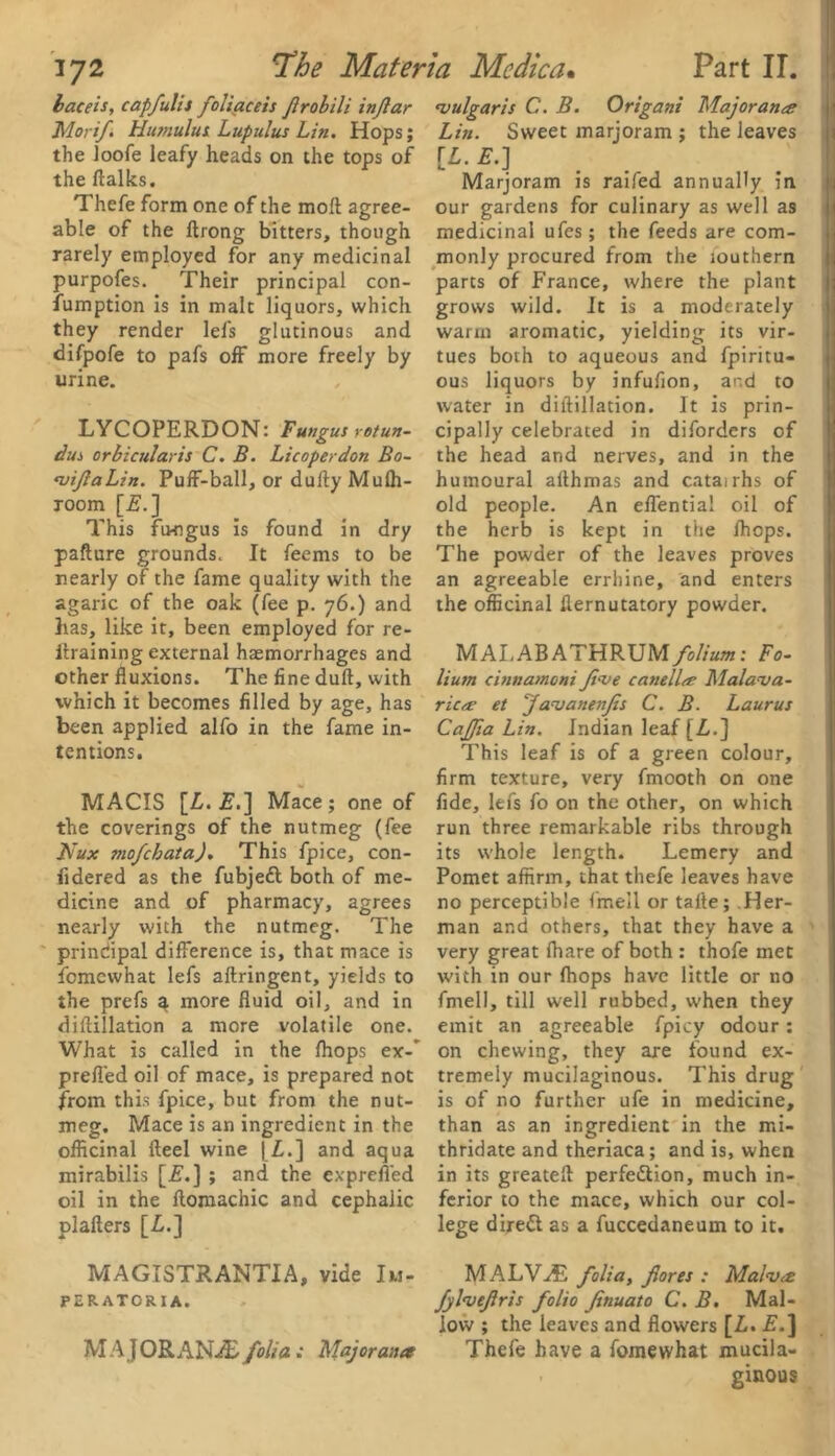 laceis, capfulis foliaceis frobili injlar Morif Humulut Lupulus Lin. Hops; the loofe leafy heads on the tops of the (talks. Thefe form one of the mod agree- able of the ftrong bitters, though rarely employed for any medicinal purpofes. Their principal con- fumption is in malt liquors, which they render lefs glutinous and difpofe to pafs off more freely by urine. LYCOPERDON: Fungus rotun- das orbicularis C. B. Li coper don Bo- vifaLin. Puff-ball, or dufty Mulh- xoom [E.] This fungus is found in dry pafture grounds. It feems to be nearly of the fame quality with the agaric of the oak (fee p. 76.) and has, like it, been employed for re- itraining external haemorrhages and other fluxions. The fine dull, with which it becomes filled by age, has been applied alfo in the fame in- tentions. MACIS [Z. £.] Mace; one of the coverings of the nutmeg (fee Nux mofchata). This fpice, con- fidered as the fubjeft both of me- dicine and of pharmacy, agrees nearly with the nutmeg. The principal difference is, that mace is fomcwhat lefs aftringent, yields to the prefs a more fluid oil, and in diflillation a more volatile one. What is called in the Ihops ex-' prefl'ed oil of mace, is prepared not from this fpice, but from the nut- meg. Mace is an ingredient in the officinal fteel wine [Z.] and aqua mirabilis [2?.] ; and the exprefled oil in the ftomachic and cephalic plafters [Z.] MAGISTRANTIA, vide Iu- perator I a. M A J ORANiB folia ; Major ana vulgaris C. B. Origans Majorana Lin. Sweet marjoram ; the leaves [Z. E.] Marjoram is railed annually in our gardens for culinary as well as medicinal ufes; the feeds are com- monly procured from the fouthern parts of France, where the plant grows wild. It is a moderately warm aromatic, yielding its vir- tues both to aqueous and fpiritu- ous liquors by infufion, and to water in diflillation. It is prin- cipally celebrated in diforders of the head and nerves, and in the humoural althmas and catairhs of old people. An effentia! oil of the herb is kept in the Ihops. The powder of the leaves proves an agreeable errliine, and enters the officinal flernutatory powder. MALABATHRUMfolium: Fo- lium cinnamcni Jive canellrf Malava- ric/r et JavanenJis C. B. Laurus CaJJia Lin. Indian leaf [Z.] This leaf is of a green colour, firm texture, very fmooth on one fide, lefs fo on the other, on which run three remarkable ribs through its whole length. Lemery and Pomet affirm, that thefe leaves have no perceptible fmell or talte; Her- man and others, that they have a very great fhare of both : thofe met with in our (hops have little or no fmell, till well rubbed, when they emit an agreeable fpicy odour: on chewing, they are found ex- tremely mucilaginous. This drug is of no further ufe in medicine, than as an ingredient in the mi- thridate and theriaca; and is, when in its greatefl perfe&ion, much in- ferior to the mace, which our col- lege direct as a fuccedaneum to it. MALV^E folia, fores : Malva fylvefris folio finuato C. B. Mal- low ; the leaves and flowers [Z. E.] Thefe have a fomewhat mucila- ginous