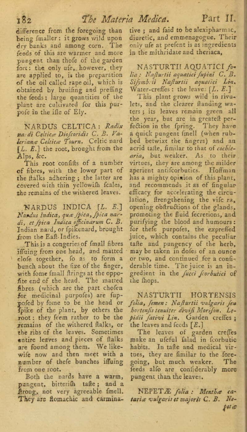 difference from the foregoing than being fmaller : it grows wild upon dry banks and among corn. The feeds of this are warmer and more pungent than thofe of the garden fore: the only ufe, however, they are applied to, is the preparation of the oil called rape oil, which is obtained by brtufmg and preffing the feeds: large quantities of the plant are cultivated for this pur- pofe in the iHe of Ely. NARDUS CELTICA: Radix na di Celtics Diofcoridis C. B. Va- let ■iana Celtics Tourn. Celtic nard [L. E.] the root, brought from the Alps, Sec. This root confilts of a number of fibres, with the lower part of the ltalks adhering ; the latter are covered with thin yellowifh feales, the remains of the withered leaves. NARDUS INDICA [L. E.] Na+dus Indie a, qut£ Jpica, fptca nar- di, et/pica Indica o/jicinarum C. B. Indian nard, or fpikenard, brought from the Ealt- Indies. This is a congeries of fmall fibres rffuing from one head, and matted clofe together, fo as to form a bunch about the fize of the finger, •with fome fmall firings at the oppo- fite end of the head. The matted fibres (which are the part chofen for medicinal purpofes) are fup- pofed by fome to be the head or fpike of the plant, by others the root: they feem rather to be the remains of the withered ltalks, or the ribs of the leaves. Sometimes «ntirc leaves and pieces of (talks are found among them. We like- wife now and then meet with a number of thefe bunches ilfuing from one root. Both the nards have a warm, pungent, bitterilh talte; and a itrong, not very agreeable fmell. They ars ftomachic and carmina- tive ; and faid to be alexipharmac, diuretic, and emmenagogue. Their only ufe at prefent is as ingredients in the mithridate and theriaca, NASTURTH AQUATIC! fo* lia : Na/lurtii aquatici fupini C. B. Sijymb, ii Na/urlii aquatici Lin. Water-crefl'es : the leaves [L. T.] This plant grows wild in rivu- lets, and the clearer Handing wa- ters j its leaves remain green all the year, but are in greatelt per- fection in the fpring. They have a quick pungent fmell (when rub- bed betwixe the fingers) and an acrid taile, fimiiar to that of cocble- aria, but weaker. As to their virtues, chey are among the milder aperient antifcorbutics. Hoffman has a mighty opinion of this plant, and recommends it as of Angular efficacy for accelerating the circu- lation, Itrengthening the vife ra, opening obltruttions of the glands, promoting the fluid fecretions, and purifying the blood and humours: for thefe purpofes, the exprefl’ed juice, which contains the peculiar talte and pungency of the herb, may be taken in dofes of an ounce or two, and continued for a confi- derable time. The juice is an in- gredient in the fucci fcorbutici of the (hops. NASTURTII HORTENSIS folia, femen : Na/lurtii 'vulgaris fet* hortenfis tenuiter dinjifi Mor if on. Lg- pidii fati'vi Lin. Garden crefl'es j the leaves and feeds [A.] The leaves of garden crefl'es make an ufeful falad in fcorbutic habits. In tafle and medical vir- tues, they are fimiiar to the fore- going, but much weaker. The feeds alfo are confiderably more pungent than the leaves. NEPETiE folia : Menthtt ca- taria: vulgaris et major is C. B. Ne- pttcC