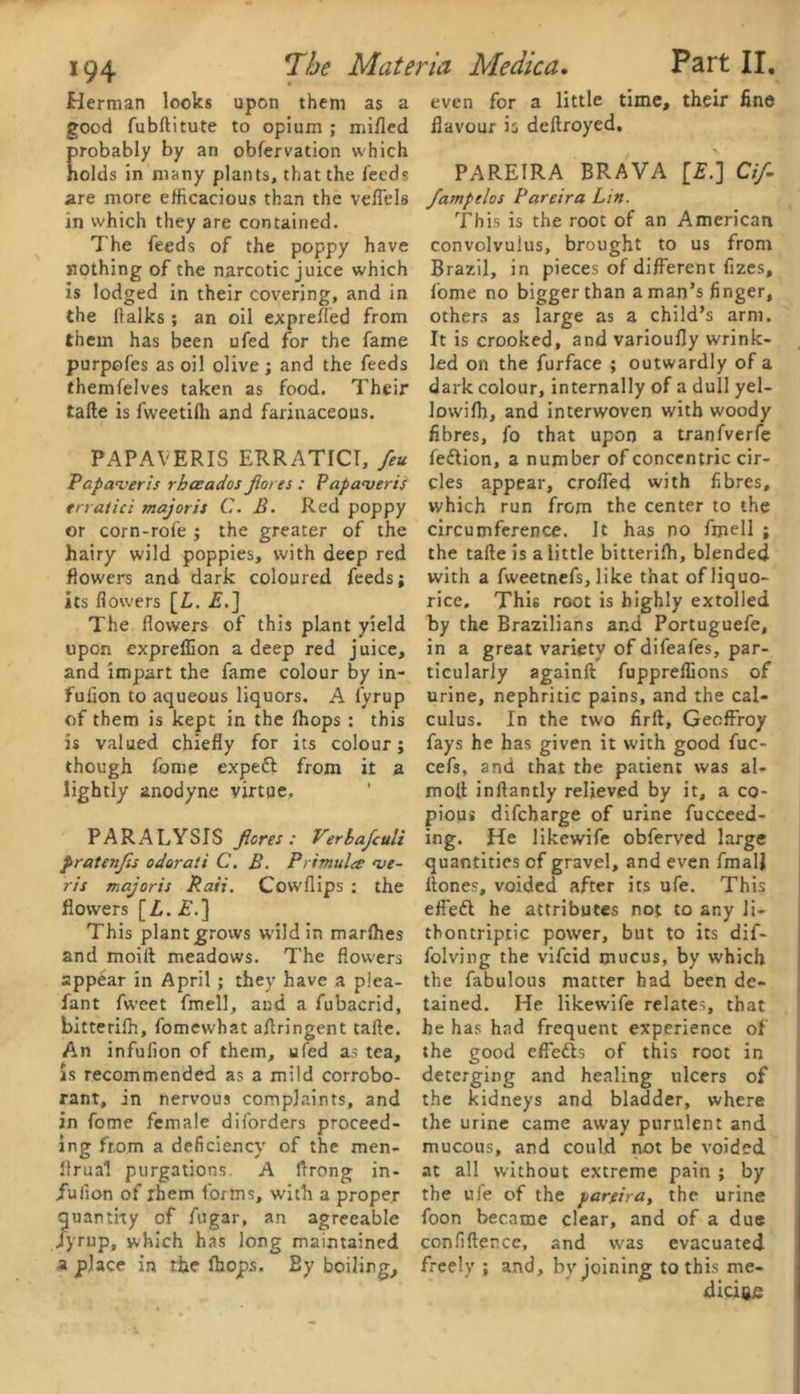 Herman looks upon them as a good fubftitute to opium ; milled robably by an obfervation which olds in many plants, that the feed* are more efficacious than the veflels in which they are contained. The feeds of the poppy have nothing of the narcotic juice which is lodged in their covering, and in the (lalks ; an oil exprefled from them has been ufed for the fame purpofes as oil olive ; and the feeds themfelves taken as food. Their tafte is fweetifii and farinaceous. PAPAVERIS ERRATICI, feu Papaveris rhceados fores : Papaveris erratic: majoris C. B. Red poppy or corn-rofe ; the greater of the hairy wild poppies, with deep red flowers and dark coloured feeds; its flowers [Z,. is.] The flowers of this plant yield upon expreffion a deep red juice, and impart the fame colour by in- fulion to aqueous liquors. A lyrup of them is kept in the (hops : this is valued chiefly for its colour; though fome expeft from it a lightly anodyne virtue, PARALYSIS fores: Verbafuli pratenfs odorati C. B. Primula <ve- ris majoris Raii. Covvflips : the flowers [L. £.] This plantgrovvs wild in marlhes and moilt meadows. The flowers appear in April ; they have a p!ea- fant fweet fmell, and a fubacrid, bitterilh, fomewhat aflringent tafte. An infufion of them, ufed as tea, is recommended as a mild corrobo- rant, in nervous complaints, and in fome female di(orders proceed- ing from a deficiency of the raen- llrua’l purgations. A ftrong in- /uiion of ihem forms, with a proper quantity of fugar, an agreeable Jyrup, which has long maintained a place in the (hops. By boiling. even for a little time, their fine flavour is deftroyed. PAREIRA BRAVA [£.] Cif- fampelos Pareira Lin. This is the root of an American convolvulus, brought to us from Brazil, in pieces of different fizes, fome no bigger than a man’s finger, others as large as a child’s arm. It is crooked, and varioufly wrink- led on the furface ; outwardly of a dark colour, internally of a dull yel- lowilh, and interwoven with woody fibres, fo that upon a tranfverfe fedlion, a number of concentric cir- cles appear, crofted with fibres, which run from the center to the circumference. It has no fmell ; the tafte is a little bitterifh, blended with a fweetnefs, like that of liquo- rice, This root is highly extolled by the Brazilians and Portuguefe, in a great variety of difeafes, par- ticularly againft fuppreftions of urine, nephritic pains, and the cal- culus. In the two firft, Gecffroy fays he has given it with good fuc- cefs, and that the patient was al- mo[t inftantly relieved by it, a co- pious difcharge of urine fucceed- ing. He likewife obferved large quantities of gravel, and even fmalj ltones, voided after its ufe. This efiedl he attributes not to any li- tbontriptic power, but to its dif- folving the vifcid mucus, by which the fabulous matter had been de- tained. He likewife relates, that he has had frequent experience of the good effe&s of this root in deterging and healing ulcers of the kidneys and bladder, where the urine came away purulent and mucous, and could not be voided at all without extreme pain ; by the ufe of the pareira, the urine foon became clear, and of a due confidence, and was evacuated freely ; and, by joining to this me- diciftfi