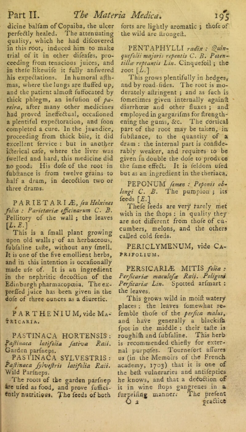 perfedtly healed. The attenuating quality, which he had difcovered trial of it in other difeafes, pro- ceeding from tenacious juices, and in thefe likewife it fully anfwered his expectations. In humoral aith- mas, where the lungs are ltuffed up, and the patient almoft fuffocated by thick phlegm, an infufion of pa- reira, after many other medicines had proved ineffectual, occafioned a plentiful expectoration, and foon completed a cure. In the jaundice, proceeding from thick bile, it did excellent lervice : but in another iCterical cafe, where the liver was fwelled and hard, this medicine did no good. His dofe of the root in fubftance is from twelve grains to half a dram, in decoCtion two or three drams. PARIETARI M, feu Helxines folia : Parietariec ojf.cinarum C. B. Pellitory of the wall ; the leaves [*•*■].■ This is a fmall plant growing upon old walls; of an herbaceous, fubfaline taite, without any fmell. It is one of the five emollient herbs, and in this intention is occafionally made ufe of. It is an ingredient in the nephritic decoCHon of the Edinburgh pharmacopoeia. Theex- prefl'ed juice has been given in the dofe of three ounces as a diuretic. PART HE NIU M, vide Ma- tricaria. PASTINACA HORTENSIS: f*ajlinaca latifoiia Jati'va Rail. Garden parfneps. . PASTINACA SYLVESTR1S: Pajlinaca fylnjeflris latifoiia Rail. Wild Parfneps. The roots of the garden parfnep ire ufed as food, and prove fuffici- Cntly nutritious, 7'^'® feeds of hoth !9S the wild are itrongeft. quefolii majorii repent is C. B. Poten- tillce reptantis Lin. Cinquefoil ; the root [A.] This grows plentifully in hedges, and by road-iides. The root is mo- derately altringent ; and as fuch is fometimes given internally againft diarrhoeas and other fluxes ; and employed in gargarifms for ftrength- ening the gums, &c. The cortical part of the root may be taken, in fubftance, to the quantity of a dram : the internal part is confide- rably weaker, and requires to be given in double the dofe to prodice the fame effedt. It is feldom ufed but as an ingredient in the theriaca. PEPONUM femen : Peponis ob- lonpi C. B. The punjpion : its feeds [£.] Thefe feeds are very rarely met with in the fhops : in quality they are not different from thofe of cu- cumbers, melons, and the others called cold feeds. PERICLYMENUM, vide Ca- PRJFOL1UM. PERSICARliE MITIS folia : Perjicaricr maculofce Rai>. Poligons Perjicaria Lin. Spotted arfmart : the leaves. This grows wild in moift watery places : the leaves iomewhat re* femble thofe of the perfea malus, and have generally a blackifh fpot in the middle : their tafte is roughilh and fubfaline. This herb is recommended chiefly for exter- nal purpofes. Tournefort allures us (in the Memoirs of the French academy, 1703) that ic is one of the belt vulneraries and antifeptics he knows, and that a dedodtion of it in wine Hops gangrenes in a,