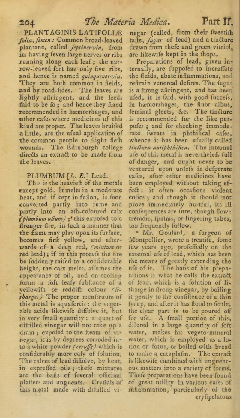 PLANTAGINIS LATIFOLLE folia, femen : Common broad-leaved plantane, called /eptinervia, from its having feven large nerves or ribs running along each leaf; the nar- low-leaved fort has only five ribs, and hence is named quinquenerniia. They are both common in fields, and by road-fides. The leaves are lightly aftringent, and the feeds faid to be fo ; and hence they fland recommended in haemorrhages, and ether cafes where medicines of this kind are proper. The leaves bruifed a little, are the ufual application of the common people to flight flefh wounds. The Edinburgh college diredls an extrafl to be made from the leaves. PLUMBUM [L. E.] Lead. This is the heavieft of the metals except gold. It melts in a moderate heat, and if kept in fufion, is foon converted partly into fume and partly into an afh-coloured calx (plumbum ujlum) ;' this expofed to a ftronger fire, in fuch a manner that the flame may play upon its furface, becomes firft yellow, and after- wards of a deep red, (minium or red lead); if in this procefs the fire be fuddenly raifed to a confiderable height, the calx melts, afl'umes the appearance of oil, and on cooling forms a fofc leafy fubftance of a yellowifh or reddifh colour (li- tharges) The proper menftruum of this metal is aquafortis : the veget- able acids likewife diflolve it, but in very fmall quantity : a quart of diftilled vinegar will not take up a dram ; expofed to the fleam of vi- negar, it is by degrees corroded in- to a white powder (terujfe) which is confidently more eafy of folution. The calces of lead diflolve, by heat, in expreffed oils; thefe mixtures are the balls of feveral officinal plaflers and unguents. Cryftals of this metal made with diflilled vi- negar (called, from their fweetifh tafle, fugar of lead) and a tm&ure drawn from thefe and green vitriol, are likewife kept in the fhops. Preparations of lead, given in- ternally, are fuppofed to mcraffate the fluids, abate inflammations, and reftrain venereal defires. The fugar is a ftrong aftringent, and has been ufed, it is faid, with good fuccefs, in haemorrhages, the fluor albus, feminal gleets, &c. The tin&ure is recommended for the like pur- pofes ; and for checking immode- rate fweats in phthifical cafes, whence it has been ufually called tindura antipbthijica. The internal ufe of this metal is neverthelefs full of danger, and ought never to be ventured upon unlefs in defperate cafes, after other medicines have been employed without taking ef- fect : it often occafions violent colics ; and though it fhould not prove immediately hurtful, its ill confequences are fure, though flow: tremors, fpafms, or lingering tabes, too frequently follow. * Mr. Goulard, a furgeon of Montpellier, wrote a treatife, fome few years ago, profeffedly on the external ufe of lead, which has been the means of greatly extending the ufe of it. The bafis of his prepa- rations is what he calls the extratt of lead, which is a folution of li- tharge in ftrong vinegar, by boiling it gently to the confidence of a thin fyrup, and after it has flood to fettle, the clear part is to be poured off for ufe. A fmall portion of this, diluted in a large quantity of foft water, makes his vegeto-mineral water, which is employed as a lo- tion or fotus, or boiled with bread to make a cataplafm. The extract is likewife combined with unguent- ous matters into a variety of forms. Thefe preparations have been found of great utility in various cafes of inflammation, particularly of the tryfipelatous
