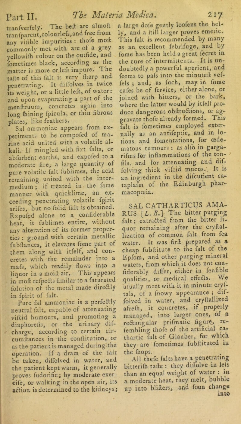 transparent,colourlefs,and free from any vifible impurities : thole molt commonly met with are ot a grey yellowilh colour on the outfide, and matter is more orlefs impure. 1 he talle of this fait is very fharp and penetrating. It dilTolves in twice its weight, or a little lefs, of water: and upon evaporating a part of the menftruum, concretes again into long fhining fpicula, or thin fibrous plates, like feathers. Sal ammoniac appears from ex- periments to be compofed of ma- rine acid united with a volatile al- kali. If mingled with fixt falts, or abforbent earths, and expofed to a moderate fire, a large quantity of pure volatile fait fublimes, the acid remaining united with the inter- medium ; if treated in the fame manner with quicklime, an ex- ceeding penetrating volatile fpjrit arifes, but no folid lalt is obtained. Expofed alone to a confiderable heat, it fublimes entire, without any alteration of its former proper- ties : ground with certain metallic fubdances, it elevates fome part of them along with itfelf, and con- cretes with the remainder into a mafs, which readily flows into a liquor in a moid air. This appears in moll refpedts fimilar to a faturated folution of the metal made diredlly in fpirit of fait. Pure fal ammoniac is a perfectly neutral fait, capable of attenuating vifcid humours, and promoting a diaphorefis, or the urinary dif- charge, according to certain cir- cumitances in the conditution, or as the patient is managed during the be taken, diffolved in water, and the patient kept warm, it generally proves fudorific; by moderate exer- cife, or walking in the open air, its a&ion is determined to the kidneys; ly, and a Hill larger proves emetic. This fait is recommended by many as an excellent febrifuge, and by fome has been held a great fecrct in the cure of intermittents. It is un- doubtedly a powerful aperient, and feems to pafs into the minuted vef- fels ; and, as fuch, may in fome cafes be of fervice, either alone, or joined with bitters, or the bark, where the latter would by itfelf pro- duce dangerous obdruttions, or ag- gravate thofe already formed. This fait is fometimes employed exter- nally as an antifeptic, and in lo- tions and fomentations, for cede- matous tumours : as alfo in garga- rifms for inflammations of the ton- fils, and for attenuating and dif- folving thick vifcid mucus.'. It is an ingredient in the difeutient ca- taplaftn of the Edinburgh phar- macopoeia. SAL CATHARTICUS AMA- RUS [£.£.] The bitter purging fait; extracted from the bitter li- quor remaining after the cryflal- lization of common fait from fea water. It was fird prepared as a cheap fubditute to the fait of the Epfom, and other purging mineral waters, from which it does not con- fiderabiy differ, either in fenfible qualities, or medical ede&s. We ufiially meet with it in minute cryf- tals, of a fnowy appearance ; dif- folved in water, and crydallized afrefli, it concretes, if properly managed, into larger ones, of a redlangular prifmatic figure, re- fembling thofe of the artificial ca- thartic fait of Glauber, for which they are fometimes fubdituted in All thefe falts have a penetrating bitterifh tade : they diflolve in lefs than an equal weight of water : in a moderate heat, they melt, bubble up into bliders, and foon change into