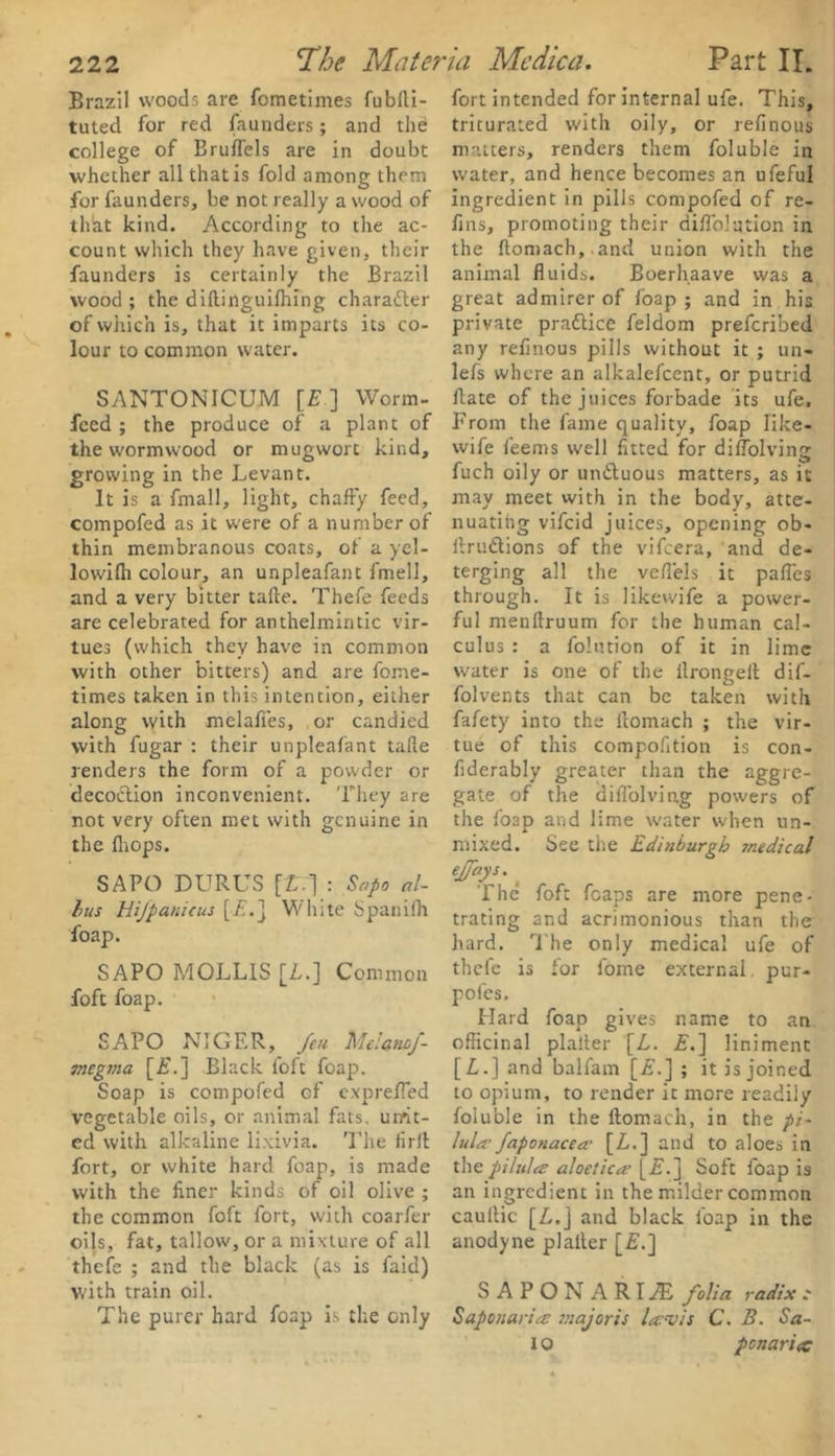 tuted for red faunders; and the college of Bruflels are in doubt thlat kind. According to the ac- count which they have given, their faunders is certainly the Brazil wood ; the diftinguifhing character of which is, that it imparts its co- SANTONICUM [E ] Worm- feed ; the produce of a plant of the wormwood or mugwort kind, growing in the Levant. It is a fmall, light, chaffy feed, compofed as it were of a number of thin membranous coats, of a yel- lowilh colour, an unpleafant fmell, and a very bitter tafte. Thefe feeds are celebrated for anthelmintic vir- tues (which they have in common with other bitters) and are fome- times taken in this intention, either along with melafies, or candied with fugar : their unpleafant tafte renders the form of a powder or decodtion inconvenient. They are not very often met with genuine in SAPO DURUS [L.'] : Sapo al- ius Hifpanicus [£.] White Spanilh foap. SAPO MOLLIS [I.] Common foft foap. SAPO NIGER, feu Melanof- megnia [£.] Black foft foap. Soap is compofed of exprefled vegetable oils, or animal fats, urrit- ed with alkaline lixivia. The firft fort, or white hard foap, is made with the finer kinds of oil olive ; the common foft fort, with coarfer oils, fat, tallow, or a mixture of all thefe ; and the black (as is faid) with train oil. The purer hard foap is the Gnly triturated with oily, or refinous matters, renders them foluble in fins, promoting their diftblution in the ftomach, and union with the animal fluids. Boerhaave was a great admirer of foap ; and in his private practice feldom preferibed lefs where an alkalefcent, or putrid ffate of the juices forbade its ufe. From the fame quality, foap like- wife feems well fitted for diflolving fuch oily or undtuous matters, as it may meet with in the body, atte- nuating vifeid juices, opening ob- ftrudtions of the vifeera, and de- terging all the veft'els it paftes through. It is likewife a power- ful menftruum for the human cal- culus : a folution of it in lime water is one of the ilrongeff dif- folvents that can be taken with fafety into the ftomach ; the vir- tue of this compofition is con- fiderably greater than the aggre- gate of the diflolving powers of the foap and lime water when un- effays. The foft fcaps are more pene- trating and acrimonious than the hard. The only medical ufe of thefe is for fome external, pur- poles. Hard foap gives name to an officinal plalter [L. E.~\ liniment [£.] and balfam [£.] ; it is joined to opium, to render it more readily foluble in the ftomach, in the pi- lula faponacea- [Z.] and to aloes in the pilules aloetiecs [£.] Soft foap is an ingredient in the milder common caullic [Z.j and black foap in the anodyne plalter [£.] S A P O N A R IZE folia radix c SaponariiS major is lavis C. B. Sa- 10 ponariec