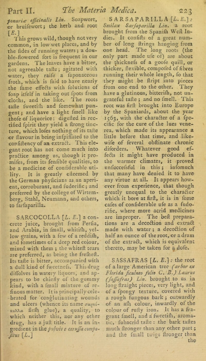 ■ponaria: officinalis Lin. Soapwort, or bruifewort; the herb and root IE.] This grows wild, though not very common, in low wet places, and by the Tides of running waters; a dou- ble-flowered fort is frequent in our gardens. The leaves have a bitter, not agreeable tafte; agitated with water, they raife a laponaceous froth, which is faid to have nearly the fame effefts with folutions of foap itfelf in taking out fpots from cloths, and the like. The roots talte lvveetifh and fomewhat pun- gent; and have alight fmell like thofe of liquorice : digelted in rec- tified fpirit they yield a ftrong tinc- ture, which lofes nothing of its talte or flavour in being infpilfated to the confiltency of an extract. This ele- gant root has not come much into praftice among us, though it pro- mifes, from its fenlible qualities, to be a medicine of conliderable uti- lity. It is greatly elteemed by the German phyficians as an aperi- ent, corroborant, and fudorific; and preferred by the college ofWirtem- berg, Stahl, Neumann, and others, to farfaparilla. SARCOCOLLA [L. E.] a con- crete juice, brought from Perlia, and Arabia, in fmall, whitifh, yel- low grains, with a few of a reddilh, and fometimes of a deep red colour, mixed with them ; the whiteft tears are preferred, as being the frelheil. Its tafte is bitter, accompanied with a dull kind of fweetnefs. This drug diflolves in watery liquors, and ap- pears to be chiefly of the gummy kind, with a fmall mixture of re- flnous matter. It is principally cele- brated for conglutinating wounds and ulcers (whence its name eroc^y.o- v.oKha. flefh glue), a quality, to which neither this, nor any other drug, has a juft title. It is an in- gredient in the pul-vis e cerujfa compa- ct us [L. J SARSAPARILLA [£.£.].- Smilax Sarfaparilla Lin. a root brought from the Spanilh Weft In- dies. It confifts of a great num- ber of long firings hanging from one head. The long roots (the only part made ufe of) are about the thicknefs of a goofe quill, or thicker, flexible, compoled of fibres running their whole length, fo that they might be ftript into pieces from one end to the other. They have a glutinous, bitterilh, not un- grateful tafte ; and no fmell. This root was firft brought into Europe by the Spaniards, about the year 1563, with the charafter of a fpe- cific for the cure of the lues vene- rea, which made its appearance a little before that time, and like- wife of feveral obftinate chronic diforders. Whatever good ef- fects it might have produced in the warmer climates, it proved unfuccefsful in this ; infomuch that many have denied it to have any virtue at all. It appears how- ever from experience, that though greatly unequal to the charafter which it bore at firft, it is in fome cafes of confiderable ufe as a fudo- rific, where more acrid medicines are improper. The bell prepara- tions are a decoftion and ext raft made with water ; a decoftion of half an ounce of the root, or a dram of the extraft, which is equivalent thereto, may be taken for $ dole. SASSAFRAS [L. £.] : the root of a large American tree (arbor ex Florida ficulneo folio C. B.) Laiirus (fajfafras) Lin. brought to us in long llraight pieces, very light, and of a fpongy texture, covered with a rough fungous bark ; outwardly of an alh colour, inwardly of the colour of rully iron. It has a fra- grant fmell, and ifweetifh, aroma- tic, fubacrid tafte : the bark taftes much ftronger than any other part; and the fmall twigs ftronger than