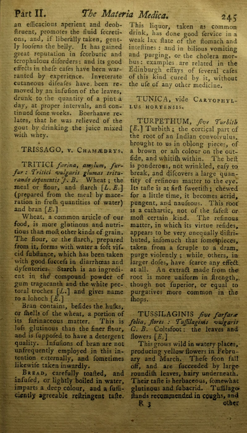 an efficacious aperient and deob- ftruent, promotes the fluid fecreti- ons, and, if liberally taken, gent- ly loofens the belly. It has gained great reputation in fcorbutic and icrophulous diforders: and its good ranted by experience. Inveterate cutaneous difeafes have, been re- moved by an infufionof the leaves, drunk to the quantity of a pint a day, at proper intervals, and con- tinued fome weeks. Boerhaave re- lates, that he was relieved of the gout by drinking the juice mixed with whey. * TRITICI farina, amylum, fur- fur ; Tritici vulgaris glurnas tritu- rando deponentis J. B. Wheat ; the meal or flour, and ftarch [Z,. £.] (prepared from the meal by mace- ration in frelh quantities of water) and bran [£.] Wheat, a common article of our food, is more glutinous and nutri- tious than moft other kinds of grain. The flour, or the ftarch, prepared from it, forms with water a foft vif- cid fubftance, which has been taken with good fuccefs in diarrhoeas and dyfenteries. Starch is an ingredi- ent in the' compound powder of gum tragacanth and the white pec- toral troches [Z,.] and gives name to a lohoch [is.] Bran contains, befldes the hulks, or Ihells of the wheat, a portion of its farinaceous matter. This is lefs glutinous than the finer flour, and is fuppoled to have a detergent quality. Infuflons of bran are not unfrequently employed in this in- tention externally, and fometimes likewife taken inwardly. Bread, carefully toafted, and infufed, or lightly boiled in water, imparts a deep colour, and a fuffi- ciently agreeable reftringent tafte. *4$ 1 his liquor, taken as common drink, has done good fervice in a weak lax ftate of the ftomach and inteftines : and in bilious vomiting and purging, or the cholera mor- bus: examples are related in the Edinburgh eftays of feveral cafes of this kind cured by it, without the ufe of any other medicine. TUNICA, vide Caryophyl- LUS HORTENSIS. T URPETHUM, frve Turbith [£-] Turbith ; the cortical part of the root of an Indian convolvulus, brought to us in oblong pieces, of fide, and whitifti within. The bell is ponderous, not wrinkled, eafy to break, and difeovers a large quan- tity of refinous matter to the eye. Its tafte is at firft fweetilh; chewed for a little time, it becomes acrid, pungent, and naufeous. This root is a cathartic, not of the fafeft or moft certain kind. The refinous matter, in which its virtue refides, appears to be very unequally diftri- buted, infomuch that lbme*f>ieces, taken from a fcruple to a dram, purge violently ; while, others, in larger dofes, have fcarce any effeZl at all. An extradl made from the root is more uniform in ftrength, though not fuperior, or equal to purgatives more common in the Ihops. TUSSILAGINIS five farfar<£ folia, fores : Tufilaginis vulgaris C. B. Coltsfoot: the leaves and flowers [£.] This grows wild in watery places, producing yellow flowers in Febru- ary and March. Thefe foon fall off, and are fucceeded by large- roundilh leaves, hairy underneath. Their tafte is herbaceous, fomewhat glutinous and fubacrid. Tuffilago Hands recomjnended in coughs, and R 3 oth«