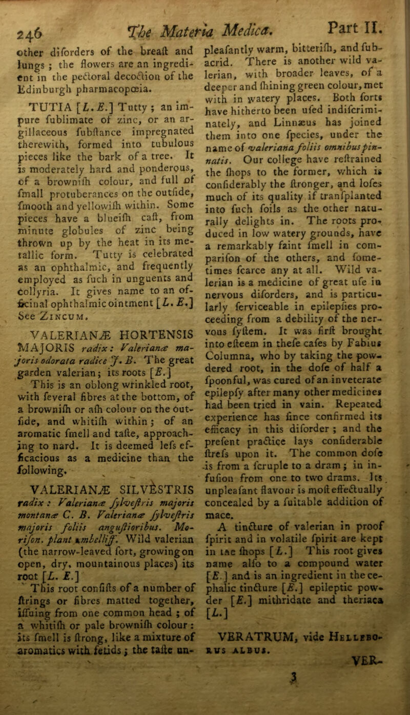 other diforders of the brealt and lungs ; the flowers are an ingredi- ent in the pedoral deco&ion of the Edinburgh pharmacopoeia. TUTIA [£. £.] Tutty ; an im- pure fublimate of zinc, or an ar- gillaceous fubftance impregnated therewith, formed into tubulous pieces like the bark of a tree. It is moderately hard and ponderous, of a brownilh colour, and full ot fmall protuberances on the outlide, fmooth and yellowilh within. Some pieces have a blueifh call, from minute globules of zinc being thrown up by the heat in its me- tallic form. Tutty is celebrated as an ophthalmic, and frequently employed as fuch in unguents and Collyria. It gives name to an of- ficinal ophthalmic ointment [ L. £.] See Zincum, VALERIANAE HORTENSIS MAJORIS radix: Valeriana ma- jor is odor at a radio e j. B. The great garden valerian; its roots [£.] This is an oblong wrinkled root, with feveral fibres at the bottom, of a brownilh or alh colour on the out- fide, and whitilh within; of an aromatic fmell and talte, approach- ing to nard. It is deemed lefs ef- ficacious as a medicine than the following. VALERIANAE SILV&STRIS radix : Valeriana JylveJlris major is montana C. B. Valeriana fyl<vcjlris major is foliis angujlioribus. Mo- ri/on. plant umbellijf. Wild valerian (the narrow-leaved fort, growing on open, dry, mountainous places) its root [L. £.] This root confifts of a number of firings or fibres matted together, iffuing from one common head ; of a whitilh or pale brownilh colour : its fmell is ftrong, like a mixture of aromatics with fetids j the talie un- Part II. pleafantly warm, bitterilh, and fub- acrid. There is another wild va- lerian, with broader leaves, of a deeper and Ihining green colour, met with in watery places. Both fort* have hitherto been uied indiferimi- nately, and Linnaeus has joined them into one fpecies, under the name of maleriana foliis omnibuspin- natis. Our college have reftrained the Ihops to the former, v/hich is confiderably the llronger, and lofes much of its quality if tranfplanted into fuch foils as the other natu- rally delights in. The roots pro- duced in low watery grounds, have a remarkably faint fmell in com- panion of the others, and fome- times fcarce any at all. Wild va- lerian is a medicine of great ufe in nervous diforders, and is particu- larly ferviceable in epiiepfies pro- ceeding from a debility of the ner- vous fyltem. It was firft brought into efteem in thefe cafes by Fabius Columna, who by taking the pow- dered root, in the dofe of half a fpoonful, was cured of an inveterate epilepfy after many other medicine* had been tried in vain. Repeated experience has lince confirmed its efficacy in this diforder ; and the prefent pra&ice lays confiderable llrefs upon it. The common dofe •is from a fcruple to a dram ; in in- fuliou from one to two drams. Its unpleafant flavour is moliefle&ually concealed by a fuitable addition of mace. A tinflure of valerian in proof fpirit and in volatile fpirit are kept in tee Ihops [Z,.] This root gives name alfo to a compound water and is an ingredient in the ce- phalic tindlure [Z?.] epileptic pow- der [£.] mithridate and theriaca [L.] VERATRUM, vide Hellebo- R.VS ALBUS. VER- jthe Materia Me die a. -3