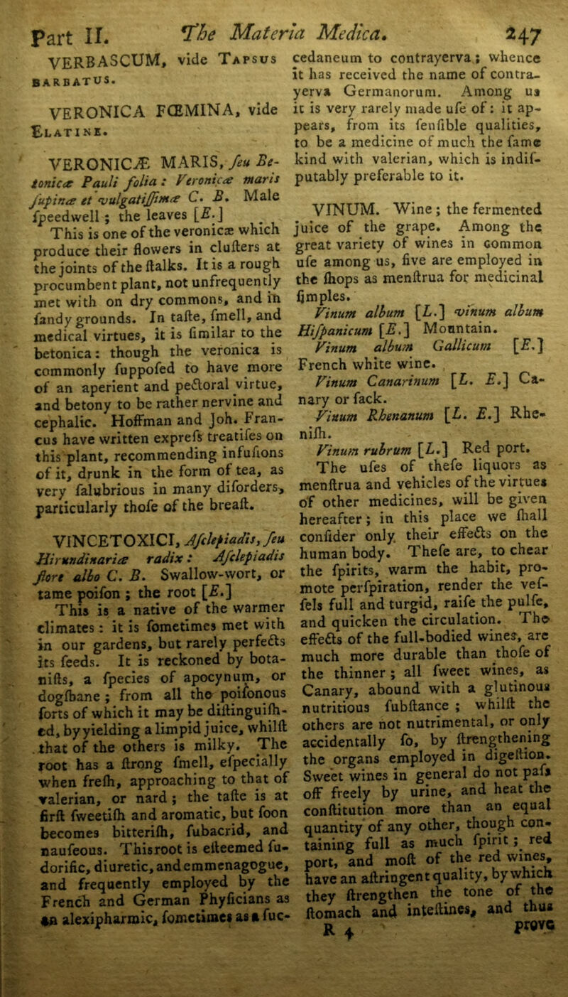 VERBASCUM, vide Tapsus barbatus. VERONICA FCEMINA, vide ELATI NK. VERONICA MARIS, feu Be- tonicet Pauli folia : Veronica marls fupina et 'vulgatiffima C. B. Male fpeedwell ; the leaves [£•] This is one of the veronica which produce their flowers in clufters at the joints of the {talks. It is a rough procumbent plant, not unfrequently met with on dry commons, and in fandy grounds. In tafte, fmell, and medical virtues, it is limilar to the betonica: though the veronica is commonly fuppofed to have more of an aperient and pe&oral virtue, and betony to be rather nervine and cephalic. Hoffman and Joh. Fran- cus have written exprefs treatifes on this plant, recommending infufions of it, drunk in the form of tea, as very falubrious in many diforders, particularly thofe of the breaft. VINCETOXICI, Afclepiadisffeu Hirundinarice radix: Afclepiadis fort albo C. B. Swallow-wort, or tame poifon ; the root [£.] This is a native of the warmer climates: it is fometimes met with in our gardens, but rarely perfects its feeds. It is reckoned by bota- nifts, a fpecies of apocynum, or dogfbane ; from all the poifonous forts of which it may be diftinguijh- ed, byyielding a limpid juice, whilft that of the others is milky. .The root has a ftrong fmell, efpedally when frefh, approaching to that of valerian, or nard; the tafte is at firft fweetilh and aromatic, but foon becomes bitterilh, fubacrid, and naufeous. Thisroot is elteemed fu- dorific, diuretic, and emmenagogue, and frequently employed by the French and German Phyficians as 4B alexipharmic, fometimes as a fuc- cedaneum to contrayerva ; whence it has received the name of contra- yerv* Germanorum. Among ua it is very rarely made ufe of: it ap- pears, from its fenfible qualities, to be a medicine of much the fame kind with valerian, which is indif- putably preferable to it. VINUM. Wine ; the fermented juice of the grape. Among the great variety of wines in common ufe among us, five are employed in the (hops as menftrua for medicinal fimples. Vinum album [Z.] •vinum album Hifpanicum [E.] Mountain. Vinum album Gallicum French white wine. Vinum Canarinum [Z. F.j Ca- nary or fack. Vinum Rhenanum [Z. £.] Rhe- nifh. Vinu/n rubrum [Z.] Red port. The ufes of thefe liquors as menftrua and vehicles of the virtues of other medicines, will be given hereafter; in this place we lhall confider only, their effe&s on the human body. Thefe are, to chear the fpirits, warm the habit, pro- mote perfpiration, render the vef- fels full and turgid, raife the pulfe, and quicken the circulation. The efte&s of the full-bodied wine?, are much more durable than thofe of the thinner ; all fweet wines, as Canary, abound with a glutinous nutritious fubftance ; whilft the others are not nutrimental, or only accidentally fo, by ftreng'thening the organs employed in digellion. Sweet wines in general do not paf» off freely by urine, and heat the conftitution more than an equal quantity of any other, though con- taining full as much fpiritred port, and moft of the red wines, have an aftringent quality, by which they ftrengthen the tone of the ltomach and inteftines, and thus R 4 PWC