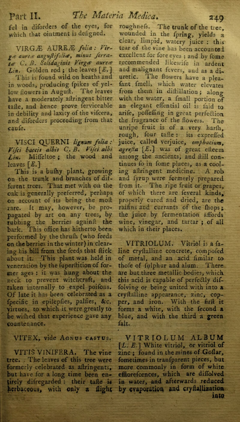 ful in diforders of the eyes, for which that ointment is dchgned. VIRGiE AUREiE folia: Vir- ga a urea angujlifulio, minus /erra- ta C. B. Solidagiais Virgo? aurea Lin. Golden rod ; the leaves [£.] in woods, producing fpikes of yel- low llowers in Auguit. The leaves have a moderately allringent bitter tafle, and hence prove ferviceable in debility and laxity of the vifcera, and diforders proceeding from that caufe. VISCI QUERNI lignum folia : Vifci baccis albis C. B. Vifci albi Lin. Mifleltoe; the wood and leaves [£.] This is a bufhy plant, growing on the trunk and branches of dif- ferent trees. That met with on the oak is generally preferred, perhaps on account of its being the moll rare. It may, however, be pro- pagated by art on any trees, by tubbing the berries againft the bark. This office has hitherto been performed by thethrufh (who feeds on the berries in the winter) in clear- ing his bill from the feeds that flick about it. This plant was held in veneration by the fuperftition of for- mer ages : it was hung about the neck to prevent witchcraft, and taken internally to expel poifons. Of late it has been celebrated as a fpecific in epilepfies, palfies, &c. irtues, to which it were greatly to e wiffied that experience gave any countenance. VITEX, vide Agnus castus. VITIS VINIFERA.^ The vine tree. . The leaves of this tree were formerly celebrated as aflringents, but have for a long time been en- tirely difregarded : their tafle is herbaceous, with only a flight roughnefs. The trunk of the tiee, wounded in the fpring, yields a clear, limpid, watery juice : this tear of the vine has been accounted excellent for fore eyes ; and by fome recommended likewife in ardent and malignant fevers, and as a di- fant fraell, which water elevates from them in dillillation; along with the water, a fmall portion of an elegant effential oil is laid to arife, pofleffing in great perfe&ion the fragrance of the flowers. The unripe fruit is of a very harfh, rough, four tafle : its exprefled juice, called verjuice, omphacium, agrefta [2?.] was of great eiteem among the ancients; and ftill con- tinues fo in fome places, as a cool- ing aflringent medicine. A rob and fyrup were formerly prepared from it. The ripe fruit or grapes, of which there are feveral kinds, properly cured and dried, are the raifins and currants of the (hops; the juice by fermentation affords wine, vinegar, and tartar ; of all which in their places. VITRIOLUM. Vitriol is a fa- line cryftalline concrete, compofed of metal, and an acid fimilar to thofe of fulphur and alum. There are but three metallic bodies, which, this acid is capable of perfectly dif- folving or being united with into a cryftalline appearance, zinc, cop- per, and iron. With the firlt it forms a white, with the fecond a blue, and with the third a green fait. VITRIOLUM ALBUM [L. E.] White vitriol, or vitriol of zinc ; found in the mines of Goflar, fomedmes in tranfparent pieces, but more commonly in form of white efflorefeences, which are diffolved in water, and afterwards reduced by evaporation and cryftallization into