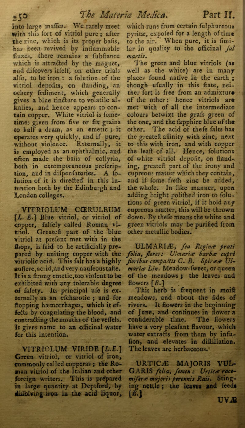 into large mafies. We rarely meet with this fort of vitriol pure ; after the zinc, which is its proper bafis, •has been revived by inflammable fluxes, there remains a fubftance ■which is attracted by the magnet, and difeovers itfelf, on other trials adfo, to be iron : a folution of the vitriol depoflt*, on Handing, an ochery fediment, which generally gives a blue tindlure to volatile al- kalies, and hence appears to con- tain copper. White vitriol is fome- times given from five or fix grains to half a dram, as an emetic ; it operates very quickly, and if pure, without violence. Externally, it is employed as an ophthalmic, and often made the bafis of collyria, both in extemporaneous preicrip- tion, and in difpenfatories. A fo- lution of it is directed in this in- tention both by the Edinburgh and London colleges. VITRTOLUM CCERULEUM [L. j?.} Blue vitriol, or vitriol of copper, falfely called Roman vi- triol. Greateft part of the blue vitriol at prefent met with in the Ibops, is faid to he artificially pre- pared by uniting copper with the vitriolic acid. This fait has a highly auftere,acrid,and very naufeoustafte. It is a ftrong emetic,too violent to be exhibited with any tolerable degree of fafety. Its principal ufe is ex- ternally as an efcharotic ; and for flopping hemorrhages, which it ef- fects by coagulating the blood, and contracting the mouths of the velfels. It gives name to an officinal water for this intention. VITRIOLUM VIRIDE [L.E.] Green vitriol, or vitriol of iron, commonly called copperas ; the Ro- man vitriol of the Italian and other foreign writers. This is prepared in large quantity at Deptford, by difiblving iron in the acid liquor. which runs from certain fulphureous pyritae, expofed for a length of time to the air. When pure, it is fimi- lar in quality to the officinal fal mart is. The green and blue vitriols (as well as the white) are in many places found native in the earth ; though ufually in this ftate, nei- ther fort is free from an admixture of the other: hence vitriols are met with of all the intermediate colours betwixt the grafs green of the one, and the fapphire blue of the other. The acid of thefe falts has the greateft affinity with zinc, next to this with iron, and with copper the lead of all. Hence, folutions of white vitriol depoflt, on Hand-* ing, greateft part of the irony and cupreous matter which they contain, and if fome frefh zinc be added, the whole. In like manner, upon adding bright polifhed iron to folu- tions of green vitriol, if it hold any cupreous matter, this will be thrown down. By thefe means the white and green vitriols may be purified front other metallic bodies. ULMARIAi, feu Regina prati folia, fores: Ulmarice barber cupri fioribus compaftis C. B. Spiraea £//- mariee Lin. Meadow-fweet, or queen of the meadows; the leaves and flowers [£.] This herb is frequent in moift meadows, and about the fides of rivers. It flowers in the beginning of June, and continues in flower a confiderable time. The flowers have a very pleafant flavour, which water extrafts from them by infu- fion, and elevates in diftillation. The leaves are herbaceous. URTICyE MAJORIS VUL- GARIS folia, femen : Urtiea race- mifera majorit perennis Raii. Sting- ing nettle; the leaves and feed* [*•] UVJi